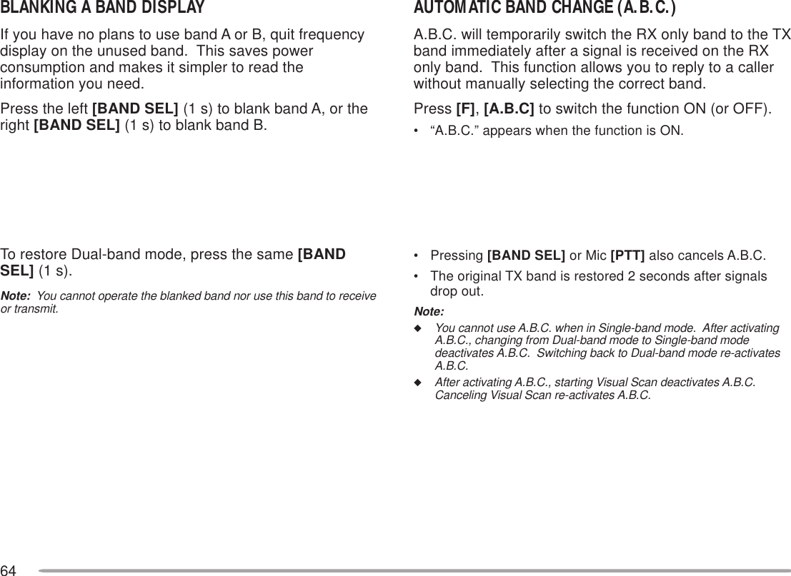 64BLANKING A BAND DISPLAYIf you have no plans to use band A or B, quit frequencydisplay on the unused band.  This saves powerconsumption and makes it simpler to read theinformation you need.Press the left [BAND SEL] (1 s) to blank band A, or theright [BAND SEL] (1 s) to blank band B.To restore Dual-band mode, press the same [BANDSEL] (1 s).Note:  You cannot operate the blanked band nor use this band to receiveor transmit.AUTOMATIC BAND CHANGE (A.B.C.)A.B.C. will temporarily switch the RX only band to the TXband immediately after a signal is received on the RXonly band.  This function allows you to reply to a callerwithout manually selecting the correct band.Press [F], [A.B.C] to switch the function ON (or OFF).• “A.B.C.” appears when the function is ON.• Pressing [BAND SEL] or Mic [PTT] also cancels A.B.C.• The original TX band is restored 2 seconds after signalsdrop out.Note:◆You cannot use A.B.C. when in Single-band mode.  After activatingA.B.C., changing from Dual-band mode to Single-band modedeactivates A.B.C.  Switching back to Dual-band mode re-activatesA.B.C.◆After activating A.B.C., starting Visual Scan deactivates A.B.C.Canceling Visual Scan re-activates A.B.C.