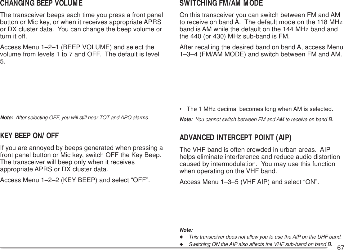 67CHANGING BEEP VOLUMEThe transceiver beeps each time you press a front panelbutton or Mic key, or when it receives appropriate APRSor DX cluster data.  You can change the beep volume orturn it off.Access Menu 1–2–1 (BEEP VOLUME) and select thevolume from levels 1 to 7 and OFF.  The default is level5.Note:  After selecting OFF, you will still hear TOT and APO alarms.KEY BEEP ON/ OFFIf you are annoyed by beeps generated when pressing afront panel button or Mic key, switch OFF the Key Beep.The transceiver will beep only when it receivesappropriate APRS or DX cluster data.Access Menu 1–2–2 (KEY BEEP) and select “OFF”.SWITCHING FM/AM MODEOn this transceiver you can switch between FM and AMto receive on band A.  The default mode on the 118 MHzband is AM while the default on the 144 MHz band andthe 440 (or 430) MHz sub-band is FM.After recalling the desired band on band A, access Menu1–3–4 (FM/AM MODE) and switch between FM and AM.• The 1 MHz decimal becomes long when AM is selected.Note:  You cannot switch between FM and AM to receive on band B.ADVANCED INTERCEPT POINT (AIP)The VHF band is often crowded in urban areas.  AIPhelps eliminate interference and reduce audio distortioncaused by intermodulation.  You may use this functionwhen operating on the VHF band.Access Menu 1–3–5 (VHF AIP) and select “ON”.Note:◆This transceiver does not allow you to use the AIP on the UHF band.◆Switching ON the AIP also affects the VHF sub-band on band B.