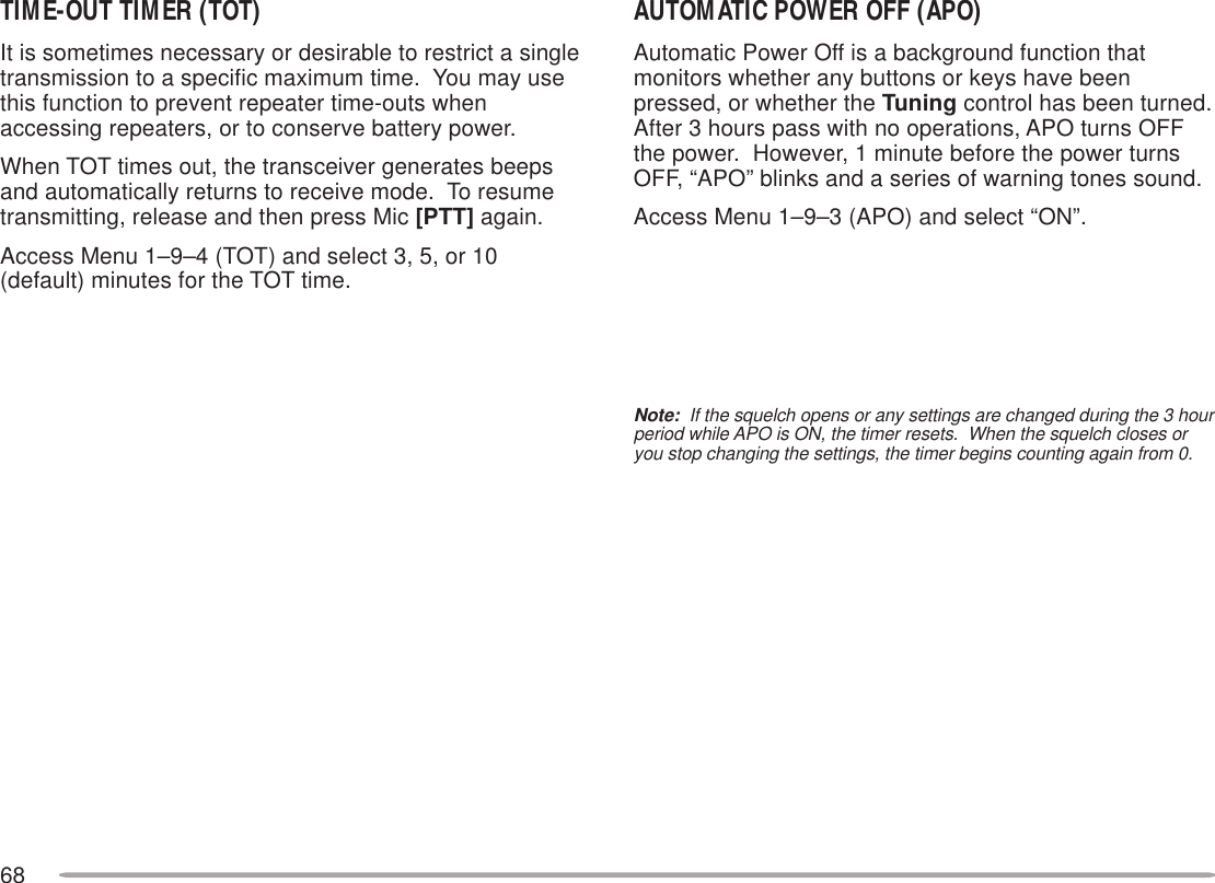 68TIME-OUT TIMER (TOT)It is sometimes necessary or desirable to restrict a singletransmission to a specific maximum time.  You may usethis function to prevent repeater time-outs whenaccessing repeaters, or to conserve battery power.When TOT times out, the transceiver generates beepsand automatically returns to receive mode.  To resumetransmitting, release and then press Mic [PTT] again.Access Menu 1–9–4 (TOT) and select 3, 5, or 10(default) minutes for the TOT time.AUTOMATIC POWER OFF (APO)Automatic Power Off is a background function thatmonitors whether any buttons or keys have beenpressed, or whether the Tuning control has been turned.After 3 hours pass with no operations, APO turns OFFthe power.  However, 1 minute before the power turnsOFF, “APO” blinks and a series of warning tones sound.Access Menu 1–9–3 (APO) and select “ON”.Note:  If the squelch opens or any settings are changed during the 3 hourperiod while APO is ON, the timer resets.  When the squelch closes oryou stop changing the settings, the timer begins counting again from 0.
