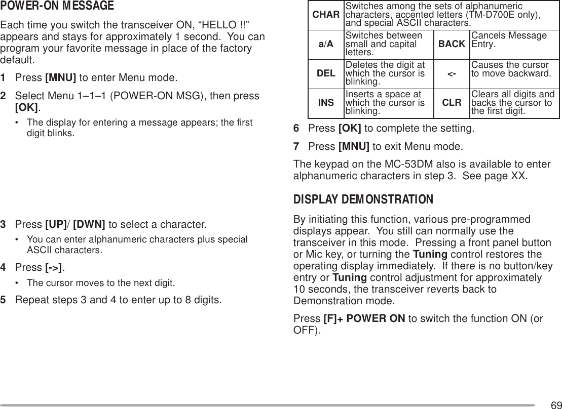 69POWER-ON MESSAGEEach time you switch the transceiver ON, “HELLO !!”appears and stays for approximately 1 second.  You canprogram your favorite message in place of the factorydefault.1Press [MNU] to enter Menu mode.2Select Menu 1–1–1 (POWER-ON MSG), then press[OK].• The display for entering a message appears; the firstdigit blinks.3Press [UP]/ [DWN] to select a character.• You can enter alphanumeric characters plus specialASCII characters.4Press [-&gt;].• The cursor moves to the next digit.5Repeat steps 3 and 4 to enter up to 8 digits.6Press [OK] to complete the setting.7Press [MNU] to exit Menu mode.The keypad on the MC-53DM also is available to enteralphanumeric characters in step 3.  See page XX.DISPLAY DEMONSTRATIONBy initiating this function, various pre-programmeddisplays appear.  You still can normally use thetransceiver in this mode.  Pressing a front panel buttonor Mic key, or turning the Tuning control restores theoperating display immediately.  If there is no button/keyentry or Tuning control adjustment for approximately10 seconds, the transceiver reverts back toDemonstration mode.Press [F]+ POWER ON to switch the function ON (orOFF).RAHC ciremunahplafostesehtgnomasehctiwS ,)ylnoE007D-MT(sretteldetnecca,sretcarahc .sretcarahcIICSAlaicepsdnaA/a neewtebsehctiwS latipacdnallams .srettel KCAB egasseMslecnaC .yrtnELED tatigidehtseteleD sirosrucehthcihw .gniknilb -&lt; rosrucehtsesuaC .drawkcabevomotSNI taecapsastresnI sirosrucehthcihw .gniknilb RLC dnastigidllasraelC otrosrucehtskcab .tigidtsrifeht