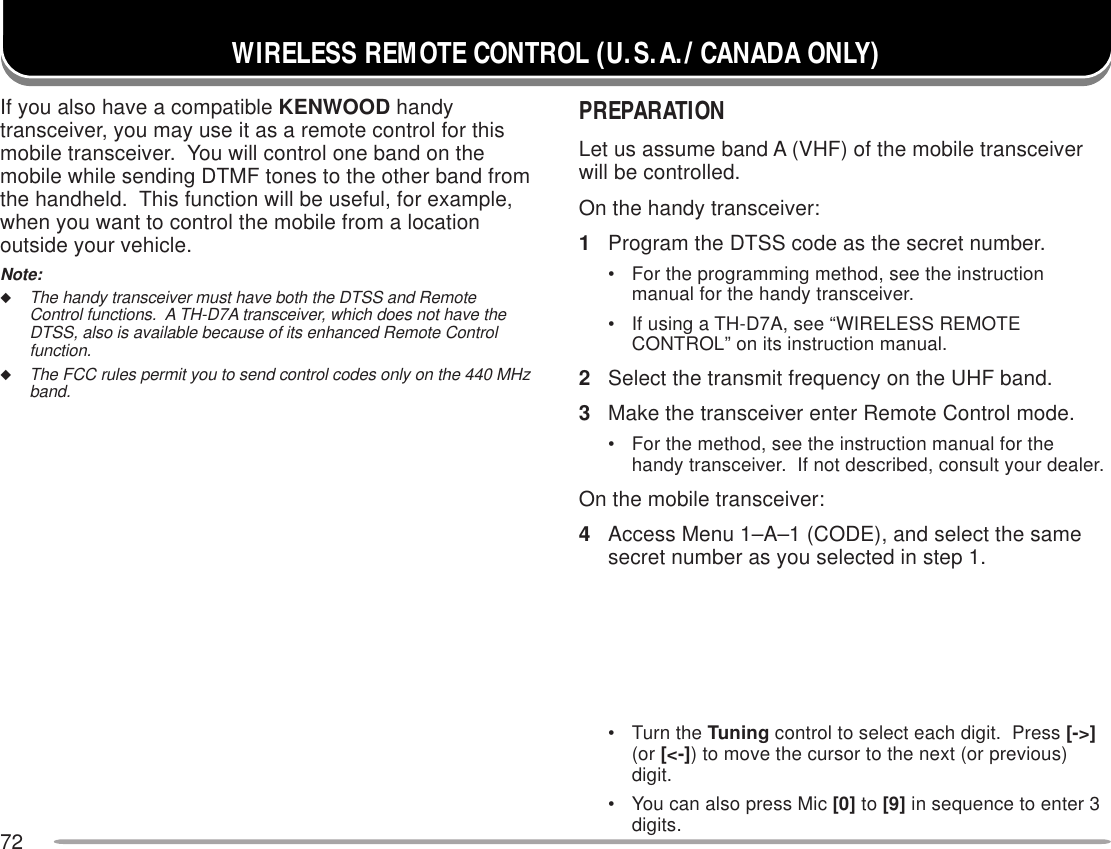 72WIRELESS REMOTE CONTROL (U.S.A./ CANADA ONLY)If you also have a compatible KENWOOD handytransceiver, you may use it as a remote control for thismobile transceiver.  You will control one band on themobile while sending DTMF tones to the other band fromthe handheld.  This function will be useful, for example,when you want to control the mobile from a locationoutside your vehicle.Note:◆The handy transceiver must have both the DTSS and RemoteControl functions.  A TH-D7A transceiver, which does not have theDTSS, also is available because of its enhanced Remote Controlfunction.◆The FCC rules permit you to send control codes only on the 440 MHzband.PREPARATIONLet us assume band A (VHF) of the mobile transceiverwill be controlled.On the handy transceiver:1Program the DTSS code as the secret number.• For the programming method, see the instructionmanual for the handy transceiver.• If using a TH-D7A, see “WIRELESS REMOTECONTROL” on its instruction manual.2Select the transmit frequency on the UHF band.3Make the transceiver enter Remote Control mode.• For the method, see the instruction manual for thehandy transceiver.  If not described, consult your dealer.On the mobile transceiver:4Access Menu 1–A–1 (CODE), and select the samesecret number as you selected in step 1.• Turn the Tuning control to select each digit.  Press [-&gt;](or [&lt;-]) to move the cursor to the next (or previous)digit.• You can also press Mic [0] to [9] in sequence to enter 3digits.