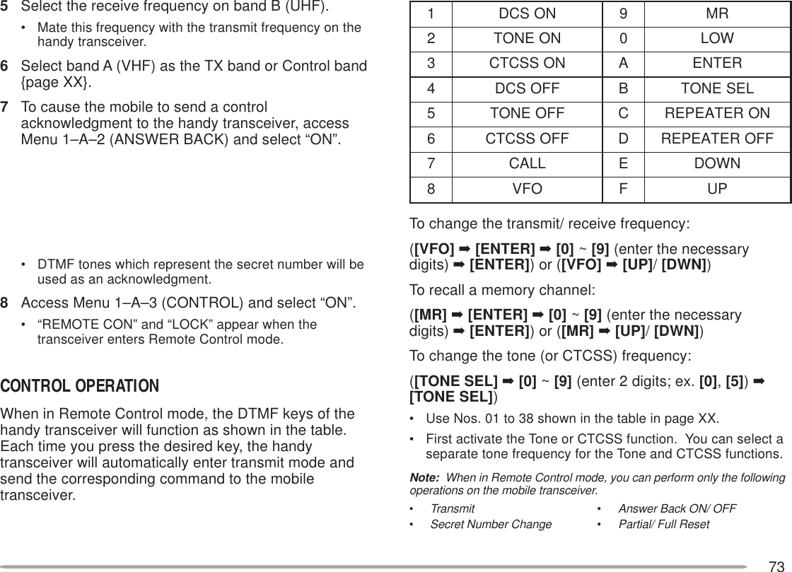 73To change the transmit/ receive frequency:([VFO] ➡ [ENTER] ➡ [0] ~ [9] (enter the necessarydigits) ➡ [ENTER]) or ([VFO] ➡ [UP]/ [DWN])To recall a memory channel:([MR] ➡ [ENTER] ➡ [0] ~ [9] (enter the necessarydigits) ➡ [ENTER]) or ([MR] ➡ [UP]/ [DWN])To change the tone (or CTCSS) frequency:([TONE SEL] ➡ [0] ~ [9] (enter 2 digits; ex. [0], [5]) ➡[TONE SEL])• Use Nos. 01 to 38 shown in the table in page XX.• First activate the Tone or CTCSS function.  You can select aseparate tone frequency for the Tone and CTCSS functions.Note:  When in Remote Control mode, you can perform only the followingoperations on the mobile transceiver.•Transmit•Answer Back ON/ OFF•Secret Number Change•Partial/ Full Reset5Select the receive frequency on band B (UHF).• Mate this frequency with the transmit frequency on thehandy transceiver.6Select band A (VHF) as the TX band or Control band{page XX}.7To cause the mobile to send a controlacknowledgment to the handy transceiver, accessMenu 1–A–2 (ANSWER BACK) and select “ON”.• DTMF tones which represent the secret number will beused as an acknowledgment.8Access Menu 1–A–3 (CONTROL) and select “ON”.• “REMOTE CON” and “LOCK” appear when thetransceiver enters Remote Control mode.CONTROL OPERATIONWhen in Remote Control mode, the DTMF keys of thehandy transceiver will function as shown in the table.Each time you press the desired key, the handytransceiver will automatically enter transmit mode andsend the corresponding command to the mobiletransceiver.1NOSCD9RM2NOENOT0WOL3NOSSCTCARETNE4FFOSCDB LESENOT5FFOENOTC NORETAEPER6FFOSSCTCD FFORETAEPER7LLACE NWOD8OFVFPU