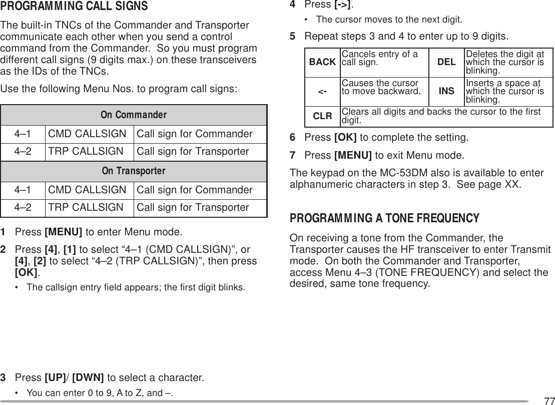 77PROGRAMMING CALL SIGNSThe built-in TNCs of the Commander and Transportercommunicate each other when you send a controlcommand from the Commander.  So you must programdifferent call signs (9 digits max.) on these transceiversas the IDs of the TNCs.Use the following Menu Nos. to program call signs:1Press [MENU] to enter Menu mode.2Press [4], [1] to select “4–1 (CMD CALLSIGN)”, or[4], [2] to select “4–2 (TRP CALLSIGN)”, then press[OK].• The callsign entry field appears; the first digit blinks.3Press [UP]/ [DWN] to select a character.• You can enter 0 to 9, A to Z, and –.4Press [-&gt;].• The cursor moves to the next digit.5Repeat steps 3 and 4 to enter up to 9 digits.6Press [OK] to complete the setting.7Press [MENU] to exit Menu mode.The keypad on the MC-53DM also is available to enteralphanumeric characters in step 3.  See page XX.PROGRAMMING A TONE FREQUENCYOn receiving a tone from the Commander, theTransporter causes the HF transceiver to enter Transmitmode.  On both the Commander and Transporter,access Menu 4–3 (TONE FREQUENCY) and select thedesired, same tone frequency.rednammoCnO1–4NGISLLACDMCrednammoCrofngisllaC2–4NGISLLACPRTretropsnarTrofngisllaCretropsnarTnO1–4NGISLLACDMCrednammoCrofngisllaC2–4NGISLLACPRTretropsnarTrofngisllaCKCAB afoyrtneslecnaC .ngisllac LED tatigidehtseteleD sirosrucehthcihw .gniknilb-&lt; rosrucehtsesuaC .drawkcabevomot SNI taecapsastresnI sirosrucehthcihw .gniknilbRLC tsrifehtotrosrucehtskcabdnastigidllasraelC .tigid