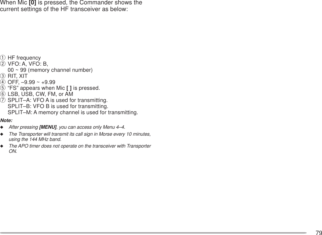 79When Mic [0] is pressed, the Commander shows thecurrent settings of the HF transceiver as below:qHF frequencywVFO: A, VFO: B,00 ~ 99 (memory channel number)eRIT, XITrOFF, –9.99 ~ +9.99t“FS” appears when Mic [ ] is pressed.yLSB, USB, CW, FM, or AMuSPLIT–A: VFO A is used for transmitting.SPLIT–B: VFO B is used for transmitting.SPLIT–M: A memory channel is used for transmitting.Note:◆After pressing [MENU], you can access only Menu 4–4.◆The Transporter will transmit its call sign in Morse every 10 minutes,using the 144 MHz band.◆The APO timer does not operate on the transceiver with TransporterON.