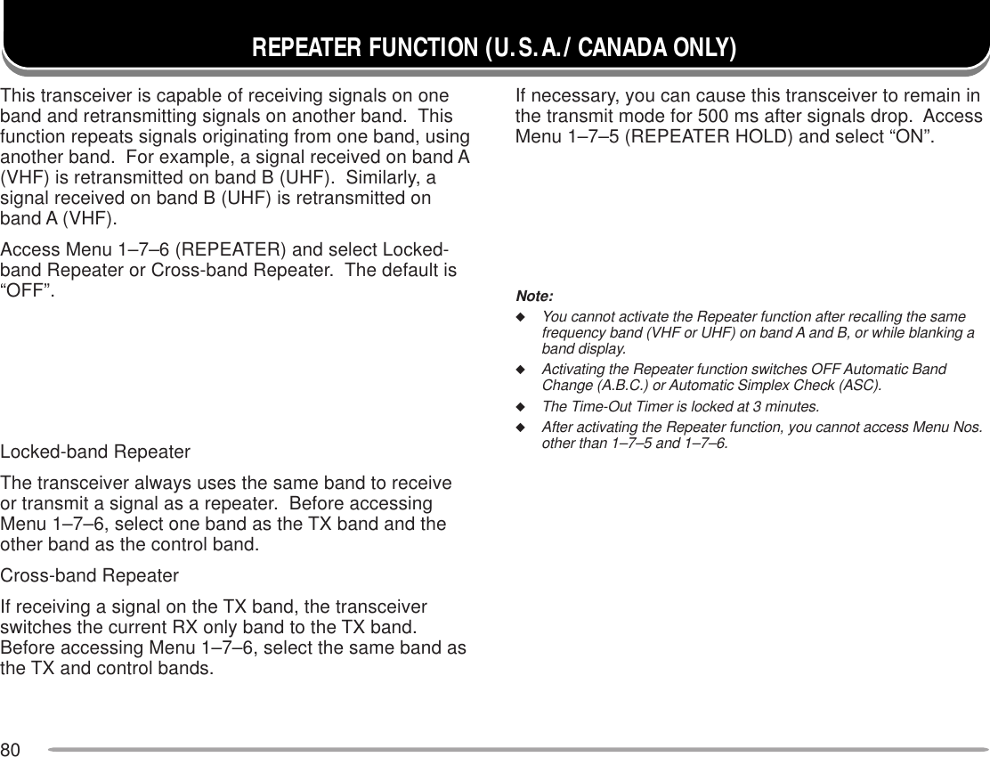 80REPEATER FUNCTION (U.S.A./ CANADA ONLY)This transceiver is capable of receiving signals on oneband and retransmitting signals on another band.  Thisfunction repeats signals originating from one band, usinganother band.  For example, a signal received on band A(VHF) is retransmitted on band B (UHF).  Similarly, asignal received on band B (UHF) is retransmitted onband A (VHF).Access Menu 1–7–6 (REPEATER) and select Locked-band Repeater or Cross-band Repeater.  The default is“OFF”.Locked-band RepeaterThe transceiver always uses the same band to receiveor transmit a signal as a repeater.  Before accessingMenu 1–7–6, select one band as the TX band and theother band as the control band.Cross-band RepeaterIf receiving a signal on the TX band, the transceiverswitches the current RX only band to the TX band.Before accessing Menu 1–7–6, select the same band asthe TX and control bands.If necessary, you can cause this transceiver to remain inthe transmit mode for 500 ms after signals drop.  AccessMenu 1–7–5 (REPEATER HOLD) and select “ON”.Note:◆You cannot activate the Repeater function after recalling the samefrequency band (VHF or UHF) on band A and B, or while blanking aband display.◆Activating the Repeater function switches OFF Automatic BandChange (A.B.C.) or Automatic Simplex Check (ASC).◆The Time-Out Timer is locked at 3 minutes.◆After activating the Repeater function, you cannot access Menu Nos.other than 1–7–5 and 1–7–6.Cross-bandRepeater