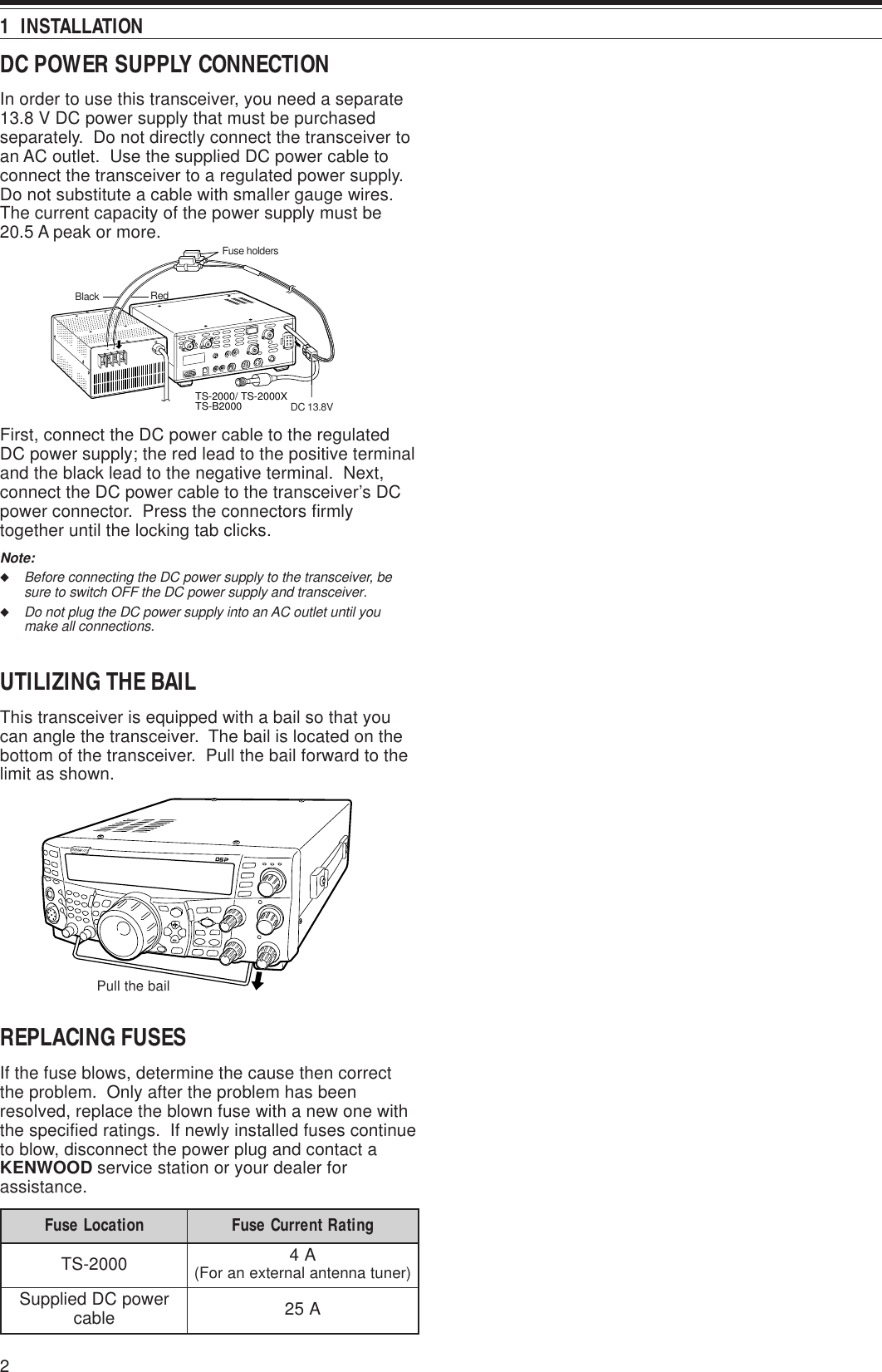 2DC POWER SUPPLY CONNECTIONIn order to use this transceiver, you need a separate13.8 V DC power supply that must be purchasedseparately.  Do not directly connect the transceiver toan AC outlet.  Use the supplied DC power cable toconnect the transceiver to a regulated power supply.Do not substitute a cable with smaller gauge wires.The current capacity of the power supply must be20.5 A peak or more.First, connect the DC power cable to the regulatedDC power supply; the red lead to the positive terminaland the black lead to the negative terminal.  Next,connect the DC power cable to the transceiver’s DCpower connector.  Press the connectors firmlytogether until the locking tab clicks.Note:◆Before connecting the DC power supply to the transceiver, besure to switch OFF the DC power supply and transceiver.◆Do not plug the DC power supply into an AC outlet until youmake all connections.UTILIZING THE BAILThis transceiver is equipped with a bail so that youcan angle the transceiver.  The bail is located on thebottom of the transceiver.  Pull the bail forward to thelimit as shown.REPLACING FUSESIf the fuse blows, determine the cause then correctthe problem.  Only after the problem has beenresolved, replace the blown fuse with a new one withthe specified ratings.  If newly installed fuses continueto blow, disconnect the power plug and contact aKENWOOD service station or your dealer forassistance.1  INSTALLATIONnoitacoLesuF gnitaRtnerruCesuF0002-ST A4)renutannetnalanretxenaroF(rewopCDdeilppuS elbac A52TS-2000/ TS-2000XTS-B2000Fuse holdersDC 13.8VRedBlackPull the bail