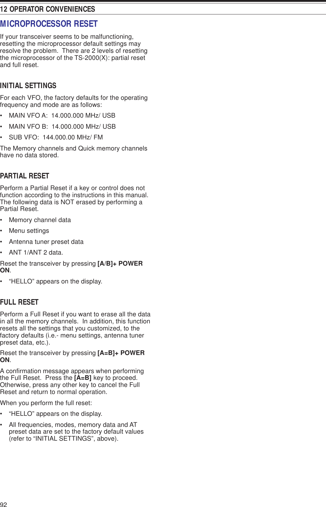12 OPERATOR CONVENIENCES92MICROPROCESSOR RESETIf your transceiver seems to be malfunctioning,resetting the microprocessor default settings mayresolve the problem.  There are 2 levels of resettingthe microprocessor of the TS-2000(X): partial resetand full reset.INITIAL SETTINGSFor each VFO, the factory defaults for the operatingfrequency and mode are as follows:• MAIN VFO A:  14.000.000 MHz/ USB• MAIN VFO B:  14.000.000 MHz/ USB• SUB VFO:  144.000.00 MHz/ FMThe Memory channels and Quick memory channelshave no data stored.PARTIAL RESETPerform a Partial Reset if a key or control does notfunction according to the instructions in this manual.The following data is NOT erased by performing aPartial Reset.• Memory channel data• Menu settings• Antenna tuner preset data• ANT 1/ANT 2 data.Reset the transceiver by pressing [A/B]+ POWERON.• “HELLO” appears on the display.FULL RESETPerform a Full Reset if you want to erase all the datain all the memory channels.  In addition, this functionresets all the settings that you customized, to thefactory defaults (i.e.- menu settings, antenna tunerpreset data, etc.).Reset the transceiver by pressing [A=B]+ POWERON.A confirmation message appears when performingthe Full Reset.  Press the [A=B] key to proceed.Otherwise, press any other key to cancel the FullReset and return to normal operation.When you perform the full reset:• “HELLO” appears on the display.• All frequencies, modes, memory data and ATpreset data are set to the factory default values(refer to “INITIAL SETTINGS”, above).