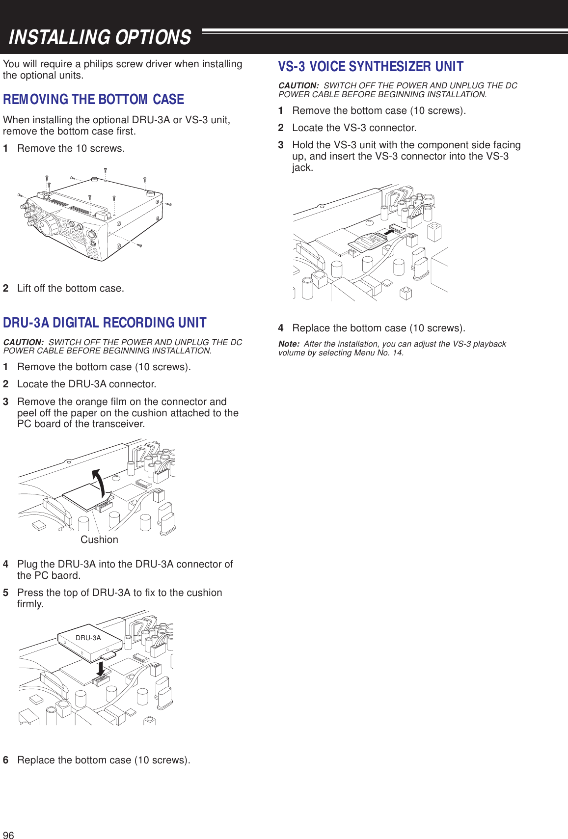 96You will require a philips screw driver when installingthe optional units.REMOVING THE BOTTOM CASEWhen installing the optional DRU-3A or VS-3 unit,remove the bottom case first.1Remove the 10 screws.2Lift off the bottom case.DRU-3A DIGITAL RECORDING UNITCAUTION:  SWITCH OFF THE POWER AND UNPLUG THE DCPOWER CABLE BEFORE BEGINNING INSTALLATION.1Remove the bottom case (10 screws).2Locate the DRU-3A connector.3Remove the orange film on the connector andpeel off the paper on the cushion attached to thePC board of the transceiver.4Plug the DRU-3A into the DRU-3A connector ofthe PC baord.5Press the top of DRU-3A to fix to the cushionfirmly.6Replace the bottom case (10 screws). INSTALLING OPTIONSVS-3 VOICE SYNTHESIZER UNITCAUTION:  SWITCH OFF THE POWER AND UNPLUG THE DCPOWER CABLE BEFORE BEGINNING INSTALLATION.1Remove the bottom case (10 screws).2Locate the VS-3 connector.3Hold the VS-3 unit with the component side facingup, and insert the VS-3 connector into the VS-3jack.4Replace the bottom case (10 screws).Note:  After the installation, you can adjust the VS-3 playbackvolume by selecting Menu No. 14.DRU-3ACushion