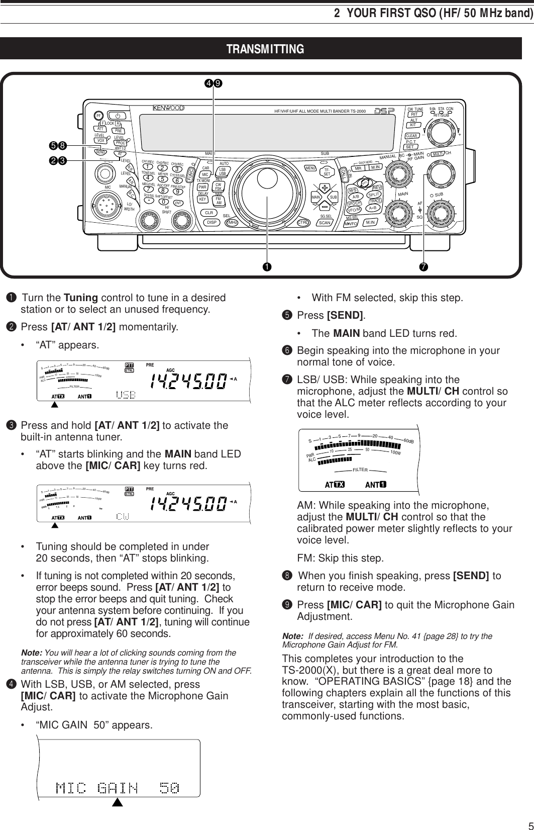 5TRANSMITTING2  YOUR FIRST QSO (HF/ 50 MHz band)q Turn the Tuning control to tune in a desiredstation or to select an unused frequency.wPress [AT/ ANT 1/2] momentarily.• “AT” appears.ePress and hold [AT/ ANT 1/2] to activate thebuilt-in antenna tuner.• “AT” starts blinking and the MAIN band LEDabove the [MIC/ CAR] key turns red.• Tuning should be completed in under20 seconds, then “AT” stops blinking.• If tuning is not completed within 20 seconds,error beeps sound.  Press [AT/ ANT 1/2] tostop the error beeps and quit tuning.  Checkyour antenna system before continuing.  If youdo not press [AT/ ANT 1/2], tuning will continuefor approximately 60 seconds.Note: You will hear a lot of clicking sounds coming from thetransceiver while the antenna tuner is trying to tune theantenna.  This is simply the relay switches turning ON and OFF.rWith LSB, USB, or AM selected, press[MIC/ CAR] to activate the Microphone GainAdjust.• “MIC GAIN  50” appears.• With FM selected, skip this step.tPress [SEND].• The MAIN band LED turns red.yBegin speaking into the microphone in yournormal tone of voice.uLSB/ USB: While speaking into themicrophone, adjust the MULTI/ CH control sothat the ALC meter reflects according to yourvoice level.AM: While speaking into the microphone,adjust the MULTI/ CH control so that thecalibrated power meter slightly reflects to yourvoice level.FM: Skip this step.i When you finish speaking, press [SEND] toreturn to receive mode.oPress [MIC/ CAR] to quit the Microphone GainAdjustment.Note:  If desired, access Menu No. 41 {page 28} to try theMicrophone Gain Adjust for FM.This completes your introduction to theTS-2000(X), but there is a great deal more toknow.  “OPERATING BASICS” {page 18} and thefollowing chapters explain all the functions of thistransceiver, starting with the most basic,commonly-used functions.PFF LOCK A1CH1/REC2CH2/REC3CH3/REC4TONE/SEL5METER6CTCSS/SEL7NB/LEVEL8AGC/OFF9FINE/STEP.DCS/SEL0SHIFT/OFFSETENTSENDPHONESMICATANT1/2PROCLEVELVOXATT PRELEVELLEVELLEVELMANUALLO/WIDTHHI/SHIFTN.R.A.N.B.C.FUNCCALLC.INCLRMAINAUTOCARTX MONIDELAY NARREVMICPWRKEYLSBUSBCWFSKFM  AMSUBDISPSEL1MHz CTRLMRMG.SELM.INQUICK MEMOM/S REVTRACEMAINMANUALRFAFSQLSUBCHMULTIBCMAINGAINVFO/CHMENU TF-SETMAIN SUBSG.SELSCAN M VFO M.INRITCW  TUNE 9.6k STARIT/SUBCONXITALTSETCLEARP.C.T_+HF/VHF/UHF ALL MODE MULTI BANDER TS-2000SATLA/BVFO/MSPLITA=B4 9718532FILTERS13579204060dBPWR102550100WALCFILTERS13579204060dBPWR102550100WALCPWR102550100WFILTERS13579204060dBALC