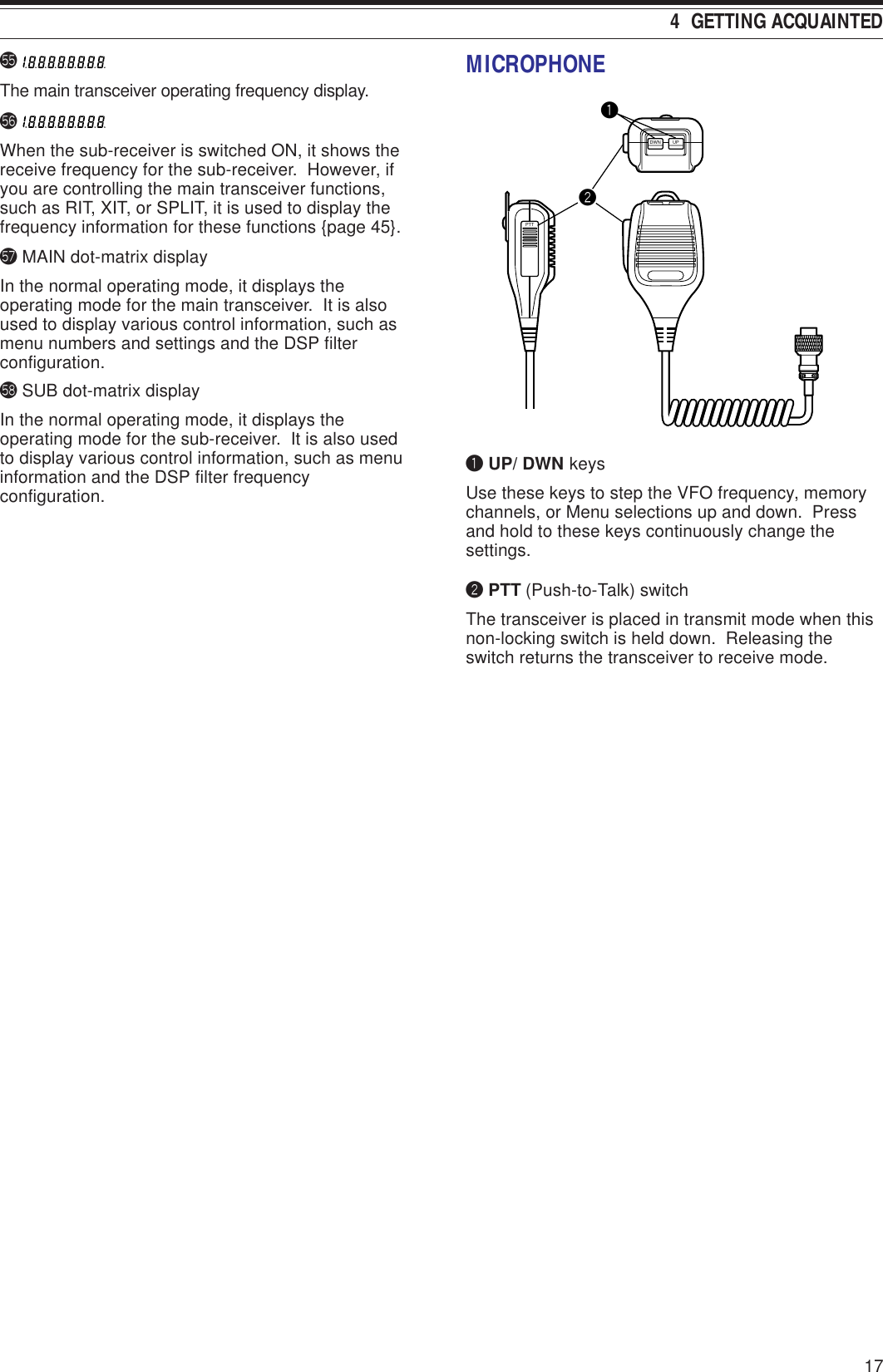 4  GETTING ACQUAINTED17%5 The main transceiver operating frequency display.%6 When the sub-receiver is switched ON, it shows thereceive frequency for the sub-receiver.  However, ifyou are controlling the main transceiver functions,such as RIT, XIT, or SPLIT, it is used to display thefrequency information for these functions {page 45}.%7 MAIN dot-matrix displayIn the normal operating mode, it displays theoperating mode for the main transceiver.  It is alsoused to display various control information, such asmenu numbers and settings and the DSP filterconfiguration.%8 SUB dot-matrix displayIn the normal operating mode, it displays theoperating mode for the sub-receiver.  It is also usedto display various control information, such as menuinformation and the DSP filter frequencyconfiguration.MICROPHONEPTTDWN UPqwq UP/ DWN keysUse these keys to step the VFO frequency, memorychannels, or Menu selections up and down.  Pressand hold to these keys continuously change thesettings.w PTT (Push-to-Talk) switchThe transceiver is placed in transmit mode when thisnon-locking switch is held down.  Releasing theswitch returns the transceiver to receive mode.