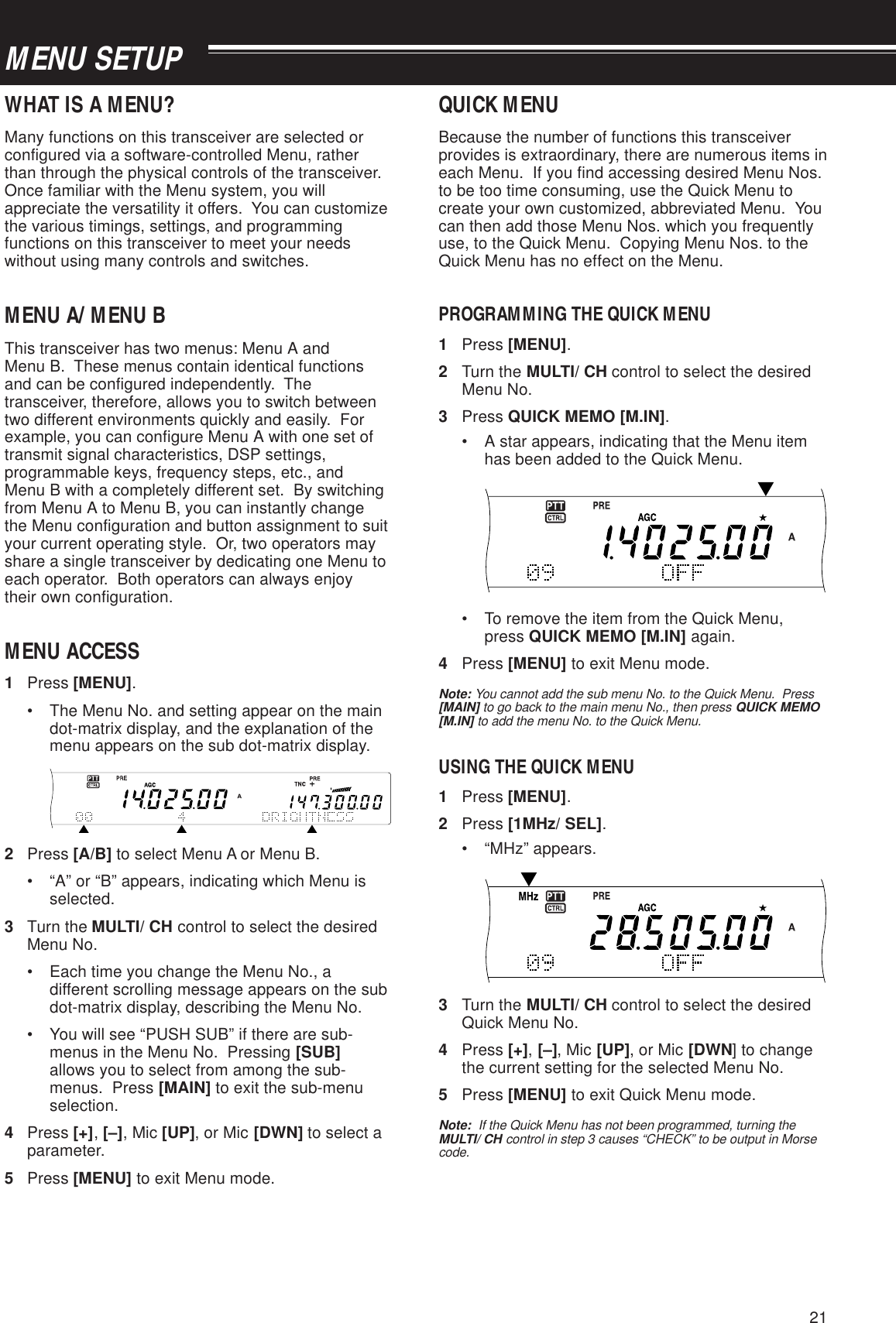 21MENU SETUPWHAT IS A MENU?Many functions on this transceiver are selected orconfigured via a software-controlled Menu, ratherthan through the physical controls of the transceiver.Once familiar with the Menu system, you willappreciate the versatility it offers.  You can customizethe various timings, settings, and programmingfunctions on this transceiver to meet your needswithout using many controls and switches.MENU A/ MENU BThis transceiver has two menus: Menu A andMenu B.  These menus contain identical functionsand can be configured independently.  Thetransceiver, therefore, allows you to switch betweentwo different environments quickly and easily.  Forexample, you can configure Menu A with one set oftransmit signal characteristics, DSP settings,programmable keys, frequency steps, etc., andMenu B with a completely different set.  By switchingfrom Menu A to Menu B, you can instantly changethe Menu configuration and button assignment to suityour current operating style.  Or, two operators mayshare a single transceiver by dedicating one Menu toeach operator.  Both operators can always enjoytheir own configuration.MENU ACCESS1Press [MENU].• The Menu No. and setting appear on the maindot-matrix display, and the explanation of themenu appears on the sub dot-matrix display.2Press [A/B] to select Menu A or Menu B.• “A” or “B” appears, indicating which Menu isselected.3Turn the MULTI/ CH control to select the desiredMenu No.• Each time you change the Menu No., adifferent scrolling message appears on the subdot-matrix display, describing the Menu No.• You will see “PUSH SUB” if there are sub-menus in the Menu No.  Pressing [SUB]allows you to select from among the sub-menus.  Press [MAIN] to exit the sub-menuselection.4Press [+], [–], Mic [UP], or Mic [DWN] to select aparameter.5Press [MENU] to exit Menu mode.QUICK MENUBecause the number of functions this transceiverprovides is extraordinary, there are numerous items ineach Menu.  If you find accessing desired Menu Nos.to be too time consuming, use the Quick Menu tocreate your own customized, abbreviated Menu.  Youcan then add those Menu Nos. which you frequentlyuse, to the Quick Menu.  Copying Menu Nos. to theQuick Menu has no effect on the Menu.PROGRAMMING THE QUICK MENU1Press [MENU].2Turn the MULTI/ CH control to select the desiredMenu No.3Press QUICK MEMO [M.IN].• A star appears, indicating that the Menu itemhas been added to the Quick Menu.• To remove the item from the Quick Menu,press QUICK MEMO [M.IN] again.4Press [MENU] to exit Menu mode.Note: You cannot add the sub menu No. to the Quick Menu.  Press[MAIN] to go back to the main menu No., then press QUICK MEMO[M.IN] to add the menu No. to the Quick Menu.USING THE QUICK MENU1Press [MENU].2Press [1MHz/ SEL].• “MHz” appears.3Turn the MULTI/ CH control to select the desiredQuick Menu No.4Press [+], [–], Mic [UP], or Mic [DWN] to changethe current setting for the selected Menu No.5Press [MENU] to exit Quick Menu mode.Note:  If the Quick Menu has not been programmed, turning theMULTI/ CH control in step 3 causes “CHECK” to be output in Morsecode.