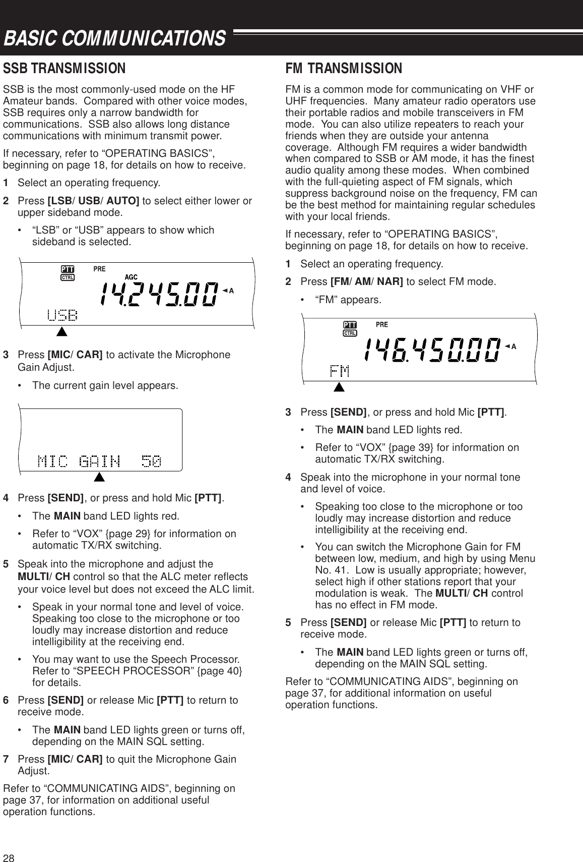 28BASIC COMMUNICATIONSSSB TRANSMISSIONSSB is the most commonly-used mode on the HFAmateur bands.  Compared with other voice modes,SSB requires only a narrow bandwidth forcommunications.  SSB also allows long distancecommunications with minimum transmit power.If necessary, refer to “OPERATING BASICS”,beginning on page 18, for details on how to receive.1Select an operating frequency.2Press [LSB/ USB/ AUTO] to select either lower orupper sideband mode.• “LSB” or “USB” appears to show whichsideband is selected.3Press [MIC/ CAR] to activate the MicrophoneGain Adjust.• The current gain level appears.4Press [SEND], or press and hold Mic [PTT].• The MAIN band LED lights red.• Refer to “VOX” {page 29} for information onautomatic TX/RX switching.5Speak into the microphone and adjust theMULTI/ CH control so that the ALC meter reflectsyour voice level but does not exceed the ALC limit.• Speak in your normal tone and level of voice.Speaking too close to the microphone or tooloudly may increase distortion and reduceintelligibility at the receiving end.• You may want to use the Speech Processor.Refer to “SPEECH PROCESSOR” {page 40}for details.6Press [SEND] or release Mic [PTT] to return toreceive mode.• The MAIN band LED lights green or turns off,depending on the MAIN SQL setting.7Press [MIC/ CAR] to quit the Microphone GainAdjust.Refer to “COMMUNICATING AIDS”, beginning onpage 37, for information on additional usefuloperation functions.FM TRANSMISSIONFM is a common mode for communicating on VHF orUHF frequencies.  Many amateur radio operators usetheir portable radios and mobile transceivers in FMmode.  You can also utilize repeaters to reach yourfriends when they are outside your antennacoverage.  Although FM requires a wider bandwidthwhen compared to SSB or AM mode, it has the finestaudio quality among these modes.  When combinedwith the full-quieting aspect of FM signals, whichsuppress background noise on the frequency, FM canbe the best method for maintaining regular scheduleswith your local friends.If necessary, refer to “OPERATING BASICS”,beginning on page 18, for details on how to receive.1Select an operating frequency.2Press [FM/ AM/ NAR] to select FM mode.• “FM” appears.3Press [SEND], or press and hold Mic [PTT].• The MAIN band LED lights red.• Refer to “VOX” {page 39} for information onautomatic TX/RX switching.4Speak into the microphone in your normal toneand level of voice.• Speaking too close to the microphone or tooloudly may increase distortion and reduceintelligibility at the receiving end.• You can switch the Microphone Gain for FMbetween low, medium, and high by using MenuNo. 41.  Low is usually appropriate; however,select high if other stations report that yourmodulation is weak.  The MULTI/ CH controlhas no effect in FM mode.5Press [SEND] or release Mic [PTT] to return toreceive mode.• The MAIN band LED lights green or turns off,depending on the MAIN SQL setting.Refer to “COMMUNICATING AIDS”, beginning onpage 37, for additional information on usefuloperation functions.