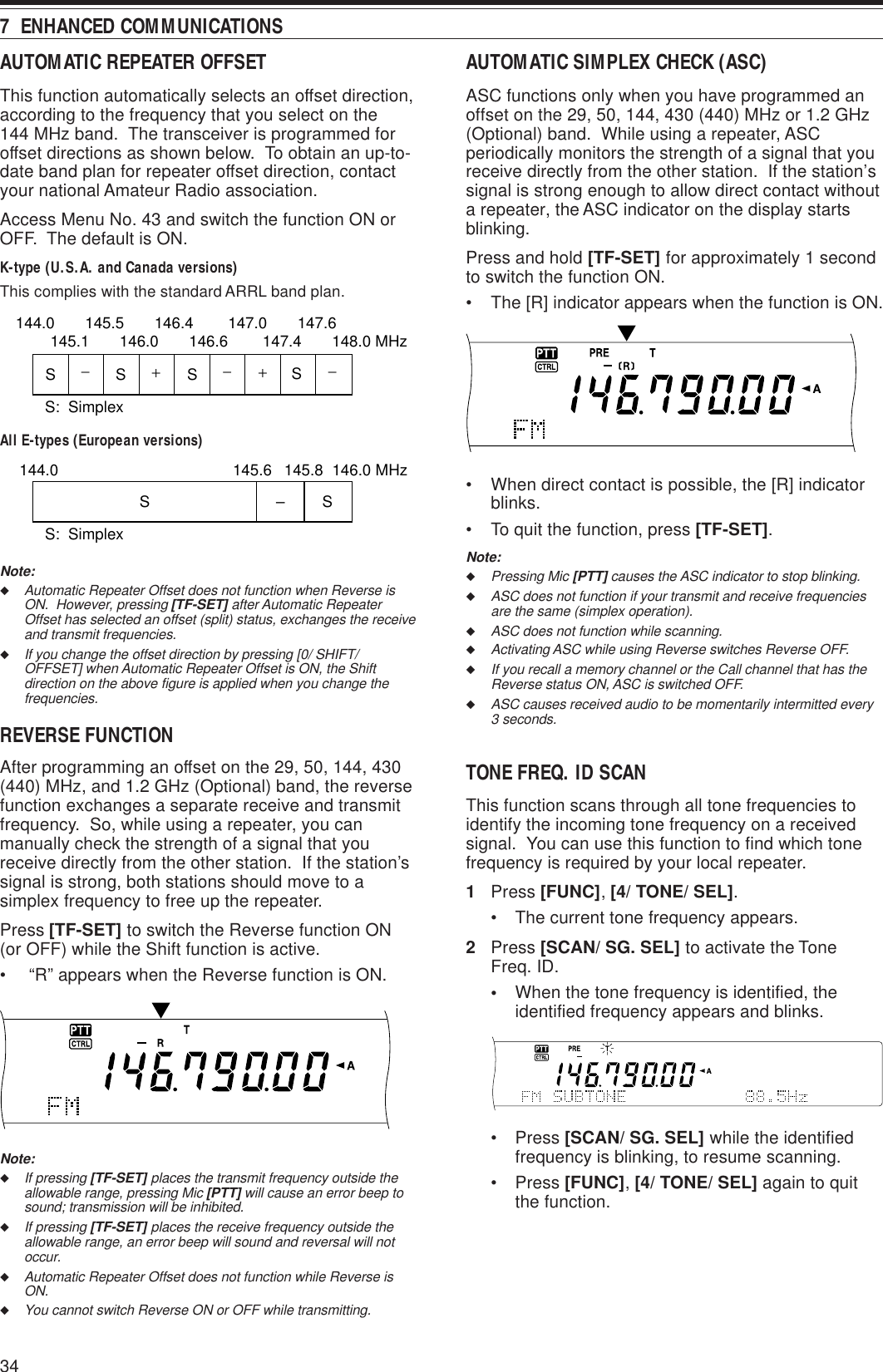 347  ENHANCED COMMUNICATIONSAUTOMATIC REPEATER OFFSETThis function automatically selects an offset direction,according to the frequency that you select on the144 MHz band.  The transceiver is programmed foroffset directions as shown below.  To obtain an up-to-date band plan for repeater offset direction, contactyour national Amateur Radio association.Access Menu No. 43 and switch the function ON orOFF.  The default is ON.K-type (U.S.A. and Canada versions)This complies with the standard ARRL band plan.All E-types (European versions)Note:◆Automatic Repeater Offset does not function when Reverse isON.  However, pressing [TF-SET] after Automatic RepeaterOffset has selected an offset (split) status, exchanges the receiveand transmit frequencies.◆If you change the offset direction by pressing [0/ SHIFT/OFFSET] when Automatic Repeater Offset is ON, the Shiftdirection on the above figure is applied when you change thefrequencies.REVERSE FUNCTIONAfter programming an offset on the 29, 50, 144, 430(440) MHz, and 1.2 GHz (Optional) band, the reversefunction exchanges a separate receive and transmitfrequency.  So, while using a repeater, you canmanually check the strength of a signal that youreceive directly from the other station.  If the station’ssignal is strong, both stations should move to asimplex frequency to free up the repeater.Press [TF-SET] to switch the Reverse function ON(or OFF) while the Shift function is active.•  “R” appears when the Reverse function is ON.Note:◆If pressing [TF-SET] places the transmit frequency outside theallowable range, pressing Mic [PTT] will cause an error beep tosound; transmission will be inhibited.◆If pressing [TF-SET] places the receive frequency outside theallowable range, an error beep will sound and reversal will notoccur.◆Automatic Repeater Offset does not function while Reverse isON.◆You cannot switch Reverse ON or OFF while transmitting.+−−− +SSSS144.0       145.5       146.4        147.0       147.6145.1       146.0       146.6        147.4       148.0 MHzS:  SimplexSSS:  Simplex–144.0 146.0 MHz145.8145.6AUTOMATIC SIMPLEX CHECK (ASC)ASC functions only when you have programmed anoffset on the 29, 50, 144, 430 (440) MHz or 1.2 GHz(Optional) band.  While using a repeater, ASCperiodically monitors the strength of a signal that youreceive directly from the other station.  If the station’ssignal is strong enough to allow direct contact withouta repeater, the ASC indicator on the display startsblinking.Press and hold [TF-SET] for approximately 1 secondto switch the function ON.• The [R] indicator appears when the function is ON.• When direct contact is possible, the [R] indicatorblinks.• To quit the function, press [TF-SET].Note:◆Pressing Mic [PTT] causes the ASC indicator to stop blinking.◆ASC does not function if your transmit and receive frequenciesare the same (simplex operation).◆ASC does not function while scanning.◆Activating ASC while using Reverse switches Reverse OFF.◆If you recall a memory channel or the Call channel that has theReverse status ON, ASC is switched OFF.◆ASC causes received audio to be momentarily intermitted every3 seconds.TONE FREQ. ID SCANThis function scans through all tone frequencies toidentify the incoming tone frequency on a receivedsignal.  You can use this function to find which tonefrequency is required by your local repeater.1Press [FUNC], [4/ TONE/ SEL].• The current tone frequency appears.2Press [SCAN/ SG. SEL] to activate the ToneFreq. ID.•When the tone frequency is identified, theidentified frequency appears and blinks.• Press [SCAN/ SG. SEL] while the identifiedfrequency is blinking, to resume scanning.• Press [FUNC], [4/ TONE/ SEL] again to quitthe function.