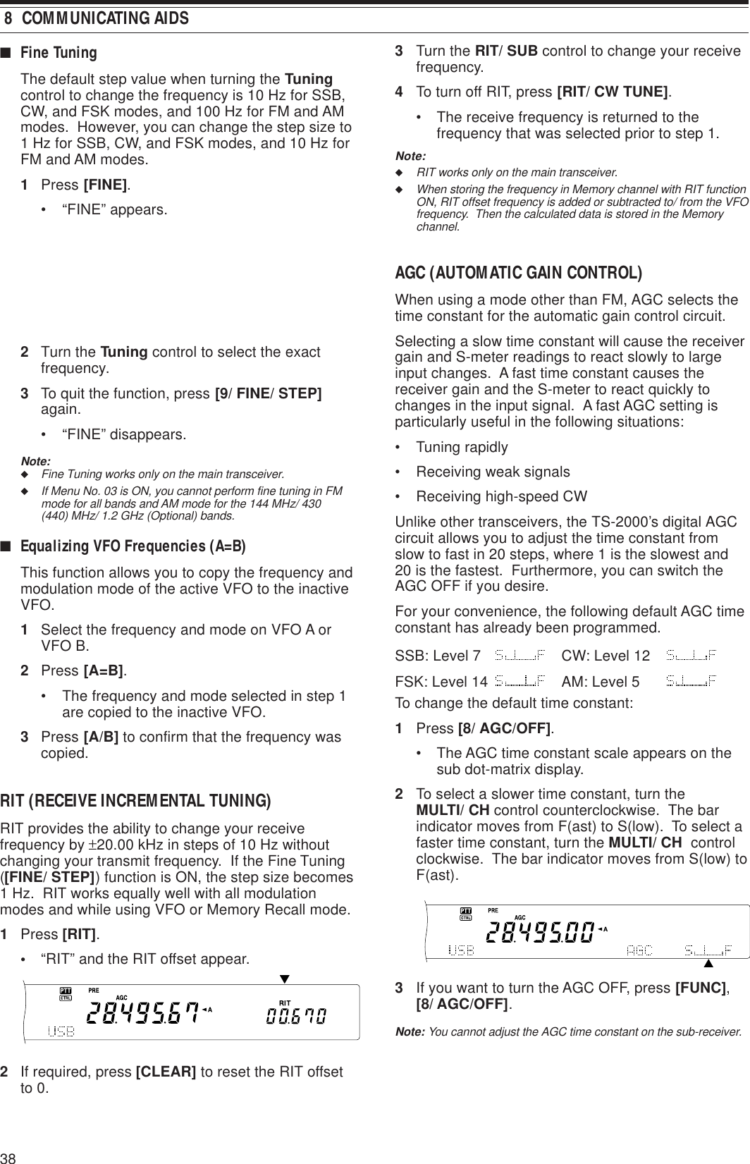 38 8  COMMUNICATING AIDS■Fine TuningThe default step value when turning the Tuningcontrol to change the frequency is 10 Hz for SSB,CW, and FSK modes, and 100 Hz for FM and AMmodes.  However, you can change the step size to1 Hz for SSB, CW, and FSK modes, and 10 Hz forFM and AM modes.1Press [FINE].• “FINE” appears.2Turn the Tuning control to select the exactfrequency.3To quit the function, press [9/ FINE/ STEP]again.• “FINE” disappears.Note:◆Fine Tuning works only on the main transceiver.◆If Menu No. 03 is ON, you cannot perform fine tuning in FMmode for all bands and AM mode for the 144 MHz/ 430(440) MHz/ 1.2 GHz (Optional) bands.■Equalizing VFO Frequencies (A=B)This function allows you to copy the frequency andmodulation mode of the active VFO to the inactiveVFO.1Select the frequency and mode on VFO A orVFO B.2Press [A=B].• The frequency and mode selected in step 1are copied to the inactive VFO.3Press [A/B] to confirm that the frequency wascopied.RIT (RECEIVE INCREMENTAL TUNING)RIT provides the ability to change your receivefrequency by ±20.00 kHz in steps of 10 Hz withoutchanging your transmit frequency.  If the Fine Tuning([FINE/ STEP]) function is ON, the step size becomes1 Hz.  RIT works equally well with all modulationmodes and while using VFO or Memory Recall mode.1Press [RIT].•“RIT” and the RIT offset appear.2If required, press [CLEAR] to reset the RIT offsetto 0.3Turn the RIT/ SUB control to change your receivefrequency.4To turn off RIT, press [RIT/ CW TUNE].• The receive frequency is returned to thefrequency that was selected prior to step 1.Note:◆RIT works only on the main transceiver.◆When storing the frequency in Memory channel with RIT functionON, RIT offset frequency is added or subtracted to/ from the VFOfrequency.  Then the calculated data is stored in the Memorychannel.AGC (AUTOMATIC GAIN CONTROL)When using a mode other than FM, AGC selects thetime constant for the automatic gain control circuit.Selecting a slow time constant will cause the receivergain and S-meter readings to react slowly to largeinput changes.  A fast time constant causes thereceiver gain and the S-meter to react quickly tochanges in the input signal.  A fast AGC setting isparticularly useful in the following situations:• Tuning rapidly• Receiving weak signals• Receiving high-speed CWUnlike other transceivers, the TS-2000’s digital AGCcircuit allows you to adjust the time constant fromslow to fast in 20 steps, where 1 is the slowest and20 is the fastest.  Furthermore, you can switch theAGC OFF if you desire.For your convenience, the following default AGC timeconstant has already been programmed.SSB: Level 7 CW: Level 12FSK: Level 14 AM: Level 5To change the default time constant:1Press [8/ AGC/OFF].• The AGC time constant scale appears on thesub dot-matrix display.2To select a slower time constant, turn theMULTI/ CH control counterclockwise.  The barindicator moves from F(ast) to S(low).  To select afaster time constant, turn the MULTI/ CH  controlclockwise.  The bar indicator moves from S(low) toF(ast).3If you want to turn the AGC OFF, press [FUNC],[8/ AGC/OFF].Note: You cannot adjust the AGC time constant on the sub-receiver.