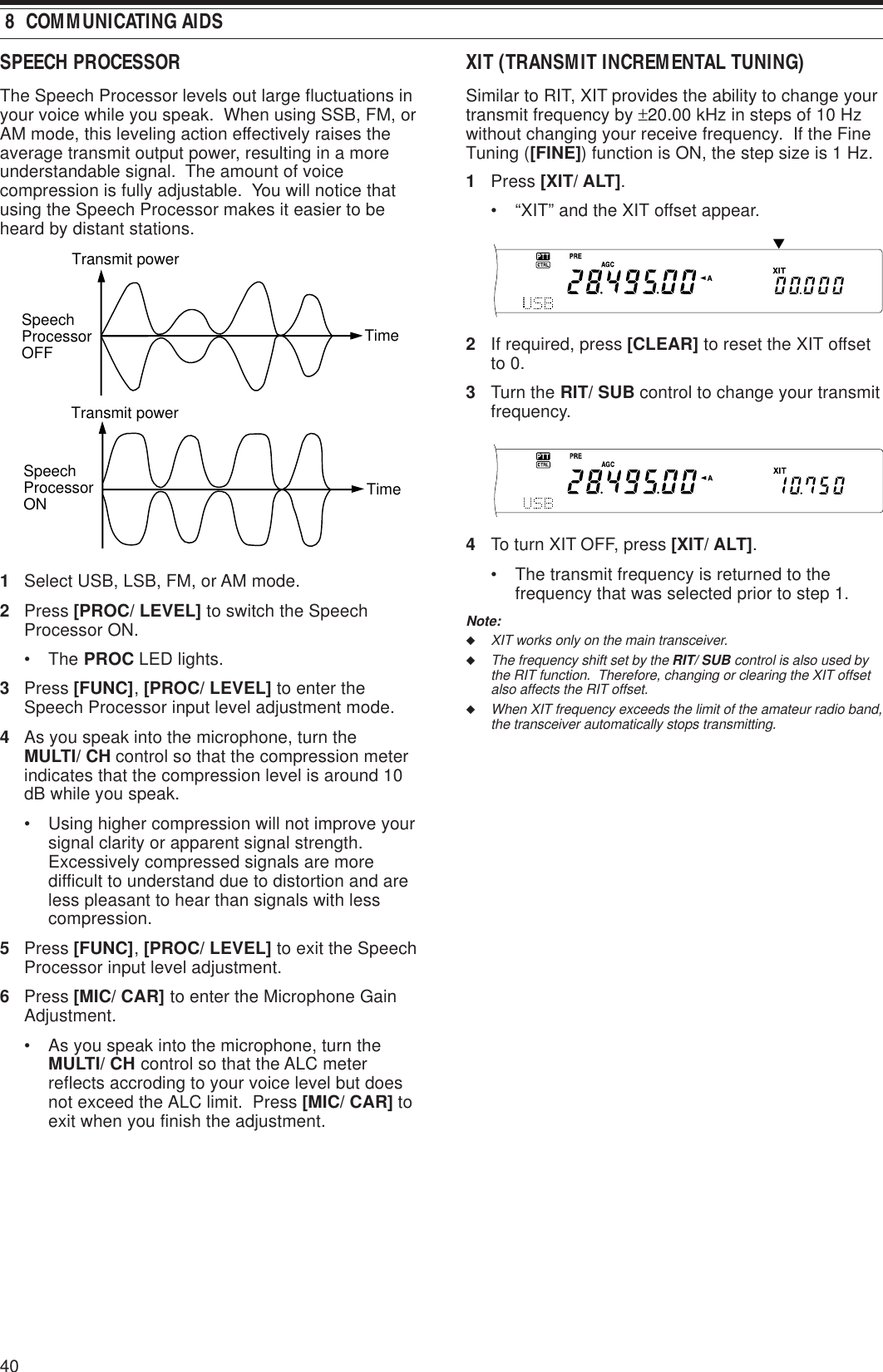 40 8  COMMUNICATING AIDSSPEECH PROCESSORThe Speech Processor levels out large fluctuations inyour voice while you speak.  When using SSB, FM, orAM mode, this leveling action effectively raises theaverage transmit output power, resulting in a moreunderstandable signal.  The amount of voicecompression is fully adjustable.  You will notice thatusing the Speech Processor makes it easier to beheard by distant stations.1Select USB, LSB, FM, or AM mode.2Press [PROC/ LEVEL] to switch the SpeechProcessor ON.• The PROC LED lights.3Press [FUNC], [PROC/ LEVEL] to enter theSpeech Processor input level adjustment mode.4As you speak into the microphone, turn theMULTI/ CH control so that the compression meterindicates that the compression level is around 10dB while you speak.• Using higher compression will not improve yoursignal clarity or apparent signal strength.Excessively compressed signals are moredifficult to understand due to distortion and areless pleasant to hear than signals with lesscompression.5Press [FUNC], [PROC/ LEVEL] to exit the SpeechProcessor input level adjustment.6Press [MIC/ CAR] to enter the Microphone GainAdjustment.• As you speak into the microphone, turn theMULTI/ CH control so that the ALC meterreflects accroding to your voice level but doesnot exceed the ALC limit.  Press [MIC/ CAR] toexit when you finish the adjustment.Transmit powerTransmit powerTimeTimeSpeech Processor OFFSpeech Processor ONXIT (TRANSMIT INCREMENTAL TUNING)Similar to RIT, XIT provides the ability to change yourtransmit frequency by ±20.00 kHz in steps of 10 Hzwithout changing your receive frequency.  If the FineTuning ([FINE]) function is ON, the step size is 1 Hz.1Press [XIT/ ALT].• “XIT” and the XIT offset appear.2If required, press [CLEAR] to reset the XIT offsetto 0.3Turn the RIT/ SUB control to change your transmitfrequency.4To turn XIT OFF, press [XIT/ ALT].• The transmit frequency is returned to thefrequency that was selected prior to step 1.Note:◆XIT works only on the main transceiver.◆The frequency shift set by the RIT/ SUB control is also used bythe RIT function.  Therefore, changing or clearing the XIT offsetalso affects the RIT offset.◆When XIT frequency exceeds the limit of the amateur radio band,the transceiver automatically stops transmitting.