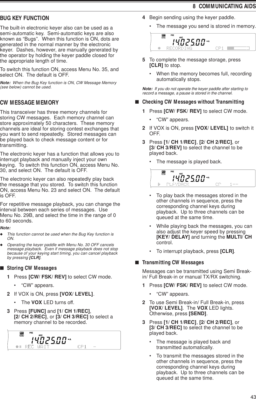 43 8  COMMUNICATING AIDSBUG KEY FUNCTIONThe built-in electronic keyer also can be used as asemi-automatic key.  Semi-automatic keys are alsoknown as “Bugs”.  When this function is ON, dots aregenerated in the normal manner by the electronickeyer.  Dashes, however, are manually generated bythe operator by holding the keyer paddle closed forthe appropriate length of time.To switch this function ON, access Menu No. 35, andselect ON.  The default is OFF.Note:  When the Bug Key function is ON, CW Message Memory(see below) cannot be used.CW MESSAGE MEMORYThis transceiver has three memory channels forstoring CW messages.  Each memory channel canstore approximately 50 characters.  These memorychannels are ideal for storing contest exchanges thatyou want to send repeatedly.  Stored messages canbe played back to check message content or fortransmitting.The electronic keyer has a function that allows you tointerrupt playback and manually inject your ownkeying.  To switch this function ON, access Menu No.30, and select ON.  The default is OFF.The electronic keyer can also repeatedly play backthe message that you stored.  To switch this functionON, access Menu No. 23 and select ON.  The defaultis OFF.For repetitive message playback, you can change theinterval between each series of messages.  UseMenu No. 29B, and select the time in the range of 0to 60 seconds.Note:◆This function cannot be used when the Bug Key function isON.◆Operating the keyer paddle with Menu No. 30 OFF cancelsmessage playback.  Even if message playback does not stopbecause of your keying start timing, you can cancel playbackby pressing [CLR].■Storing CW Messages1Press [CW/ FSK/ REV] to select CW mode.• “CW” appears.2If VOX is ON, press [VOX/ LEVEL].• The VOX LED turns off.3Press [FUNC] and [1/ CH 1/REC],[2/ CH 2/REC], or [3/ CH 3/REC] to select amemory channel to be recorded.4Begin sending using the keyer paddle.• The message you send is stored in memory.5To complete the message storage, press[CLR] to stop.• When the memory becomes full, recordingautomatically stops.Note:  If you do not operate the keyer paddle after starting torecord a message, a pause is stored in the channel.■Checking CW Messages without Transmitting1Press [CW/ FSK/ REV] to select CW mode.• “CW” appears.2If VOX is ON, press [VOX/ LEVEL] to switch itOFF.3Press [1/ CH 1/REC], [2/ CH 2/REC], or[3/ CH 3/REV] to select the channel to beplayed back.• The message is played back.• To play back the messages stored in theother channels in sequence, press thecorresponding channel keys duringplayback.  Up to three channels can bequeued at the same time.• While playing back the messages, you canalso adjust the keyer speed by pressing[KEY/ DELAY] and turning the MULTI/ CHcontrol.• To interrupt playback, press [CLR].■Transmitting CW MessagesMessages can be transmitted using Semi Break-in/ Full Break-in or manual TX/RX switching.1Press [CW/ FSK/ REV] to select CW mode.• “CW” appears.2To use Semi Break-in/ Full Break-in, press[VOX/ LEVEL].  The VOX LED lights.Otherwise, press [SEND].3Press [1/ CH 1/REC], [2/ CH 2/REC], or[3/ CH 3/REC] to select the channel to beplayed back.• The message is played back andtransmitted automatically.• To transmit the messages stored in theother channels in sequence, press thecorresponding channel keys duringplayback.  Up to three channels can bequeued at the same time.