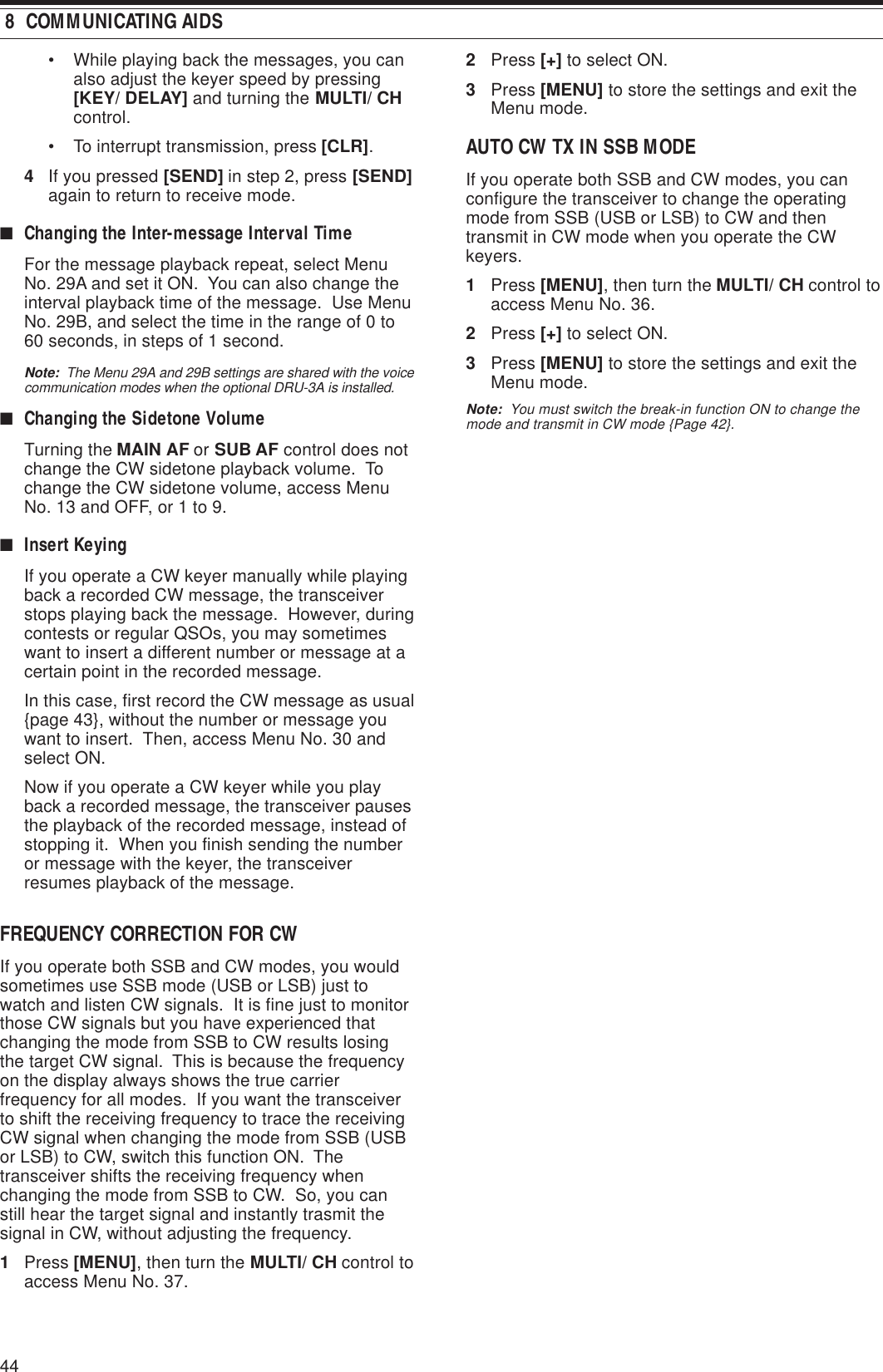 44 8  COMMUNICATING AIDS• While playing back the messages, you canalso adjust the keyer speed by pressing[KEY/ DELAY] and turning the MULTI/ CHcontrol.• To interrupt transmission, press [CLR].4If you pressed [SEND] in step 2, press [SEND]again to return to receive mode.■Changing the Inter-message Interval TimeFor the message playback repeat, select MenuNo. 29A and set it ON.  You can also change theinterval playback time of the message.  Use MenuNo. 29B, and select the time in the range of 0 to60 seconds, in steps of 1 second.Note:  The Menu 29A and 29B settings are shared with the voicecommunication modes when the optional DRU-3A is installed.■Changing the Sidetone VolumeTurning the MAIN AF or SUB AF control does notchange the CW sidetone playback volume.  Tochange the CW sidetone volume, access MenuNo. 13 and OFF, or 1 to 9.■Insert KeyingIf you operate a CW keyer manually while playingback a recorded CW message, the transceiverstops playing back the message.  However, duringcontests or regular QSOs, you may sometimeswant to insert a different number or message at acertain point in the recorded message.In this case, first record the CW message as usual{page 43}, without the number or message youwant to insert.  Then, access Menu No. 30 andselect ON.Now if you operate a CW keyer while you playback a recorded message, the transceiver pausesthe playback of the recorded message, instead ofstopping it.  When you finish sending the numberor message with the keyer, the transceiverresumes playback of the message.FREQUENCY CORRECTION FOR CWIf you operate both SSB and CW modes, you wouldsometimes use SSB mode (USB or LSB) just towatch and listen CW signals.  It is fine just to monitorthose CW signals but you have experienced thatchanging the mode from SSB to CW results losingthe target CW signal.  This is because the frequencyon the display always shows the true carrierfrequency for all modes.  If you want the transceiverto shift the receiving frequency to trace the receivingCW signal when changing the mode from SSB (USBor LSB) to CW, switch this function ON.  Thetransceiver shifts the receiving frequency whenchanging the mode from SSB to CW.  So, you canstill hear the target signal and instantly trasmit thesignal in CW, without adjusting the frequency.1Press [MENU], then turn the MULTI/ CH control toaccess Menu No. 37.2Press [+] to select ON.3Press [MENU] to store the settings and exit theMenu mode.AUTO CW TX IN SSB MODEIf you operate both SSB and CW modes, you canconfigure the transceiver to change the operatingmode from SSB (USB or LSB) to CW and thentransmit in CW mode when you operate the CWkeyers.1Press [MENU], then turn the MULTI/ CH control toaccess Menu No. 36.2Press [+] to select ON.3Press [MENU] to store the settings and exit theMenu mode.Note:  You must switch the break-in function ON to change themode and transmit in CW mode {Page 42}.