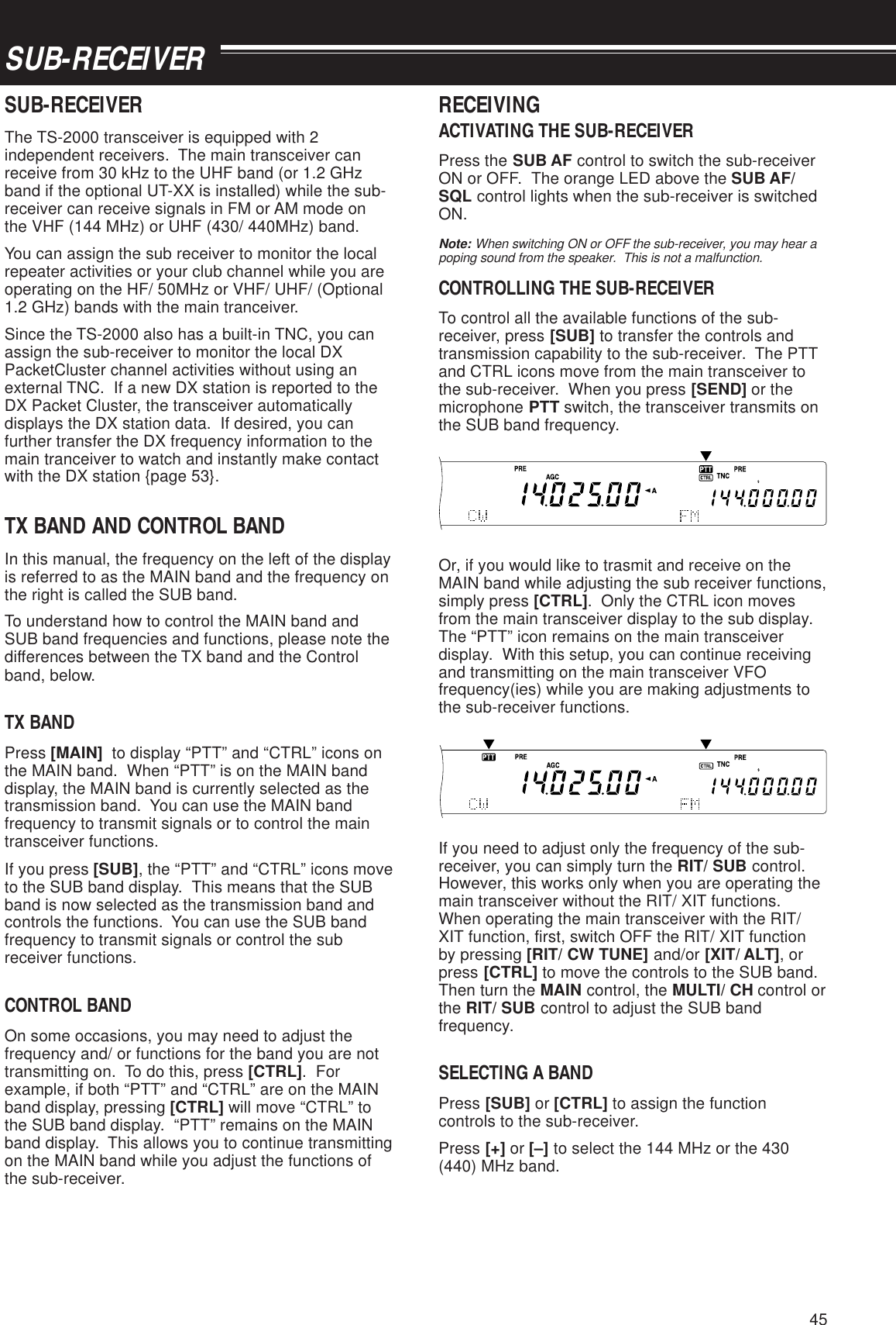 45SUB-RECEIVERSUB-RECEIVERThe TS-2000 transceiver is equipped with 2independent receivers.  The main transceiver canreceive from 30 kHz to the UHF band (or 1.2 GHzband if the optional UT-XX is installed) while the sub-receiver can receive signals in FM or AM mode onthe VHF (144 MHz) or UHF (430/ 440MHz) band.You can assign the sub receiver to monitor the localrepeater activities or your club channel while you areoperating on the HF/ 50MHz or VHF/ UHF/ (Optional1.2 GHz) bands with the main tranceiver.Since the TS-2000 also has a built-in TNC, you canassign the sub-receiver to monitor the local DXPacketCluster channel activities without using anexternal TNC.  If a new DX station is reported to theDX Packet Cluster, the transceiver automaticallydisplays the DX station data.  If desired, you canfurther transfer the DX frequency information to themain tranceiver to watch and instantly make contactwith the DX station {page 53}.TX BAND AND CONTROL BANDIn this manual, the frequency on the left of the displayis referred to as the MAIN band and the frequency onthe right is called the SUB band.To understand how to control the MAIN band andSUB band frequencies and functions, please note thedifferences between the TX band and the Controlband, below.TX BANDPress [MAIN]  to display “PTT” and “CTRL” icons onthe MAIN band.  When “PTT” is on the MAIN banddisplay, the MAIN band is currently selected as thetransmission band.  You can use the MAIN bandfrequency to transmit signals or to control the maintransceiver functions.If you press [SUB], the “PTT” and “CTRL” icons moveto the SUB band display.  This means that the SUBband is now selected as the transmission band andcontrols the functions.  You can use the SUB bandfrequency to transmit signals or control the subreceiver functions.CONTROL BANDOn some occasions, you may need to adjust thefrequency and/ or functions for the band you are nottransmitting on.  To do this, press [CTRL].  Forexample, if both “PTT” and “CTRL” are on the MAINband display, pressing [CTRL] will move “CTRL” tothe SUB band display.  “PTT” remains on the MAINband display.  This allows you to continue transmittingon the MAIN band while you adjust the functions ofthe sub-receiver.RECEIVINGACTIVATING THE SUB-RECEIVERPress the SUB AF control to switch the sub-receiverON or OFF.  The orange LED above the SUB AF/SQL control lights when the sub-receiver is switchedON.Note: When switching ON or OFF the sub-receiver, you may hear apoping sound from the speaker.  This is not a malfunction.CONTROLLING THE SUB-RECEIVERTo control all the available functions of the sub-receiver, press [SUB] to transfer the controls andtransmission capability to the sub-receiver.  The PTTand CTRL icons move from the main transceiver tothe sub-receiver.  When you press [SEND] or themicrophone PTT switch, the transceiver transmits onthe SUB band frequency.Or, if you would like to trasmit and receive on theMAIN band while adjusting the sub receiver functions,simply press [CTRL].  Only the CTRL icon movesfrom the main transceiver display to the sub display.The “PTT” icon remains on the main transceiverdisplay.  With this setup, you can continue receivingand transmitting on the main transceiver VFOfrequency(ies) while you are making adjustments tothe sub-receiver functions.If you need to adjust only the frequency of the sub-receiver, you can simply turn the RIT/ SUB control.However, this works only when you are operating themain transceiver without the RIT/ XIT functions.When operating the main transceiver with the RIT/XIT function, first, switch OFF the RIT/ XIT functionby pressing [RIT/ CW TUNE] and/or [XIT/ ALT], orpress [CTRL] to move the controls to the SUB band.Then turn the MAIN control, the MULTI/ CH control orthe RIT/ SUB control to adjust the SUB bandfrequency.SELECTING A BANDPress [SUB] or [CTRL] to assign the functioncontrols to the sub-receiver.Press [+] or [–] to select the 144 MHz or the 430(440) MHz band.