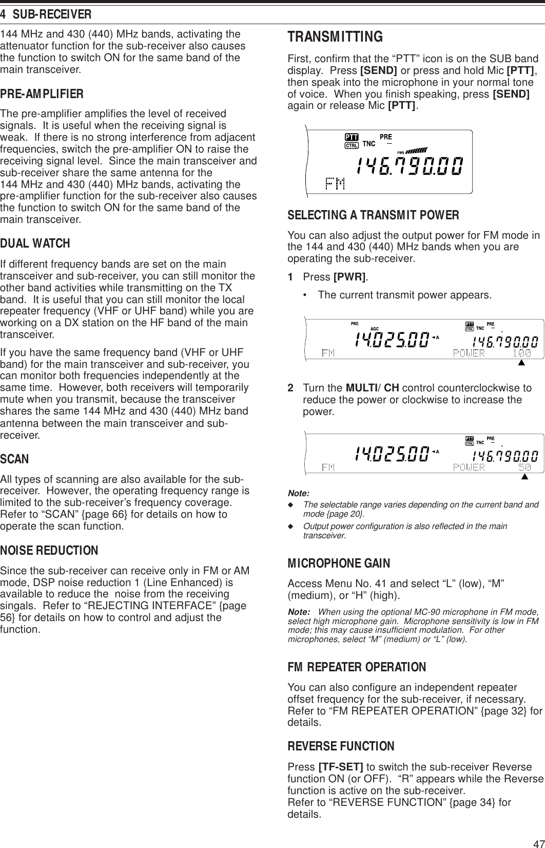 474  SUB-RECEIVER144 MHz and 430 (440) MHz bands, activating theattenuator function for the sub-receiver also causesthe function to switch ON for the same band of themain transceiver.PRE-AMPLIFIERThe pre-amplifier amplifies the level of receivedsignals.  It is useful when the receiving signal isweak.  If there is no strong interference from adjacentfrequencies, switch the pre-amplifier ON to raise thereceiving signal level.  Since the main transceiver andsub-receiver share the same antenna for the144 MHz and 430 (440) MHz bands, activating thepre-amplifier function for the sub-receiver also causesthe function to switch ON for the same band of themain transceiver.DUAL WATCHIf different frequency bands are set on the maintransceiver and sub-receiver, you can still monitor theother band activities while transmitting on the TXband.  It is useful that you can still monitor the localrepeater frequency (VHF or UHF band) while you areworking on a DX station on the HF band of the maintransceiver.If you have the same frequency band (VHF or UHFband) for the main transceiver and sub-receiver, youcan monitor both frequencies independently at thesame time.  However, both receivers will temporarilymute when you transmit, because the transceivershares the same 144 MHz and 430 (440) MHz bandantenna between the main transceiver and sub-receiver.SCANAll types of scanning are also available for the sub-receiver.  However, the operating frequency range islimited to the sub-receiver’s frequency coverage.Refer to “SCAN” {page 66} for details on how tooperate the scan function.NOISE REDUCTIONSince the sub-receiver can receive only in FM or AMmode, DSP noise reduction 1 (Line Enhanced) isavailable to reduce the  noise from the receivingsingals.  Refer to “REJECTING INTERFACE” {page56} for details on how to control and adjust thefunction.TRANSMITTINGFirst, confirm that the “PTT” icon is on the SUB banddisplay.  Press [SEND] or press and hold Mic [PTT],then speak into the microphone in your normal toneof voice.  When you finish speaking, press [SEND]again or release Mic [PTT].SELECTING A TRANSMIT POWERYou can also adjust the output power for FM mode inthe 144 and 430 (440) MHz bands when you areoperating the sub-receiver.1Press [PWR].• The current transmit power appears.2Turn the MULTI/ CH control counterclockwise toreduce the power or clockwise to increase thepower.Note:◆The selectable range varies depending on the current band andmode {page 20}.◆Output power configuration is also reflected in the maintransceiver.MICROPHONE GAINAccess Menu No. 41 and select “L” (low), “M”(medium), or “H” (high).Note:   When using the optional MC-90 microphone in FM mode,select high microphone gain.  Microphone sensitivity is low in FMmode; this may cause insufficient modulation.  For othermicrophones, select “M” (medium) or “L” (low).FM REPEATER OPERATIONYou can also configure an independent repeateroffset frequency for the sub-receiver, if necessary.Refer to “FM REPEATER OPERATION” {page 32} fordetails.REVERSE FUNCTIONPress [TF-SET] to switch the sub-receiver Reversefunction ON (or OFF).  “R” appears while the Reversefunction is active on the sub-receiver.Refer to “REVERSE FUNCTION” {page 34} fordetails.