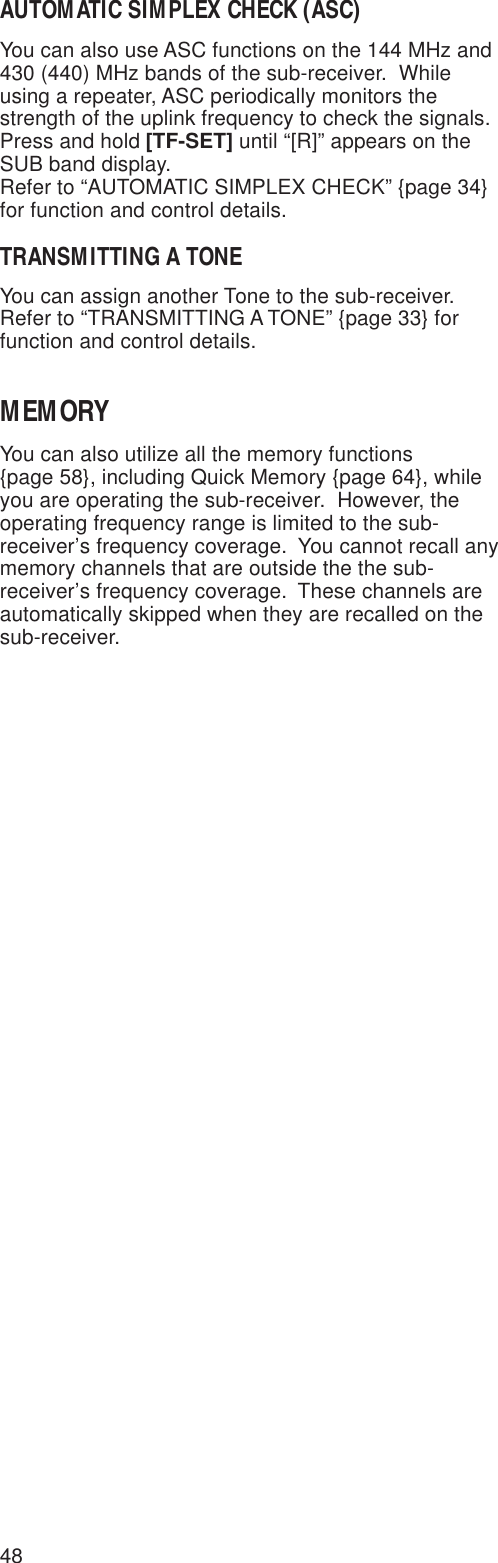 48AUTOMATIC SIMPLEX CHECK (ASC)You can also use ASC functions on the 144 MHz and430 (440) MHz bands of the sub-receiver.  Whileusing a repeater, ASC periodically monitors thestrength of the uplink frequency to check the signals.Press and hold [TF-SET] until “[R]” appears on theSUB band display.Refer to “AUTOMATIC SIMPLEX CHECK” {page 34}for function and control details.TRANSMITTING A TONEYou can assign another Tone to the sub-receiver.Refer to “TRANSMITTING A TONE” {page 33} forfunction and control details.MEMORYYou can also utilize all the memory functions{page 58}, including Quick Memory {page 64}, whileyou are operating the sub-receiver.  However, theoperating frequency range is limited to the sub-receiver’s frequency coverage.  You cannot recall anymemory channels that are outside the the sub-receiver’s frequency coverage.  These channels areautomatically skipped when they are recalled on thesub-receiver.