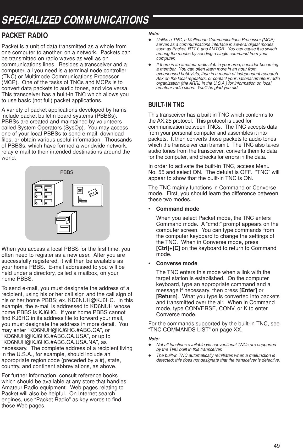 49SPECIALIZED COMMUNICATIONSPACKET RADIOPacket is a unit of data transmitted as a whole fromone computer to another, on a network.  Packets canbe transmitted on radio waves as well as oncommunications lines.  Besides a transceiver and acomputer, all you need is a terminal node controller(TNC) or Multimode Communications Processor(MCP).  One of the tasks of TNCs and MCPs is toconvert data packets to audio tones, and vice versa.This transceiver has a built-in TNC which allows youto use basic (not full) packet applications.A variety of packet applications developed by hamsinclude packet bulletin board systems (PBBSs).PBBSs are created and maintained by volunteerscalled System Operators (SysOp).  You may accessone of your local PBBSs to send e-mail, downloadfiles, or obtain various useful information.  Thousandsof PBBSs, which have formed a worldwide network,relay e-mail to their intended destinations around theworld.When you access a local PBBS for the first time, youoften need to register as a new user.  After you aresuccessfully registered, it will then be available asyour home PBBS.  E-mail addressed to you will beheld under a directory, called a mailbox, on yourhome PBBS.To send e-mail, you must designate the address of arecipient, using his or her call sign and the call sign ofhis or her home PBBS; ex. KD6NUH@KJ6HC.  In thisexample, the e-mail is addressed to KD6NUH whosehome PBBS is KJ6HC.  If your home PBBS cannotfind KJ6HC in its address file to forward your mail,you must designate the address in more detail.  Youmay enter “KD6NUH@KJ6HC.#ABC.CA”, or“KD6NUH@KJ6HC.#ABC.CA.USA”, or up to“KD6NUH@KJ6HC.#ABC.CA.USA.NA”, asnecessary.  The complete address of a recipient livingin the U.S.A., for example, should include anappropriate region code (preceded by a #), state,country, and continent abbreviations, as above.For further information, consult reference bookswhich should be available at any store that handlesAmateur Radio equipment.  Web pages relating toPacket will also be helpful.  On Internet searchengines, use “Packet Radio” as key words to findthose Web pages.Note:◆Unlike a TNC, a Multimode Communications Processor (MCP)serves as a communications interface in several digital modessuch as Packet, RTTY, and AMTOR.  You can cause it to switchamong the modes by sending a single command from yourcomputer.◆If there is an amateur radio club in your area, consider becominga member.  You can often learn more in an hour fromexperienced hobbyists, than in a month of independent research.Ask on the local repeaters, or contact your national amateur radioorganization (the ARRL in the U.S.A.) for information on localamateur radio clubs.  You’ll be glad you did.BUILT-IN TNCThis transceiver has a built-in TNC which conforms tothe AX.25 protocol.  This protocol is used forcommunication between TNCs.  The TNC accepts datafrom your personal computer and assembles it intopackets.  It then converts those packets to audio toneswhich the transceiver can transmit.  The TNC also takesaudio tones from the transceiver, converts them to datafor the computer, and checks for errors in the data.In order to activate the built-in TNC, access MenuNo. 55 and select ON.  The defulat is OFF.  “TNC” willappear to show that the built-in TNC is ON.The TNC mainly functions in Command or Conversemode.  First, you should learn the difference betweenthese two modes.•Command modeWhen you select Packet mode, the TNC entersCommand mode.  A “cmd:” prompt appears on thecomputer screen.  You can type commands fromthe computer keyboard to change the settings ofthe TNC.  When in Converse mode, press[Ctrl]+[C] on the keyboard to return to Commandmode.•Converse modeThe TNC enters this mode when a link with thetarget station is established.  On the computerkeyboard, type an appropriate command and amessage if necessary, then press [Enter] or[Return].  What you type is converted into packetsand transmitted over the air.  When in Commandmode, type CONVERSE, CONV, or K to enterConverse mode.For the commands supported by the built-in TNC, see“TNC COMMANDS LIST” on page XX.Note:◆Not all functions available via conventional TNCs are supportedby the TNC built in this transceiver.◆The built-in TNC automatically reinitiates when a malfunction isdetected; this does not designate that the transceiver is defective.PBBS