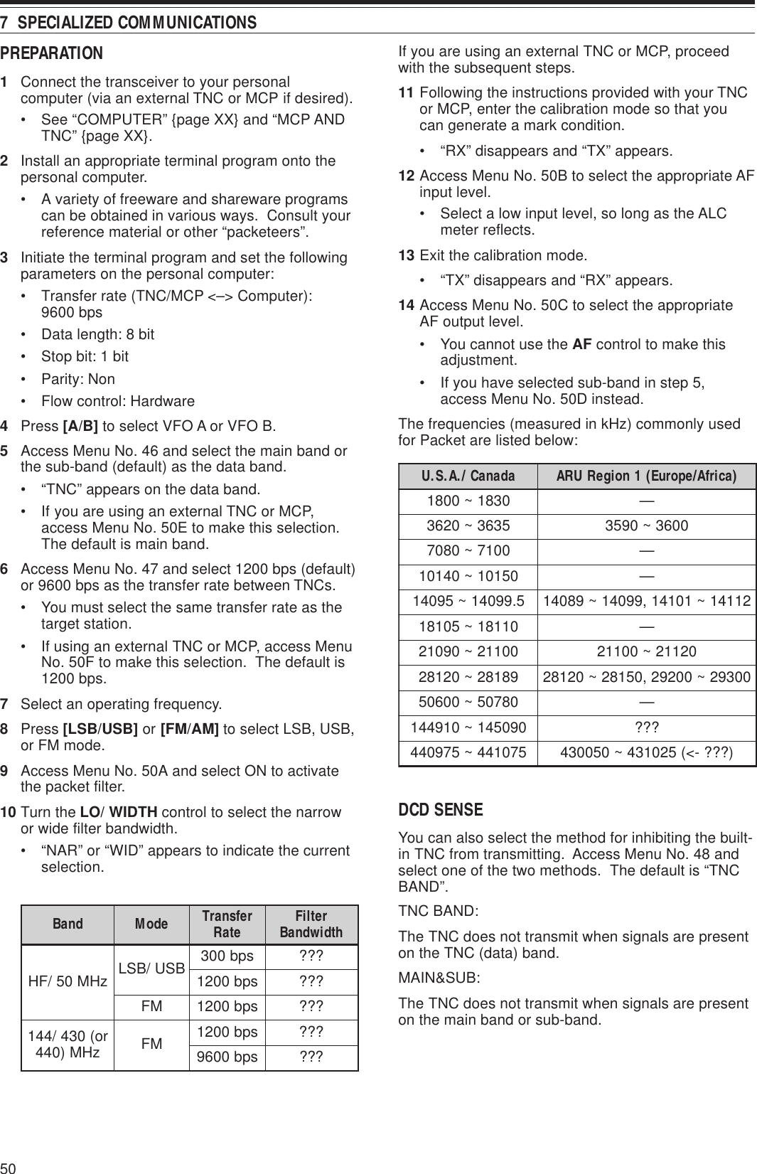 507  SPECIALIZED COMMUNICATIONSPREPARATION1Connect the transceiver to your personalcomputer (via an external TNC or MCP if desired).• See “COMPUTER” {page XX} and “MCP ANDTNC” {page XX}.2Install an appropriate terminal program onto thepersonal computer.• A variety of freeware and shareware programscan be obtained in various ways.  Consult yourreference material or other “packeteers”.3Initiate the terminal program and set the followingparameters on the personal computer:• Transfer rate (TNC/MCP &lt;–&gt; Computer):9600 bps• Data length: 8 bit• Stop bit: 1 bit• Parity: Non• Flow control: Hardware4Press [A/B] to select VFO A or VFO B.5Access Menu No. 46 and select the main band orthe sub-band (default) as the data band.• “TNC” appears on the data band.• If you are using an external TNC or MCP,access Menu No. 50E to make this selection.The default is main band.6Access Menu No. 47 and select 1200 bps (default)or 9600 bps as the transfer rate between TNCs.• You must select the same transfer rate as thetarget station.• If using an external TNC or MCP, access MenuNo. 50F to make this selection.  The default is1200 bps.7Select an operating frequency.8Press [LSB/USB] or [FM/AM] to select LSB, USB,or FM mode.9Access Menu No. 50A and select ON to activatethe packet filter.10 Turn the LO/ WIDTH control to select the narrowor wide filter bandwidth.• “NAR” or “WID” appears to indicate the currentselection.If you are using an external TNC or MCP, proceedwith the subsequent steps.11 Following the instructions provided with your TNCor MCP, enter the calibration mode so that youcan generate a mark condition.• “RX” disappears and “TX” appears.12 Access Menu No. 50B to select the appropriate AFinput level.• Select a low input level, so long as the ALCmeter reflects.13 Exit the calibration mode.• “TX” disappears and “RX” appears.14 Access Menu No. 50C to select the appropriateAF output level.• You cannot use the AF control to make thisadjustment.• If you have selected sub-band in step 5,access Menu No. 50D instead.The frequencies (measured in kHz) commonly usedfor Packet are listed below:DCD SENSEYou can also select the method for inhibiting the built-in TNC from transmitting.  Access Menu No. 48 andselect one of the two methods.  The default is “TNCBAND”.TNC BAND:The TNC does not transmit when signals are presenton the TNC (data) band.MAIN&amp;SUB:The TNC does not transmit when signals are presenton the main band or sub-band.adanaC/.A.S.U )acirfA/eporuE(1noigeRURA0381~0081—5363~02630063~09530017~0807—05101~04101—5.99041~5904121141~10141,99041~9804101181~50181—00112~0901202112~0011298182~0218200392~00292,05182~0218208705~00605—090541~019441???570144~579044)???-&lt;(520134~050034dnaB edoM refsnarT etaR retliF htdiwdnaBzHM05/FH BSU/BSL spb003???spb0021???MFspb0021???ro(034/441 zHM)044 MF spb0021???spb0069???