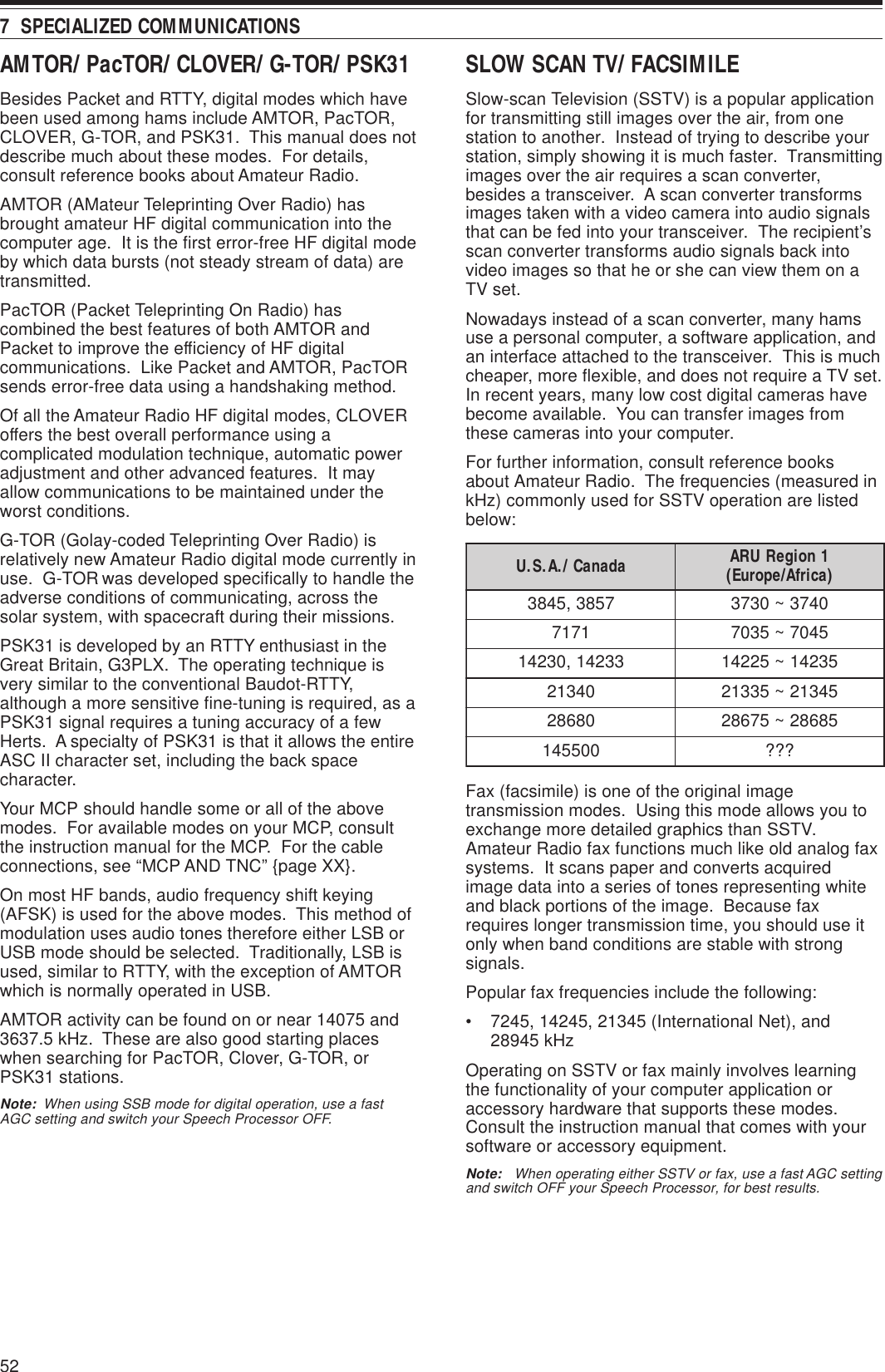 527  SPECIALIZED COMMUNICATIONSAMTOR/ PacTOR/ CLOVER/ G-TOR/ PSK31Besides Packet and RTTY, digital modes which havebeen used among hams include AMTOR, PacTOR,CLOVER, G-TOR, and PSK31.  This manual does notdescribe much about these modes.  For details,consult reference books about Amateur Radio.AMTOR (AMateur Teleprinting Over Radio) hasbrought amateur HF digital communication into thecomputer age.  It is the first error-free HF digital modeby which data bursts (not steady stream of data) aretransmitted.PacTOR (Packet Teleprinting On Radio) hascombined the best features of both AMTOR andPacket to improve the efficiency of HF digitalcommunications.  Like Packet and AMTOR, PacTORsends error-free data using a handshaking method.Of all the Amateur Radio HF digital modes, CLOVERoffers the best overall performance using acomplicated modulation technique, automatic poweradjustment and other advanced features.  It mayallow communications to be maintained under theworst conditions.G-TOR (Golay-coded Teleprinting Over Radio) isrelatively new Amateur Radio digital mode currently inuse.  G-TOR was developed specifically to handle theadverse conditions of communicating, across thesolar system, with spacecraft during their missions.PSK31 is developed by an RTTY enthusiast in theGreat Britain, G3PLX.  The operating technique isvery similar to the conventional Baudot-RTTY,although a more sensitive fine-tuning is required, as aPSK31 signal requires a tuning accuracy of a fewHerts.  A specialty of PSK31 is that it allows the entireASC II character set, including the back spacecharacter.Your MCP should handle some or all of the abovemodes.  For available modes on your MCP, consultthe instruction manual for the MCP.  For the cableconnections, see “MCP AND TNC” {page XX}.On most HF bands, audio frequency shift keying(AFSK) is used for the above modes.  This method ofmodulation uses audio tones therefore either LSB orUSB mode should be selected.  Traditionally, LSB isused, similar to RTTY, with the exception of AMTORwhich is normally operated in USB.AMTOR activity can be found on or near 14075 and3637.5 kHz.  These are also good starting placeswhen searching for PacTOR, Clover, G-TOR, orPSK31 stations.Note:  When using SSB mode for digital operation, use a fastAGC setting and switch your Speech Processor OFF.SLOW SCAN TV/ FACSIMILESlow-scan Television (SSTV) is a popular applicationfor transmitting still images over the air, from onestation to another.  Instead of trying to describe yourstation, simply showing it is much faster.  Transmittingimages over the air requires a scan converter,besides a transceiver.  A scan converter transformsimages taken with a video camera into audio signalsthat can be fed into your transceiver.  The recipient’sscan converter transforms audio signals back intovideo images so that he or she can view them on aTV set.Nowadays instead of a scan converter, many hamsuse a personal computer, a software application, andan interface attached to the transceiver.  This is muchcheaper, more flexible, and does not require a TV set.In recent years, many low cost digital cameras havebecome available.  You can transfer images fromthese cameras into your computer.For further information, consult reference booksabout Amateur Radio.  The frequencies (measured inkHz) commonly used for SSTV operation are listedbelow:Fax (facsimile) is one of the original imagetransmission modes.  Using this mode allows you toexchange more detailed graphics than SSTV.Amateur Radio fax functions much like old analog faxsystems.  It scans paper and converts acquiredimage data into a series of tones representing whiteand black portions of the image.  Because faxrequires longer transmission time, you should use itonly when band conditions are stable with strongsignals.Popular fax frequencies include the following:• 7245, 14245, 21345 (International Net), and28945 kHzOperating on SSTV or fax mainly involves learningthe functionality of your computer application oraccessory hardware that supports these modes.Consult the instruction manual that comes with yoursoftware or accessory equipment.Note:   When operating either SSTV or fax, use a fast AGC settingand switch OFF your Speech Processor, for best results.adanaC/.A.S.U 1noigeRURA )acirfA/eporuE(7583,54830473~037317175407~530733241,0324153241~522410431254312~533120868258682~57682005541???