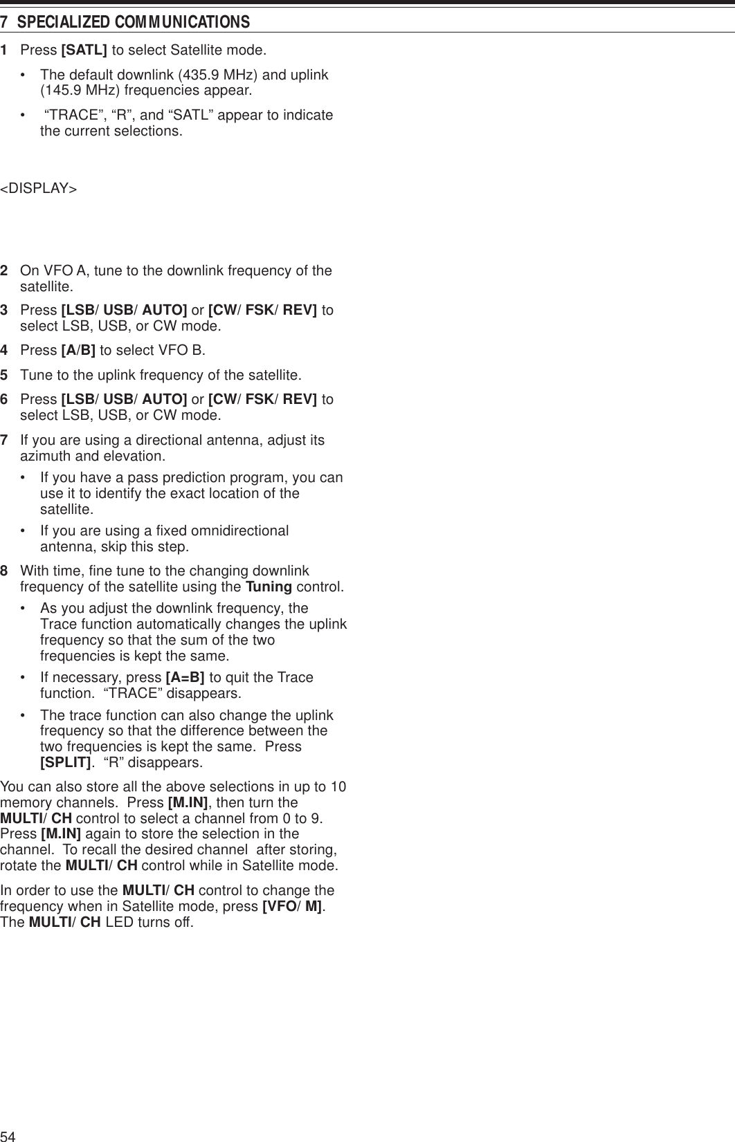 547  SPECIALIZED COMMUNICATIONS1Press [SATL] to select Satellite mode.• The default downlink (435.9 MHz) and uplink(145.9 MHz) frequencies appear.•  “TRACE”, “R”, and “SATL” appear to indicatethe current selections.&lt;DISPLAY&gt;2On VFO A, tune to the downlink frequency of thesatellite.3Press [LSB/ USB/ AUTO] or [CW/ FSK/ REV] toselect LSB, USB, or CW mode.4Press [A/B] to select VFO B.5Tune to the uplink frequency of the satellite.6Press [LSB/ USB/ AUTO] or [CW/ FSK/ REV] toselect LSB, USB, or CW mode.7If you are using a directional antenna, adjust itsazimuth and elevation.• If you have a pass prediction program, you canuse it to identify the exact location of thesatellite.• If you are using a fixed omnidirectionalantenna, skip this step.8With time, fine tune to the changing downlinkfrequency of the satellite using the Tuning control.• As you adjust the downlink frequency, theTrace function automatically changes the uplinkfrequency so that the sum of the twofrequencies is kept the same.• If necessary, press [A=B] to quit the Tracefunction.  “TRACE” disappears.• The trace function can also change the uplinkfrequency so that the difference between thetwo frequencies is kept the same.  Press[SPLIT].  “R” disappears.You can also store all the above selections in up to 10memory channels.  Press [M.IN], then turn theMULTI/ CH control to select a channel from 0 to 9.Press [M.IN] again to store the selection in thechannel.  To recall the desired channel  after storing,rotate the MULTI/ CH control while in Satellite mode.In order to use the MULTI/ CH control to change thefrequency when in Satellite mode, press [VFO/ M].The MULTI/ CH LED turns off.