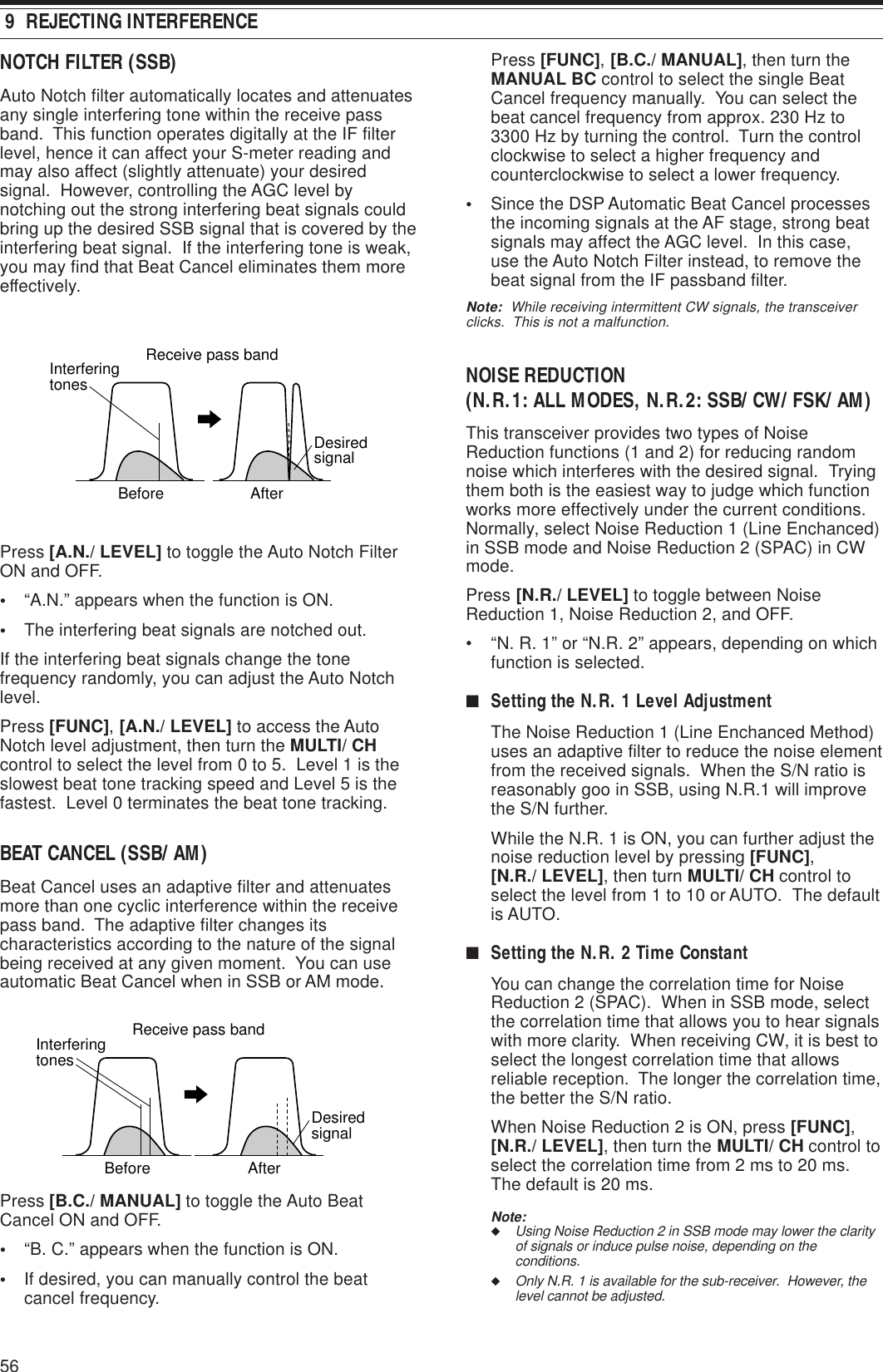 56Press [FUNC], [B.C./ MANUAL], then turn theMANUAL BC control to select the single BeatCancel frequency manually.  You can select thebeat cancel frequency from approx. 230 Hz to3300 Hz by turning the control.  Turn the controlclockwise to select a higher frequency andcounterclockwise to select a lower frequency.•Since the DSP Automatic Beat Cancel processesthe incoming signals at the AF stage, strong beatsignals may affect the AGC level.  In this case,use the Auto Notch Filter instead, to remove thebeat signal from the IF passband filter.Note:  While receiving intermittent CW signals, the transceiverclicks.  This is not a malfunction.NOISE REDUCTION(N.R.1: ALL MODES, N.R.2: SSB/ CW/ FSK/ AM)This transceiver provides two types of NoiseReduction functions (1 and 2) for reducing randomnoise which interferes with the desired signal.  Tryingthem both is the easiest way to judge which functionworks more effectively under the current conditions.Normally, select Noise Reduction 1 (Line Enchanced)in SSB mode and Noise Reduction 2 (SPAC) in CWmode.Press [N.R./ LEVEL] to toggle between NoiseReduction 1, Noise Reduction 2, and OFF.• “N. R. 1” or “N.R. 2” appears, depending on whichfunction is selected.■Setting the N.R. 1 Level AdjustmentThe Noise Reduction 1 (Line Enchanced Method)uses an adaptive filter to reduce the noise elementfrom the received signals.  When the S/N ratio isreasonably goo in SSB, using N.R.1 will improvethe S/N further.While the N.R. 1 is ON, you can further adjust thenoise reduction level by pressing [FUNC],[N.R./ LEVEL], then turn MULTI/ CH control toselect the level from 1 to 10 or AUTO.  The defaultis AUTO.■Setting the N.R. 2 Time ConstantYou can change the correlation time for NoiseReduction 2 (SPAC).  When in SSB mode, selectthe correlation time that allows you to hear signalswith more clarity.  When receiving CW, it is best toselect the longest correlation time that allowsreliable reception.  The longer the correlation time,the better the S/N ratio.When Noise Reduction 2 is ON, press [FUNC],[N.R./ LEVEL], then turn the MULTI/ CH control toselect the correlation time from 2 ms to 20 ms.The default is 20 ms.Note:◆Using Noise Reduction 2 in SSB mode may lower the clarityof signals or induce pulse noise, depending on theconditions.◆Only N.R. 1 is available for the sub-receiver.  However, thelevel cannot be adjusted. 9  REJECTING INTERFERENCENOTCH FILTER (SSB)Auto Notch filter automatically locates and attenuatesany single interfering tone within the receive passband.  This function operates digitally at the IF filterlevel, hence it can affect your S-meter reading andmay also affect (slightly attenuate) your desiredsignal.  However, controlling the AGC level bynotching out the strong interfering beat signals couldbring up the desired SSB signal that is covered by theinterfering beat signal.  If the interfering tone is weak,you may find that Beat Cancel eliminates them moreeffectively.Press [A.N./ LEVEL] to toggle the Auto Notch FilterON and OFF.•“A.N.” appears when the function is ON.•The interfering beat signals are notched out.If the interfering beat signals change the tonefrequency randomly, you can adjust the Auto Notchlevel.Press [FUNC], [A.N./ LEVEL] to access the AutoNotch level adjustment, then turn the MULTI/ CHcontrol to select the level from 0 to 5.  Level 1 is theslowest beat tone tracking speed and Level 5 is thefastest.  Level 0 terminates the beat tone tracking.BEAT CANCEL (SSB/ AM)Beat Cancel uses an adaptive filter and attenuatesmore than one cyclic interference within the receivepass band.  The adaptive filter changes itscharacteristics according to the nature of the signalbeing received at any given moment.  You can useautomatic Beat Cancel when in SSB or AM mode.Press [B.C./ MANUAL] to toggle the Auto BeatCancel ON and OFF.•“B. C.” appears when the function is ON.•If desired, you can manually control the beatcancel frequency.BeforeInterferingtonesAfterReceive pass bandDesiredsignalBeforeInterferingtonesAfterReceive pass bandDesiredsignal