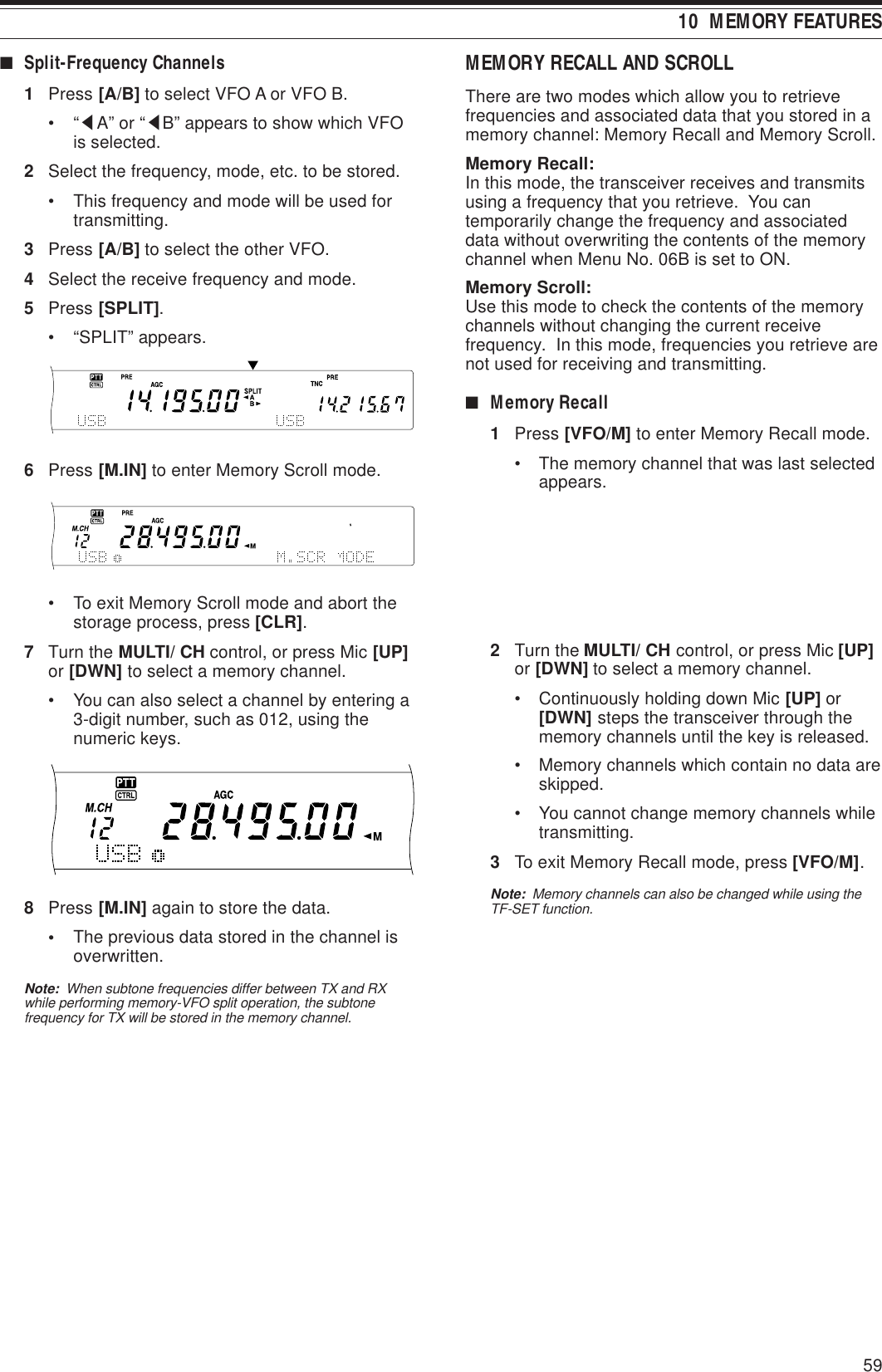 5910  MEMORY FEATURESMEMORY RECALL AND SCROLLThere are two modes which allow you to retrievefrequencies and associated data that you stored in amemory channel: Memory Recall and Memory Scroll.Memory Recall:In this mode, the transceiver receives and transmitsusing a frequency that you retrieve.  You cantemporarily change the frequency and associateddata without overwriting the contents of the memorychannel when Menu No. 06B is set to ON.Memory Scroll:Use this mode to check the contents of the memorychannels without changing the current receivefrequency.  In this mode, frequencies you retrieve arenot used for receiving and transmitting.■Memory Recall1Press [VFO/M] to enter Memory Recall mode.• The memory channel that was last selectedappears.2Turn the MULTI/ CH control, or press Mic [UP]or [DWN] to select a memory channel.• Continuously holding down Mic [UP] or[DWN] steps the transceiver through thememory channels until the key is released.• Memory channels which contain no data areskipped.• You cannot change memory channels whiletransmitting.3To exit Memory Recall mode, press [VFO/M].Note:  Memory channels can also be changed while using theTF-SET function.■Split-Frequency Channels1Press [A/B] to select VFO A or VFO B.•“tA” or “tB” appears to show which VFOis selected.2Select the frequency, mode, etc. to be stored.• This frequency and mode will be used fortransmitting.3Press [A/B] to select the other VFO.4Select the receive frequency and mode.5Press [SPLIT].• “SPLIT” appears.6Press [M.IN] to enter Memory Scroll mode.• To exit Memory Scroll mode and abort thestorage process, press [CLR].7Turn the MULTI/ CH control, or press Mic [UP]or [DWN] to select a memory channel.• You can also select a channel by entering a3-digit number, such as 012, using thenumeric keys.8Press [M.IN] again to store the data.•The previous data stored in the channel isoverwritten.Note:  When subtone frequencies differ between TX and RXwhile performing memory-VFO split operation, the subtonefrequency for TX will be stored in the memory channel.