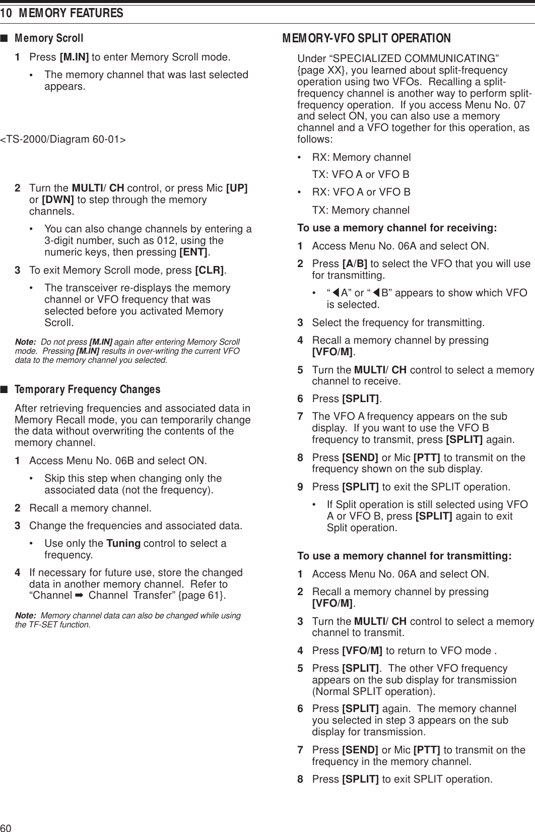 6010  MEMORY FEATURESMEMORY-VFO SPLIT OPERATIONUnder “SPECIALIZED COMMUNICATING”{page XX}, you learned about split-frequencyoperation using two VFOs.  Recalling a split-frequency channel is another way to perform split-frequency operation.  If you access Menu No. 07and select ON, you can also use a memorychannel and a VFO together for this operation, asfollows:• RX: Memory channelTX: VFO A or VFO B• RX: VFO A or VFO BTX: Memory channelTo use a memory channel for receiving:1Access Menu No. 06A and select ON.2Press [A/B] to select the VFO that you will usefor transmitting.•“tA” or “tB” appears to show which VFOis selected.3Select the frequency for transmitting.4Recall a memory channel by pressing[VFO/M].5Turn the MULTI/ CH control to select a memorychannel to receive.6Press [SPLIT].7The VFO A frequency appears on the subdisplay.  If you want to use the VFO Bfrequency to transmit, press [SPLIT] again.8Press [SEND] or Mic [PTT] to transmit on thefrequency shown on the sub display.9Press [SPLIT] to exit the SPLIT operation.• If Split operation is still selected using VFOA or VFO B, press [SPLIT] again to exitSplit operation.To use a memory channel for transmitting:1Access Menu No. 06A and select ON.2Recall a memory channel by pressing[VFO/M].3Turn the MULTI/ CH control to select a memorychannel to transmit.4Press [VFO/M] to return to VFO mode .5Press [SPLIT].  The other VFO frequencyappears on the sub display for transmission(Normal SPLIT operation).6Press [SPLIT] again.  The memory channelyou selected in step 3 appears on the subdisplay for transmission.7Press [SEND] or Mic [PTT] to transmit on thefrequency in the memory channel.8Press [SPLIT] to exit SPLIT operation.■Memory Scroll1Press [M.IN] to enter Memory Scroll mode.•The memory channel that was last selectedappears.&lt;TS-2000/Diagram 60-01&gt;2Turn the MULTI/ CH control, or press Mic [UP]or [DWN] to step through the memorychannels.• You can also change channels by entering a3-digit number, such as 012, using thenumeric keys, then pressing [ENT].3To exit Memory Scroll mode, press [CLR].• The transceiver re-displays the memorychannel or VFO frequency that wasselected before you activated MemoryScroll.Note:  Do not press [M.IN] again after entering Memory Scrollmode.  Pressing [M.IN] results in over-writing the current VFOdata to the memory channel you selected.■Temporary Frequency ChangesAfter retrieving frequencies and associated data inMemory Recall mode, you can temporarily changethe data without overwriting the contents of thememory channel.1Access Menu No. 06B and select ON.• Skip this step when changing only theassociated data (not the frequency).2Recall a memory channel.3Change the frequencies and associated data.• Use only the Tuning control to select afrequency.4If necessary for future use, store the changeddata in another memory channel.  Refer to“Channel ➡ Channel  Transfer” {page 61}.Note:  Memory channel data can also be changed while usingthe TF-SET function.
