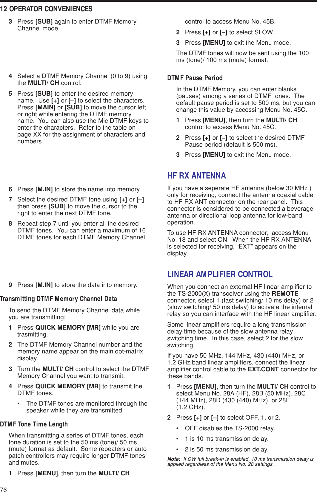 12 OPERATOR CONVENIENCES763Press [SUB] again to enter DTMF MemoryChannel mode.4Select a DTMF Memory Channel (0 to 9) usingthe MULTI/ CH control.5Press [SUB] to enter the desired memoryname.  Use [+] or [–] to select the characters.Press [MAIN] or [SUB] to move the cursor leftor right while entering the DTMF memoryname.  You can also use the Mic DTMF keys toenter the characters.  Refer to the table onpage XX for the assignment of characters andnumbers.6Press [M.IN] to store the name into memory.7Select the desired DTMF tone using [+] or [–],then press [SUB] to move the cursor to theright to enter the next DTMF tone.8Repeat step 7 until you enter all the desiredDTMF tones.  You can enter a maximum of 16DTMF tones for each DTMF Memory Channel.9Press [M.IN] to store the data into memory.Transmitting DTMF Memory Channel DataTo send the DTMF Memory Channel data whileyou are transmitting:1Press QUICK MEMORY [MR] while you aretrasmitting.2The DTMF Memory Channel number and thememory name appear on the main dot-matrixdisplay.3Turn the MULTI/ CH control to select the DTMFMemory Channel you want to transmit.4Press QUICK MEMORY [MR] to transmit theDTMF tones.• The DTMF tones are monitored through thespeaker while they are transmitted.DTMF Tone Time LengthWhen transmitting a series of DTMF tones, eachtone duration is set to the 50 ms (tone)/ 50 ms(mute) format as default.  Some repeaters or autopatch controllers may require longer DTMF tonesand mutes.1Press [MENU], then turn the MULTI/ CHcontrol to access Menu No. 45B.2Press [+] or [–] to select SLOW.3Press [MENU] to exit the Menu mode.The DTMF tones will now be sent using the 100ms (tone)/ 100 ms (mute) format.DTMF Pause PeriodIn the DTMF Memory, you can enter blanks(pauses) among a series of DTMF tones.  Thedefault pause period is set to 500 ms, but you canchange this value by accessing Menu No. 45C.1Press [MENU], then turn the MULTI/ CHcontrol to access Menu No. 45C.2Press [+] or [–] to select the desired DTMFPause period (default is 500 ms).3Press [MENU] to exit the Menu mode.HF RX ANTENNAIf you have a seperate HF antenna (below 30 MHz )only for receiving, connect the antenna coaxial cableto HF RX ANT connector on the rear panel.  Thisconnector is considered to be connected a beverageantenna or directional loop antenna for low-bandoperation.To use HF RX ANTENNA connector,  access MenuNo. 18 and select ON.  When the HF RX ANTENNAis selected for receiving, “EXT” appears on thedisplay.LINEAR AMPLIFIER CONTROLWhen you connect an external HF linear amplifier tothe TS-2000(X) transceiver using the REMOTEconnector, select 1 (fast switching/ 10 ms delay) or 2(slow switching/ 50 ms delay) to activate the internalrelay so you can interface with the HF linear amplifier.Some linear amplifiers require a long transmissiondelay time because of the slow antenna relayswitching time.  In this case, select 2 for the slowswitching.If you have 50 MHz, 144 MHz, 430 (440) MHz, or1.2 GHz band linear amplifiers, connect the linearamplifier control cable to the EXT.CONT connector forthese bands.1Press [MENU], then turn the MULTI/ CH control toselect Menu No. 28A (HF), 28B (50 MHz), 28C(144 MHz), 28D (430 (440) MHz), or 28E(1.2 GHz).2Press [+] or [–] to select OFF, 1, or 2.• OFF disables the TS-2000 relay.• 1 is 10 ms transmission delay.• 2 is 50 ms transmission delay.Note:  If CW full break-in is enabled, 10 ms transmission delay isapplied regardless of the Menu No. 28 settings.