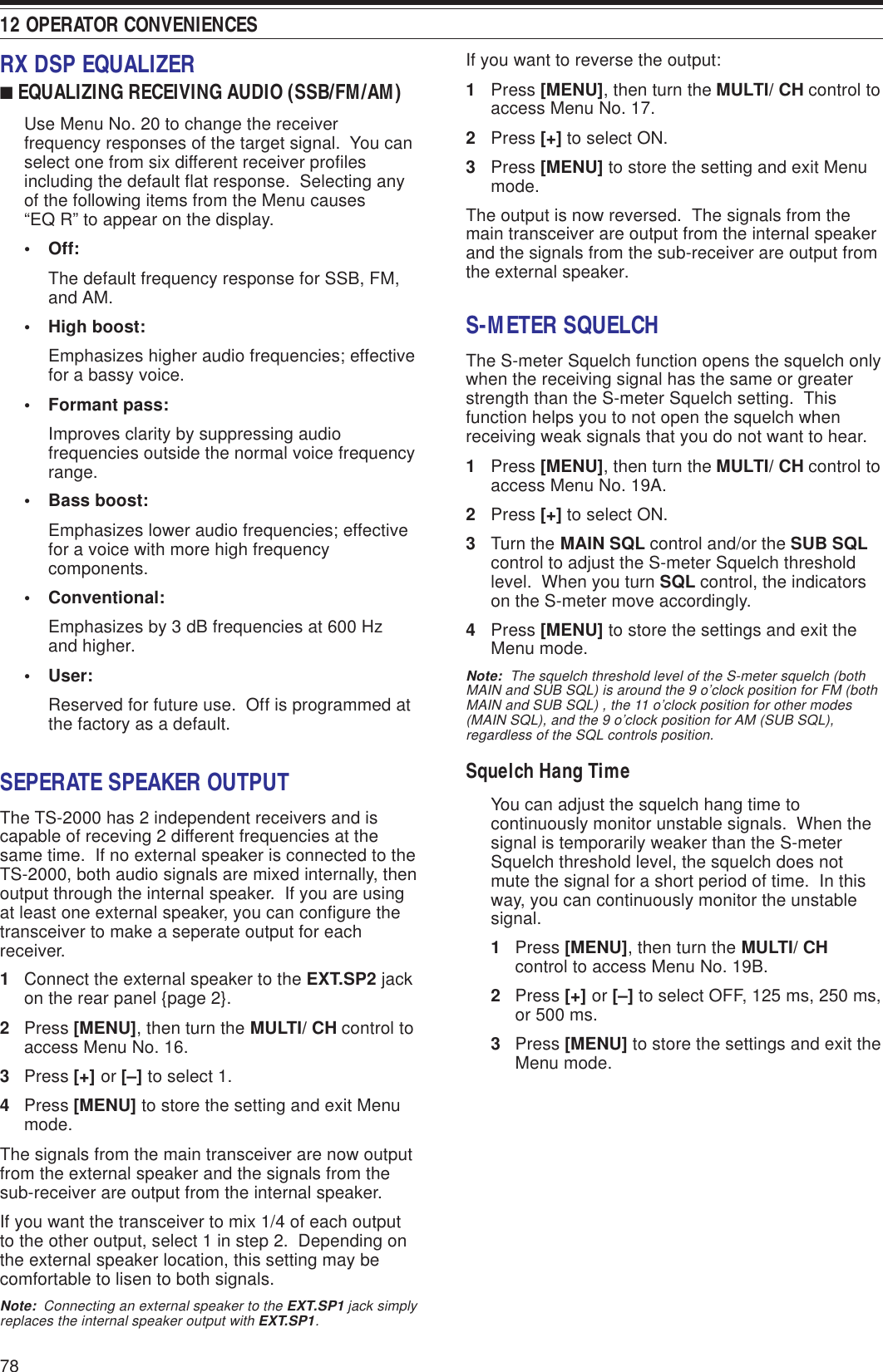 12 OPERATOR CONVENIENCES78If you want to reverse the output:1Press [MENU], then turn the MULTI/ CH control toaccess Menu No. 17.2Press [+] to select ON.3Press [MENU] to store the setting and exit Menumode.The output is now reversed.  The signals from themain transceiver are output from the internal speakerand the signals from the sub-receiver are output fromthe external speaker.S-METER SQUELCHThe S-meter Squelch function opens the squelch onlywhen the receiving signal has the same or greaterstrength than the S-meter Squelch setting.  Thisfunction helps you to not open the squelch whenreceiving weak signals that you do not want to hear.1Press [MENU], then turn the MULTI/ CH control toaccess Menu No. 19A.2Press [+] to select ON.3Turn the MAIN SQL control and/or the SUB SQLcontrol to adjust the S-meter Squelch thresholdlevel.  When you turn SQL control, the indicatorson the S-meter move accordingly.4Press [MENU] to store the settings and exit theMenu mode.Note:  The squelch threshold level of the S-meter squelch (bothMAIN and SUB SQL) is around the 9 o’clock position for FM (bothMAIN and SUB SQL) , the 11 o’clock position for other modes(MAIN SQL), and the 9 o’clock position for AM (SUB SQL),regardless of the SQL controls position.Squelch Hang TimeYou can adjust the squelch hang time tocontinuously monitor unstable signals.  When thesignal is temporarily weaker than the S-meterSquelch threshold level, the squelch does notmute the signal for a short period of time.  In thisway, you can continuously monitor the unstablesignal.1Press [MENU], then turn the MULTI/ CHcontrol to access Menu No. 19B.2Press [+] or [–] to select OFF, 125 ms, 250 ms,or 500 ms.3Press [MENU] to store the settings and exit theMenu mode.RX DSP EQUALIZER■ EQUALIZING RECEIVING AUDIO (SSB/FM/AM)Use Menu No. 20 to change the receiverfrequency responses of the target signal.  You canselect one from six different receiver profilesincluding the default flat response.  Selecting anyof the following items from the Menu causes“EQ R” to appear on the display.• Off:The default frequency response for SSB, FM,and AM.• High boost:Emphasizes higher audio frequencies; effectivefor a bassy voice.• Formant pass:Improves clarity by suppressing audiofrequencies outside the normal voice frequencyrange.• Bass boost:Emphasizes lower audio frequencies; effectivefor a voice with more high frequencycomponents.• Conventional:Emphasizes by 3 dB frequencies at 600 Hzand higher.• User:Reserved for future use.  Off is programmed atthe factory as a default.SEPERATE SPEAKER OUTPUTThe TS-2000 has 2 independent receivers and iscapable of receving 2 different frequencies at thesame time.  If no external speaker is connected to theTS-2000, both audio signals are mixed internally, thenoutput through the internal speaker.  If you are usingat least one external speaker, you can configure thetransceiver to make a seperate output for eachreceiver.1Connect the external speaker to the EXT.SP2 jackon the rear panel {page 2}.2Press [MENU], then turn the MULTI/ CH control toaccess Menu No. 16.3Press [+] or [–] to select 1.4Press [MENU] to store the setting and exit Menumode.The signals from the main transceiver are now outputfrom the external speaker and the signals from thesub-receiver are output from the internal speaker.If you want the transceiver to mix 1/4 of each outputto the other output, select 1 in step 2.  Depending onthe external speaker location, this setting may becomfortable to lisen to both signals.Note:  Connecting an external speaker to the EXT.SP1 jack simplyreplaces the internal speaker output with EXT.SP1.