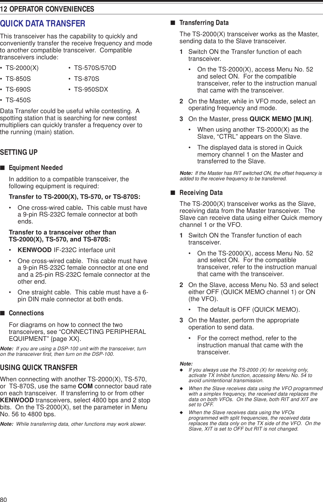 12 OPERATOR CONVENIENCES80■Transferring DataThe TS-2000(X) transceiver works as the Master,sending data to the Slave transceiver.1Switch ON the Transfer function of eachtransceiver.• On the TS-2000(X), access Menu No. 52and select ON.  For the compatibletransceiver, refer to the instruction manualthat came with the transceiver.2On the Master, while in VFO mode, select anoperating frequency and mode.3On the Master, press QUICK MEMO [M.IN].• When using another TS-2000(X) as theSlave, “CTRL” appears on the Slave.• The displayed data is stored in Quickmemory channel 1 on the Master andtransferred to the Slave.Note:  If the Master has RIT switched ON, the offset frequency isadded to the receive frequency to be transferred.■Receiving DataThe TS-2000(X) transceiver works as the Slave,receiving data from the Master transceiver.  TheSlave can receive data using either Quick memorychannel 1 or the VFO.1Switch ON the Transfer function of eachtransceiver.• On the TS-2000(X), access Menu No. 52and select ON.  For the compatibletransceiver, refer to the instruction manualthat came with the transceiver.2On the Slave, access Menu No. 53 and selecteither OFF (QUICK MEMO channel 1) or ON(the VFO).• The default is OFF (QUICK MEMO).3On the Master, perform the appropriateoperation to send data.• For the correct method, refer to theinstruction manual that came with thetransceiver.Note:◆If you always use the TS-2000 (X) for receiving only,activate TX Inhibit function, accessing Menu No. 54 toavoid unintentional transmission.◆When the Slave receives data using the VFO programmedwith a simplex frequency, the received data replaces thedata on both VFOs.  On the Slave, both RIT and XIT areset to OFF.◆When the Slave receives data using the VFOsprogrammed with split frequencies, the received datareplaces the data only on the TX side of the VFO.  On theSlave, XIT is set to OFF but RIT is not changed.QUICK DATA TRANSFERThis transceiver has the capability to quickly andconveniently transfer the receive frequency and modeto another compatible transceiver.  Compatibletransceivers include:•  TS-2000(X) •  TS-570S/570D•  TS-850S •  TS-870S•  TS-690S •  TS-950SDX•  TS-450SData Transfer could be useful while contesting.  Aspotting station that is searching for new contestmultipliers can quickly transfer a frequency over tothe running (main) station.SETTING UP■Equipment NeededIn addition to a compatible transceiver, thefollowing equipment is required:Transfer to TS-2000(X), TS-570, or TS-870S:• One cross-wired cable.  This cable must havea 9-pin RS-232C female connector at bothends.Transfer to a transceiver other thanTS-2000(X), TS-570, and TS-870S:•KENWOOD IF-232C interface unit• One cross-wired cable.  This cable must havea 9-pin RS-232C female connector at one endand a 25-pin RS-232C female connector at theother end.• One straight cable.  This cable must have a 6-pin DIN male connector at both ends.■ConnectionsFor diagrams on how to connect the twotransceivers, see “CONNECTING PERIPHERALEQUIPMENT” {page XX}.Note:  If you are using a DSP-100 unit with the transceiver, turnon the transceiver first, then turn on the DSP-100.USING QUICK TRANSFERWhen connecting with another TS-2000(X), TS-570,or  TS-870S, use the same COM connector baud rateon each transceiver.  If transferring to or from otherKENWOOD transceivers, select 4800 bps and 2 stopbits.  On the TS-2000(X), set the parameter in MenuNo. 56 to 4800 bps.Note:  While transferring data, other functions may work slower.