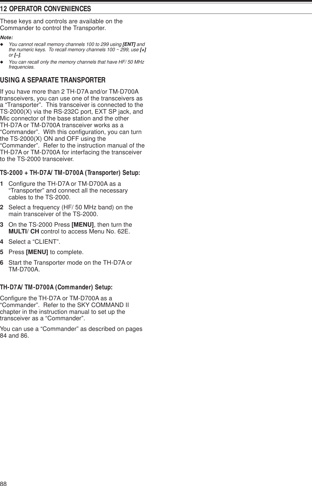 12 OPERATOR CONVENIENCES88These keys and controls are available on theCommander to control the Transporter.Note:◆You cannot recall memory channels 100 to 299 using [ENT] andthe numeric keys.  To recall memory channels 100 ~ 299, use [+]or [–].◆You can recall only the memory channels that have HF/ 50 MHzfrequencies.USING A SEPARATE TRANSPORTERIf you have more than 2 TH-D7A and/or TM-D700Atransceivers, you can use one of the transceivers asa “Transporter”.  This transceiver is connected to theTS-2000(X) via the RS-232C port, EXT SP jack, andMic connector of the base station and the otherTH-D7A or TM-D700A transceiver works as a“Commander”.  With this configuration, you can turnthe TS-2000(X) ON and OFF using the“Commander”.  Refer to the instruction manual of theTH-D7A or TM-D700A for interfacing the transceiverto the TS-2000 transceiver.TS-2000 + TH-D7A/ TM-D700A (Transporter) Setup:1Configure the TH-D7A or TM-D700A as a“Transporter” and connect all the necessarycables to the TS-2000.2Select a frequency (HF/ 50 MHz band) on themain transceiver of the TS-2000.3On the TS-2000 Press [MENU], then turn theMULTI/ CH control to access Menu No. 62E.4Select a “CLIENT”.5Press [MENU] to complete.6Start the Transporter mode on the TH-D7A orTM-D700A.TH-D7A/ TM-D700A (Commander) Setup:Configure the TH-D7A or TM-D700A as a“Commander”.  Refer to the SKY COMMAND IIchapter in the instruction manual to set up thetransceiver as a “Commander”.You can use a “Commander” as described on pages84 and 86.