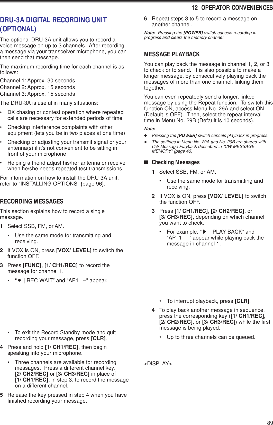 89 12  OPERATOR CONVENIENCES6Repeat steps 3 to 5 to record a message onanother channel.Note:  Pressing the [POWER] switch cancels recording inprogress and clears the memory channel.MESSAGE PLAYBACKYou can play back the message in channel 1, 2, or 3to check or to send.  It is also possible to make alonger message, by consecutively playing back themessages of more than one channel, linking themtogether.You can even repeatedly send a longer, linkedmessage by using the Repeat function.  To switch thisfunction ON, access Menu No. 29A and select ON(Default is OFF).  Then, select the repeat intervaltime in Menu No. 29B (Default is 10 seconds).Note:◆Pressing the [POWER] switch cancels playback in progress.◆The settings in Menu No. 29A and No. 29B are shared withCW Message Playback described in “CW MESSAGEMEMORY” {page 43}.■Checking Messages1Select SSB, FM, or AM.• Use the same mode for transmitting andreceiving.2If VOX is ON, press [VOX/ LEVEL] to switchthe function OFF.3Press [1/ CH1/REC], [2/ CH2/REC], or[3/ CH3/REC], depending on which channelyou want to check.• For example, “s  PLAY BACK” and“AP  1– –” appear while playing back themessage in channel 1.• To interrupt playback, press [CLR].4To play back another message in sequence,press the corresponding key ([1/ CH1/REC],[2/ CH2/REC], or [3/ CH3/REC]) while the firstmessage is being played.• Up to three channels can be queued.&lt;DISPLAY&gt;DRU-3A DIGITAL RECORDING UNIT(OPTIONAL)The optional DRU-3A unit allows you to record avoice message on up to 3 channels.  After recordinga message via your transceiver microphone, you canthen send that message.The maximum recording time for each channel is asfollows:Channel 1: Approx. 30 secondsChannel 2: Approx. 15 secondsChannel 3: Approx. 15 secondsThe DRU-3A is useful in many situations:• DX chasing or contest operation where repeatedcalls are necessary for extended periods of time• Checking interference complaints with otherequipment (lets you be in two places at one time)• Checking or adjusting your transmit signal or yourantenna(s) if it’s not convenient to be sitting infront of your microphone• Helping a friend adjust his/her antenna or receivewhen he/she needs repeated test transmissions.For information on how to install the DRU-3A unit,refer to “INSTALLING OPTIONS” {page 96}.RECORDING MESSAGESThis section explains how to record a singlemessage.1Select SSB, FM, or AM.• Use the same mode for transmitting andreceiving.2If VOX is ON, press [VOX/ LEVEL] to switch thefunction OFF.3Press [FUNC], [1/ CH1/REC] to record themessage for channel 1.•“¡|| REC WAIT” and “AP1   –” appear.• To exit the Record Standby mode and quitrecording your message, press [CLR].4Press and hold [1/ CH1/REC], then beginspeaking into your microphone.• Three channels are available for recordingmessages.  Press a different channel key,[2/ CH2/REC] or [3/ CH3/REC] in place of[1/ CH1/REC], in step 3, to record the messageon a different channel.5Release the key pressed in step 4 when you havefinished recording your message.
