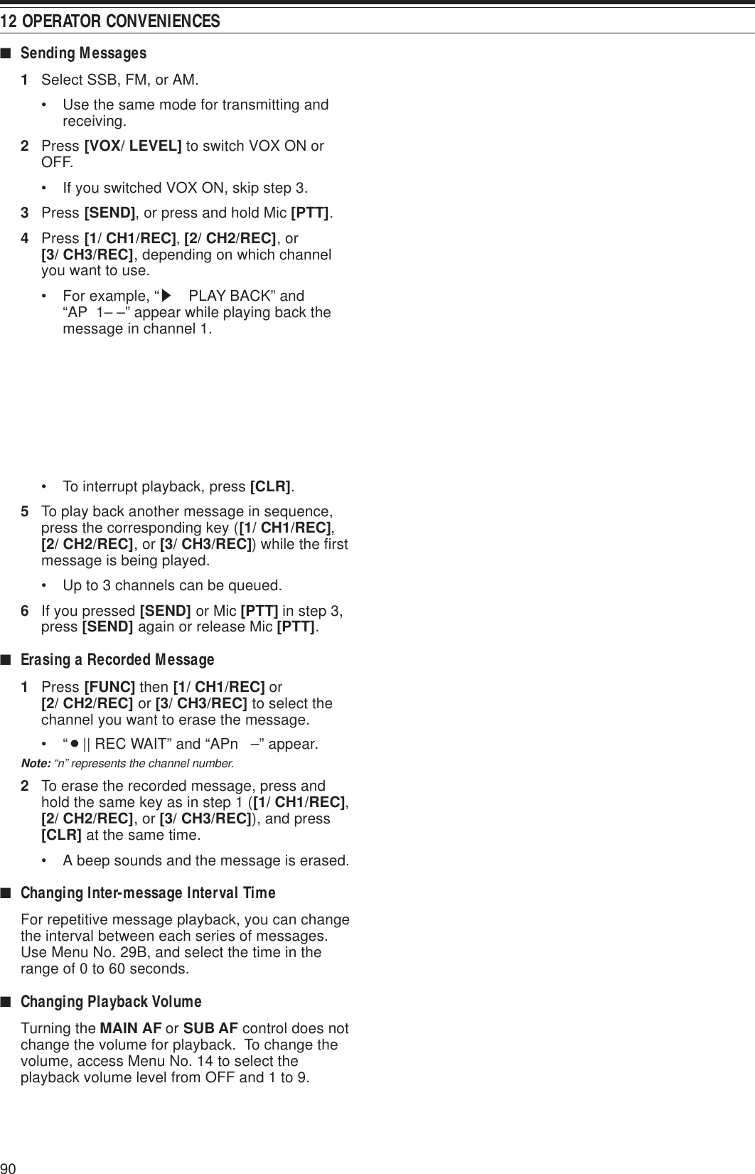 12 OPERATOR CONVENIENCES90■Sending Messages1Select SSB, FM, or AM.• Use the same mode for transmitting andreceiving.2Press [VOX/ LEVEL] to switch VOX ON orOFF.• If you switched VOX ON, skip step 3.3Press [SEND], or press and hold Mic [PTT].4Press [1/ CH1/REC], [2/ CH2/REC], or[3/ CH3/REC], depending on which channelyou want to use.• For example, “s  PLAY BACK” and“AP  1– –” appear while playing back themessage in channel 1.• To interrupt playback, press [CLR].5To play back another message in sequence,press the corresponding key ([1/ CH1/REC],[2/ CH2/REC], or [3/ CH3/REC]) while the firstmessage is being played.• Up to 3 channels can be queued.6If you pressed [SEND] or Mic [PTT] in step 3,press [SEND] again or release Mic [PTT].■Erasing a Recorded Message1Press [FUNC] then [1/ CH1/REC] or[2/ CH2/REC] or [3/ CH3/REC] to select thechannel you want to erase the message.•“¡|| REC WAIT” and “APn   –” appear.Note: “n” represents the channel number.2To erase the recorded message, press andhold the same key as in step 1 ([1/ CH1/REC],[2/ CH2/REC], or [3/ CH3/REC]), and press[CLR] at the same time.• A beep sounds and the message is erased.■Changing Inter-message Interval TimeFor repetitive message playback, you can changethe interval between each series of messages.Use Menu No. 29B, and select the time in therange of 0 to 60 seconds.■Changing Playback VolumeTurning the MAIN AF or SUB AF control does notchange the volume for playback.  To change thevolume, access Menu No. 14 to select theplayback volume level from OFF and 1 to 9.