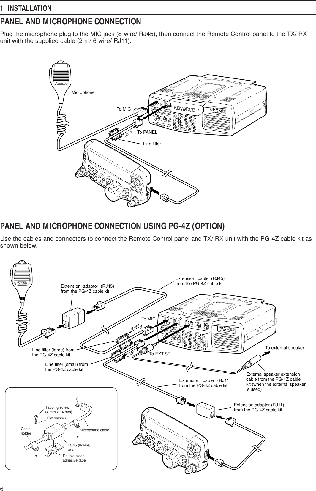 61  INSTALLATIONPANEL AND MICROPHONE CONNECTIONPlug the microphone plug to the MIC jack (8-wire/ RJ45), then connect the Remote Control panel to the TX/ RXunit with the supplied cable (2 m/ 6-wire/ RJ11).PADDLE KEYEXT.SP DATA REMOTECOMMIC PANELMicrophoneTo PANELTo MIC3cmLine filterPANEL AND MICROPHONE CONNECTION USING PG-4Z (OPTION)Use the cables and connectors to connect the Remote Control panel and TX/ RX unit with the PG-4Z cable kit asshown below.PADDLE KEYEXT.SP DATA REMOTECOMMIC PANELTo MICTo EXT.SPTo external speakerExternal speaker extension cable from the PG-4Z cable kit (when the external speaker is used)Extension adaptor (RJ11) from the PG-4Z cable kitExtension cable (RJ11) from the PG-4Z cable kitExtension adaptor (RJ45) from the PG-4Z cable kitLine filter (large) from the PG-4Z cable kitExtension cable (RJ45) from the PG-4Z cable kitLine filter (small) from the PG-4Z cable kit3 cm3 cmTapping screw(4 mm x 14 mm)Flat washerMicrophone cableDouble-sidedadhesive tapeRJ45 (8-wire)adaptorCableholder