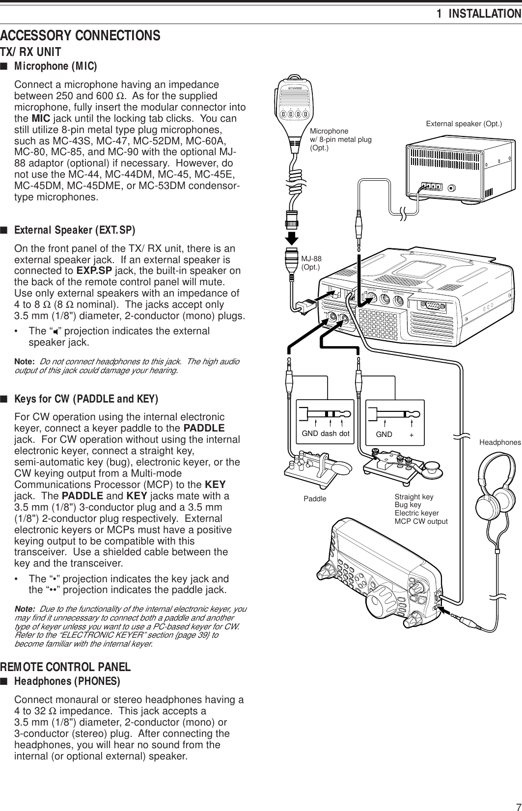 71  INSTALLATIONPADDLE KEYEXT.SP DATA REMOTECOMMIC PANEL+GNDGND dash dot1234Paddle Straight keyBug keyElectric keyerMCP CW outputHeadphonesMJ-88(Opt.)External speaker (Opt.)Microphonew/ 8-pin metal plug(Opt.)ACCESSORY CONNECTIONSTX/ RX UNIT■Microphone (MIC)Connect a microphone having an impedancebetween 250 and 600 Ω.  As for the suppliedmicrophone, fully insert the modular connector intothe MIC jack until the locking tab clicks.  You canstill utilize 8-pin metal type plug microphones,such as MC-43S, MC-47, MC-52DM, MC-60A,MC-80, MC-85, and MC-90 with the optional MJ-88 adaptor (optional) if necessary.  However, donot use the MC-44, MC-44DM, MC-45, MC-45E,MC-45DM, MC-45DME, or MC-53DM condensor-type microphones.■External Speaker (EXT.SP)On the front panel of the TX/ RX unit, there is anexternal speaker jack.  If an external speaker isconnected to EXP.SP jack, the built-in speaker onthe back of the remote control panel will mute.Use only external speakers with an impedance of4 to 8 Ω (8 Ω nominal).  The jacks accept only3.5 mm (1/8&quot;) diameter, 2-conductor (mono) plugs.• The “ ” projection indicates the externalspeaker jack.Note:  Do not connect headphones to this jack.  The high audiooutput of this jack could damage your hearing.■Keys for CW (PADDLE and KEY)For CW operation using the internal electronickeyer, connect a keyer paddle to the PADDLEjack.  For CW operation without using the internalelectronic keyer, connect a straight key,semi-automatic key (bug), electronic keyer, or theCW keying output from a Multi-modeCommunications Processor (MCP) to the KEYjack.  The PADDLE and KEY jacks mate with a3.5 mm (1/8&quot;) 3-conductor plug and a 3.5 mm(1/8&quot;) 2-conductor plug respectively.  Externalelectronic keyers or MCPs must have a positivekeying output to be compatible with thistransceiver.  Use a shielded cable between thekey and the transceiver.• The “•” projection indicates the key jack andthe “••” projection indicates the paddle jack.Note:  Due to the functionality of the internal electronic keyer, youmay find it unnecessary to connect both a paddle and anothertype of keyer unless you want to use a PC-based keyer for CW.Refer to the “ELECTRONIC KEYER” section {page 39} tobecome familiar with the internal keyer.REMOTE CONTROL PANEL■Headphones (PHONES)Connect monaural or stereo headphones having a4 to 32 Ω impedance.  This jack accepts a3.5 mm (1/8&quot;) diameter, 2-conductor (mono) or3-conductor (stereo) plug.  After connecting theheadphones, you will hear no sound from theinternal (or optional external) speaker.