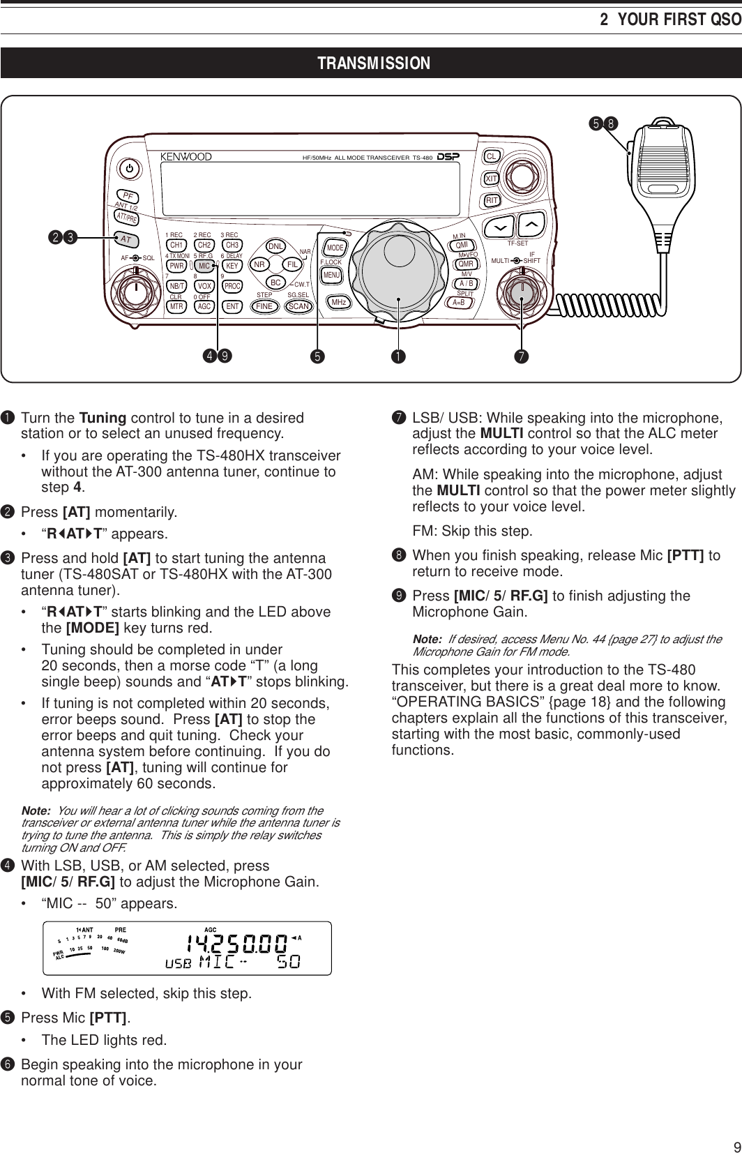 92  YOUR FIRST QSOqTurn the Tuning control to tune in a desiredstation or to select an unused frequency.• If you are operating the TS-480HX transceiverwithout the AT-300 antenna tuner, continue tostep 4.wPress [AT] momentarily.•“RtATsT” appears.ePress and hold [AT] to start tuning the antennatuner (TS-480SAT or TS-480HX with the AT-300antenna tuner).•“RtATsT” starts blinking and the LED abovethe [MODE] key turns red.• Tuning should be completed in under20 seconds, then a morse code “T” (a longsingle beep) sounds and “ATsT” stops blinking.• If tuning is not completed within 20 seconds,error beeps sound.  Press [AT] to stop theerror beeps and quit tuning.  Check yourantenna system before continuing.  If you donot press [AT], tuning will continue forapproximately 60 seconds.Note:  You will hear a lot of clicking sounds coming from thetransceiver or external antenna tuner while the antenna tuner istrying to tune the antenna.  This is simply the relay switchesturning ON and OFF.rWith LSB, USB, or AM selected, press[MIC/ 5/ RF.G] to adjust the Microphone Gain.• “MIC --  50” appears.• With FM selected, skip this step.tPress Mic [PTT].• The LED lights red.yBegin speaking into the microphone in yournormal tone of voice.uLSB/ USB: While speaking into the microphone,adjust the MULTI control so that the ALC meterreflects according to your voice level.AM: While speaking into the microphone, adjustthe MULTI control so that the power meter slightlyreflects to your voice level.FM: Skip this step.iWhen you finish speaking, release Mic [PTT] toreturn to receive mode.oPress [MIC/ 5/ RF.G] to finish adjusting theMicrophone Gain.Note:  If desired, access Menu No. 44 {page 27} to adjust theMicrophone Gain for FM mode.This completes your introduction to the TS-480transceiver, but there is a great deal more to know.“OPERATING BASICS” {page 18} and the followingchapters explain all the functions of this transceiver,starting with the most basic, commonly-usedfunctions.NAR1 REC 2 REC5 RF.G0 OFF83 REC947TX MONI6DELAYHF/50MHz  ALL MODE TRANSCEIVER  TS-480CLR STEP SG.SELCW.TF.LOCKM/VSPLITM VFOM.INTF-SETMULTI IFSHIFTAF SQLPFATCH1 CH2 CH3PWR MIC KEYVOXPROCAGCENTA / BA=BMODEMHzQMIQMRMENUMTRNB/TANT 1/2FINE SCANDNLBCNR FILRITXITCLATT/PREqwetiro tuTRANSMISSION