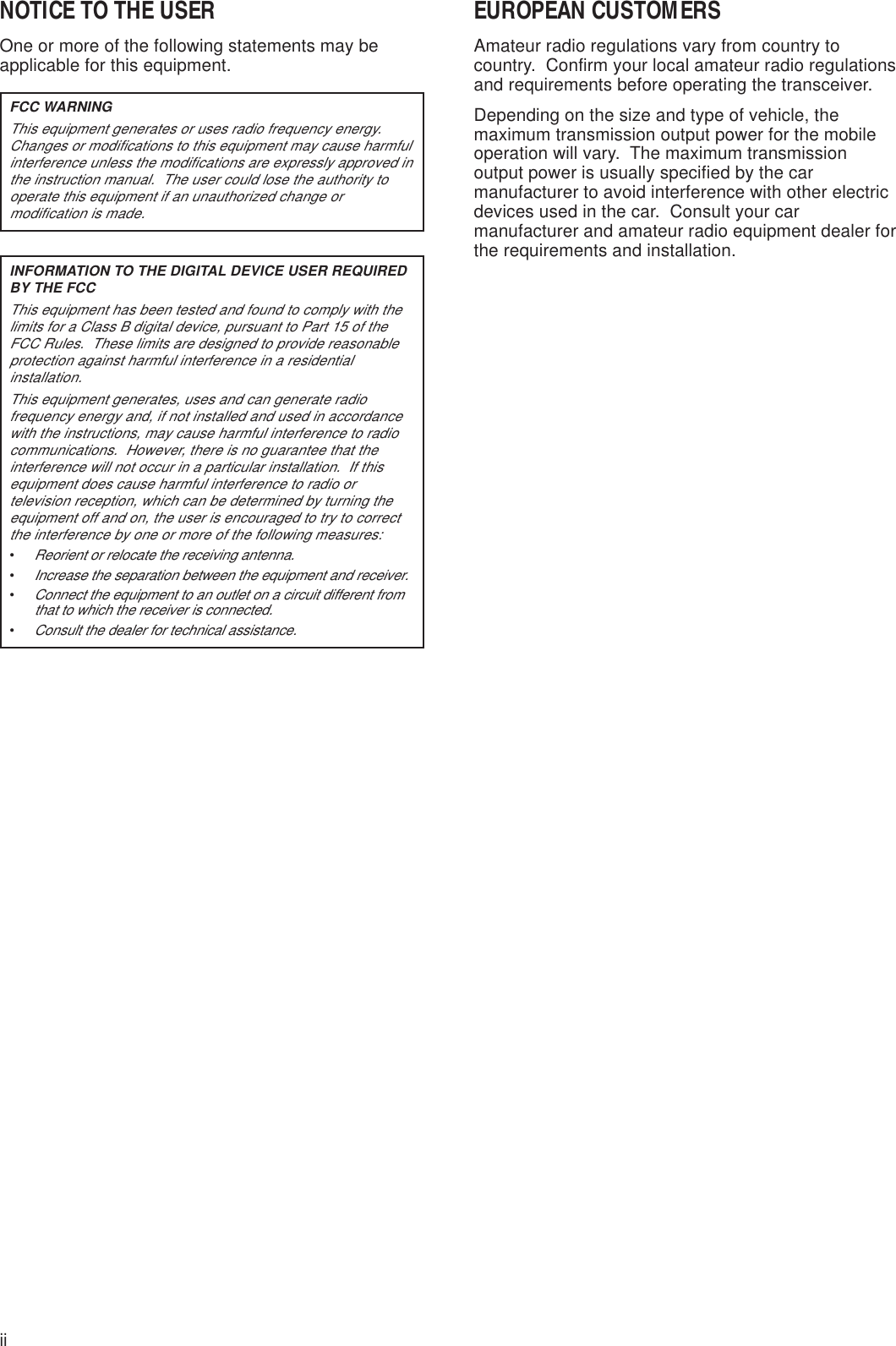 iiNOTICE TO THE USEROne or more of the following statements may beapplicable for this equipment.FCC WARNINGThis equipment generates or uses radio frequency energy.Changes or modifications to this equipment may cause harmfulinterference unless the modifications are expressly approved inthe instruction manual.  The user could lose the authority tooperate this equipment if an unauthorized change ormodification is made.INFORMATION TO THE DIGITAL DEVICE USER REQUIREDBY THE FCCThis equipment has been tested and found to comply with thelimits for a Class B digital device, pursuant to Part 15 of theFCC Rules.  These limits are designed to provide reasonableprotection against harmful interference in a residentialinstallation.This equipment generates, uses and can generate radiofrequency energy and, if not installed and used in accordancewith the instructions, may cause harmful interference to radiocommunications.  However, there is no guarantee that theinterference will not occur in a particular installation.  If thisequipment does cause harmful interference to radio ortelevision reception, which can be determined by turning theequipment off and on, the user is encouraged to try to correctthe interference by one or more of the following measures:•Reorient or relocate the receiving antenna.•Increase the separation between the equipment and receiver.•Connect the equipment to an outlet on a circuit different fromthat to which the receiver is connected.•Consult the dealer for technical assistance.EUROPEAN CUSTOMERSAmateur radio regulations vary from country tocountry.  Confirm your local amateur radio regulationsand requirements before operating the transceiver.Depending on the size and type of vehicle, themaximum transmission output power for the mobileoperation will vary.  The maximum transmissionoutput power is usually specified by the carmanufacturer to avoid interference with other electricdevices used in the car.  Consult your carmanufacturer and amateur radio equipment dealer forthe requirements and installation.