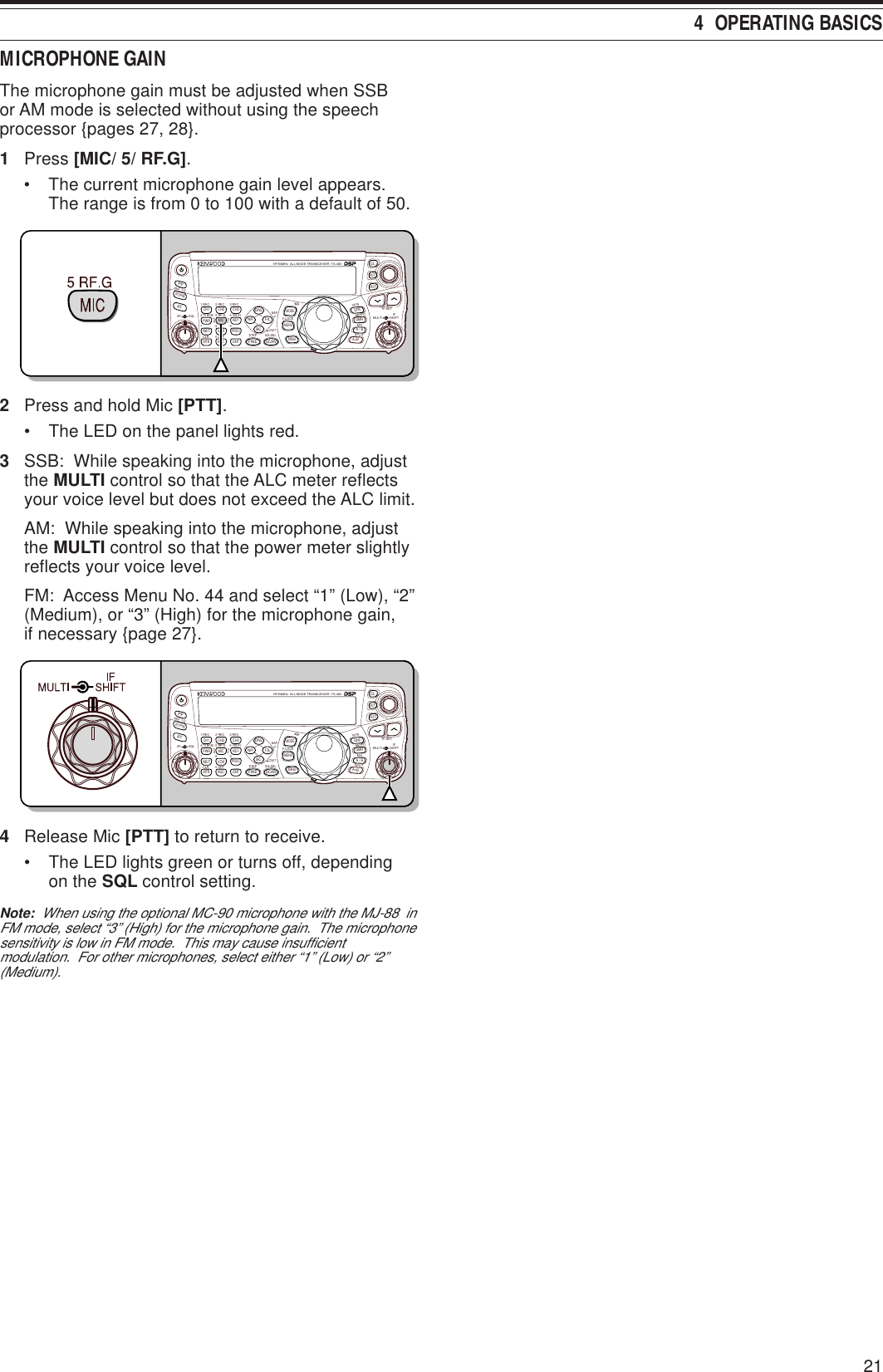 4  OPERATING BASICS21MICROPHONE GAINThe microphone gain must be adjusted when SSBor AM mode is selected without using the speechprocessor {pages 27, 28}.1Press [MIC/ 5/ RF.G].• The current microphone gain level appears.The range is from 0 to 100 with a default of 50.NAR1 REC 2 REC5 RF.G0 OFF83 REC947TX MONI6DELAYHF/50MHz  ALL MODE TRANSCEIVER  TS-480CLR STEP SG.SELCW.TF.LOCKM/VSPLITM VFOM.INTF-SETMULTI IFSHIFTAF SQLPFATCH1 CH2 CH3PWR MIC KEYVOXPROCAGCENTA / BA=BMODEMHzQMIQMRMENUMTRNB/TANT 1/2FINE SCANDNLBCNR FILRITXITCLATT/PRE2Press and hold Mic [PTT].• The LED on the panel lights red.3SSB:  While speaking into the microphone, adjustthe MULTI control so that the ALC meter reflectsyour voice level but does not exceed the ALC limit.AM:  While speaking into the microphone, adjustthe MULTI control so that the power meter slightlyreflects your voice level.FM:  Access Menu No. 44 and select “1” (Low), “2”(Medium), or “3” (High) for the microphone gain,if necessary {page 27}.NAR1 REC 2 REC5 RF.G0 OFF83 REC947TX MONI6DELAYHF/50MHz  ALL MODE TRANSCEIVER  TS-480CLR STEP SG.SELCW.TF.LOCKM/VSPLITM VFOM.INTF-SETMULTI IFSHIFTAF SQLPFATCH1 CH2 CH3PWR MIC KEYVOXPROCAGCENTA / BA=BMODEMHzQMIQMRMENUMTRNB/TANT 1/2FINE SCANDNLBCNR FILRITXITCLATT/PRE4Release Mic [PTT] to return to receive.• The LED lights green or turns off, dependingon the SQL control setting.Note:  When using the optional MC-90 microphone with the MJ-88  inFM mode, select “3” (High) for the microphone gain.  The microphonesensitivity is low in FM mode.  This may cause insufficientmodulation.  For other microphones, select either “1” (Low) or “2”(Medium).