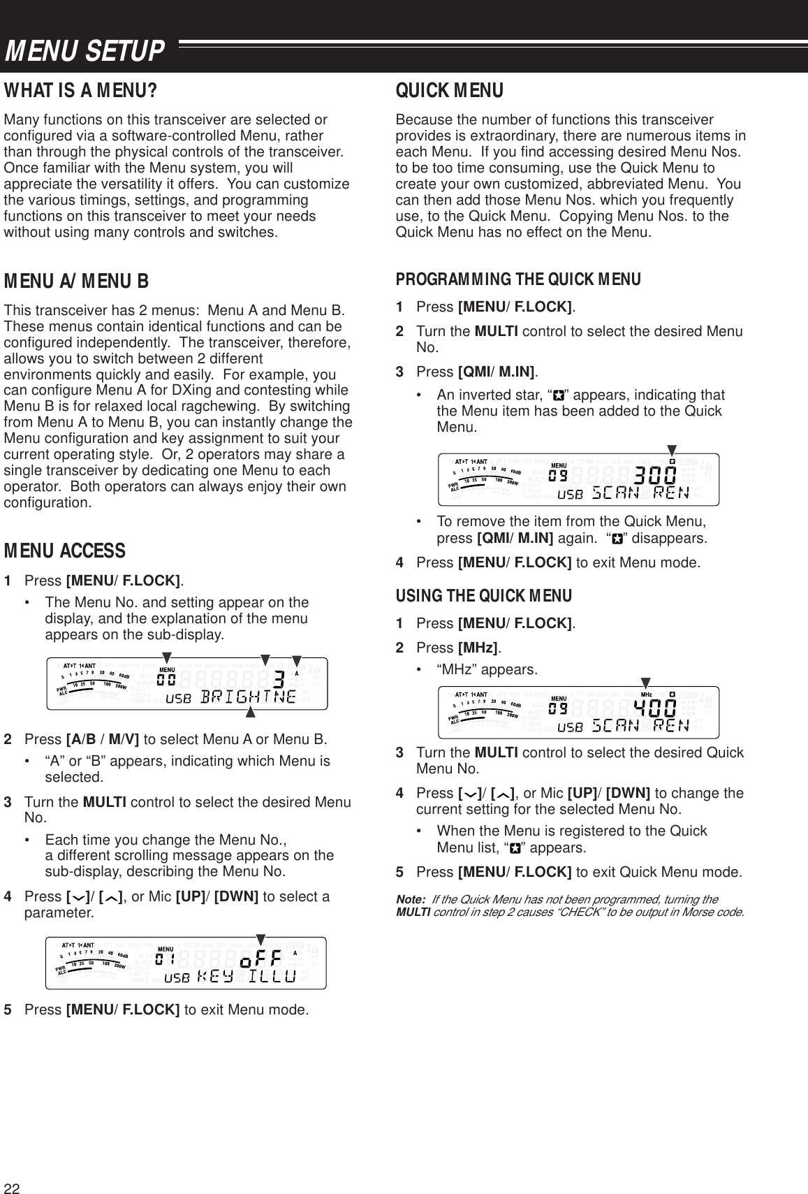 22MENU SETUPWHAT IS A MENU?Many functions on this transceiver are selected orconfigured via a software-controlled Menu, ratherthan through the physical controls of the transceiver.Once familiar with the Menu system, you willappreciate the versatility it offers.  You can customizethe various timings, settings, and programmingfunctions on this transceiver to meet your needswithout using many controls and switches.MENU A/ MENU BThis transceiver has 2 menus:  Menu A and Menu B.These menus contain identical functions and can beconfigured independently.  The transceiver, therefore,allows you to switch between 2 differentenvironments quickly and easily.  For example, youcan configure Menu A for DXing and contesting whileMenu B is for relaxed local ragchewing.  By switchingfrom Menu A to Menu B, you can instantly change theMenu configuration and key assignment to suit yourcurrent operating style.  Or, 2 operators may share asingle transceiver by dedicating one Menu to eachoperator.  Both operators can always enjoy their ownconfiguration.MENU ACCESS1Press [MENU/ F.LOCK].• The Menu No. and setting appear on thedisplay, and the explanation of the menuappears on the sub-display.2Press [A/B / M/V] to select Menu A or Menu B.• “A” or “B” appears, indicating which Menu isselected.3Turn the MULTI control to select the desired MenuNo.• Each time you change the Menu No.,a different scrolling message appears on thesub-display, describing the Menu No.4Press []/ [ ], or Mic [UP]/ [DWN] to select aparameter.5Press [MENU/ F.LOCK] to exit Menu mode.QUICK MENUBecause the number of functions this transceiverprovides is extraordinary, there are numerous items ineach Menu.  If you find accessing desired Menu Nos.to be too time consuming, use the Quick Menu tocreate your own customized, abbreviated Menu.  Youcan then add those Menu Nos. which you frequentlyuse, to the Quick Menu.  Copying Menu Nos. to theQuick Menu has no effect on the Menu.PROGRAMMING THE QUICK MENU1Press [MENU/ F.LOCK].2Turn the MULTI control to select the desired MenuNo.3Press [QMI/ M.IN].• An inverted star, “ ” appears, indicating thatthe Menu item has been added to the QuickMenu.• To remove the item from the Quick Menu,press [QMI/ M.IN] again.  “ ” disappears.4Press [MENU/ F.LOCK] to exit Menu mode.USING THE QUICK MENU1Press [MENU/ F.LOCK].2Press [MHz].• “MHz” appears.3Turn the MULTI control to select the desired QuickMenu No.4Press [ ]/ [ ], or Mic [UP]/[DWN] to change thecurrent setting for the selected Menu No.• When the Menu is registered to the QuickMenu list, “ ” appears.5Press [MENU/ F.LOCK] to exit Quick Menu mode.Note:  If the Quick Menu has not been programmed, turning theMULTI control in step 2 causes “CHECK” to be output in Morse code.