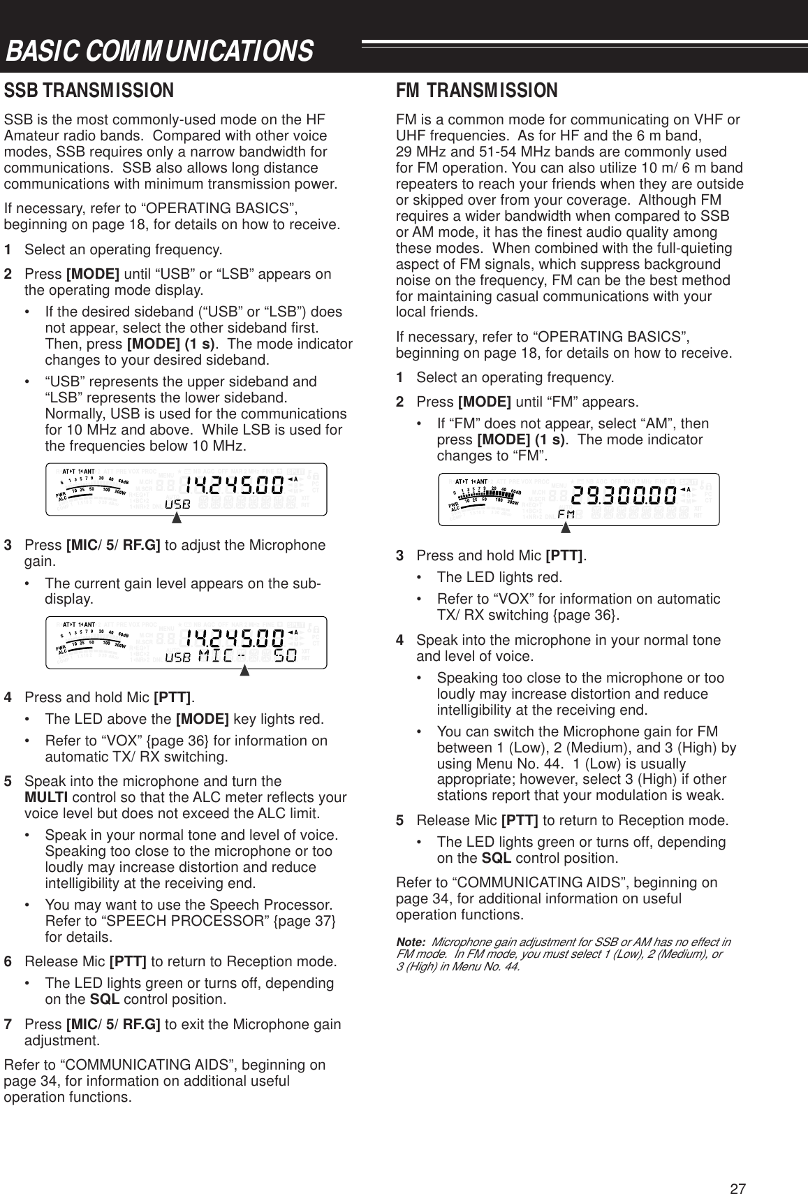 27BASIC COMMUNICATIONSSSB TRANSMISSIONSSB is the most commonly-used mode on the HFAmateur radio bands.  Compared with other voicemodes, SSB requires only a narrow bandwidth forcommunications.  SSB also allows long distancecommunications with minimum transmission power.If necessary, refer to “OPERATING BASICS”,beginning on page 18, for details on how to receive.1Select an operating frequency.2Press [MODE] until “USB” or “LSB” appears onthe operating mode display.• If the desired sideband (“USB” or “LSB”) doesnot appear, select the other sideband first.Then, press [MODE] (1 s).  The mode indicatorchanges to your desired sideband.• “USB” represents the upper sideband and“LSB” represents the lower sideband.Normally, USB is used for the communicationsfor 10 MHz and above.  While LSB is used forthe frequencies below 10 MHz.3Press [MIC/ 5/ RF.G] to adjust the Microphonegain.• The current gain level appears on the sub-display.4Press and hold Mic [PTT].• The LED above the [MODE] key lights red.• Refer to “VOX” {page 36} for information onautomatic TX/ RX switching.5Speak into the microphone and turn theMULTI control so that the ALC meter reflects yourvoice level but does not exceed the ALC limit.• Speak in your normal tone and level of voice.Speaking too close to the microphone or tooloudly may increase distortion and reduceintelligibility at the receiving end.• You may want to use the Speech Processor.Refer to “SPEECH PROCESSOR” {page 37}for details.6Release Mic [PTT] to return to Reception mode.• The LED lights green or turns off, dependingon the SQL control position.7Press [MIC/ 5/ RF.G] to exit the Microphone gainadjustment.Refer to “COMMUNICATING AIDS”, beginning onpage 34, for information on additional usefuloperation functions.FM TRANSMISSIONFM is a common mode for communicating on VHF orUHF frequencies.  As for HF and the 6 m band,29 MHz and 51-54 MHz bands are commonly usedfor FM operation. You can also utilize 10 m/ 6 m bandrepeaters to reach your friends when they are outsideor skipped over from your coverage.  Although FMrequires a wider bandwidth when compared to SSBor AM mode, it has the finest audio quality amongthese modes.  When combined with the full-quietingaspect of FM signals, which suppress backgroundnoise on the frequency, FM can be the best methodfor maintaining casual communications with yourlocal friends.If necessary, refer to “OPERATING BASICS”,beginning on page 18, for details on how to receive.1Select an operating frequency.2Press [MODE] until “FM” appears.• If “FM” does not appear, select “AM”, thenpress [MODE] (1 s).  The mode indicatorchanges to “FM”.3Press and hold Mic [PTT].• The LED lights red.• Refer to “VOX” for information on automaticTX/ RX switching {page 36}.4Speak into the microphone in your normal toneand level of voice.• Speaking too close to the microphone or tooloudly may increase distortion and reduceintelligibility at the receiving end.• You can switch the Microphone gain for FMbetween 1 (Low), 2 (Medium), and 3 (High) byusing Menu No. 44.  1 (Low) is usuallyappropriate; however, select 3 (High) if otherstations report that your modulation is weak.5Release Mic [PTT] to return to Reception mode.• The LED lights green or turns off, dependingon the SQL control position.Refer to “COMMUNICATING AIDS”, beginning onpage 34, for additional information on usefuloperation functions.Note:  Microphone gain adjustment for SSB or AM has no effect inFM mode.  In FM mode, you must select 1 (Low), 2 (Medium), or3 (High) in Menu No. 44.