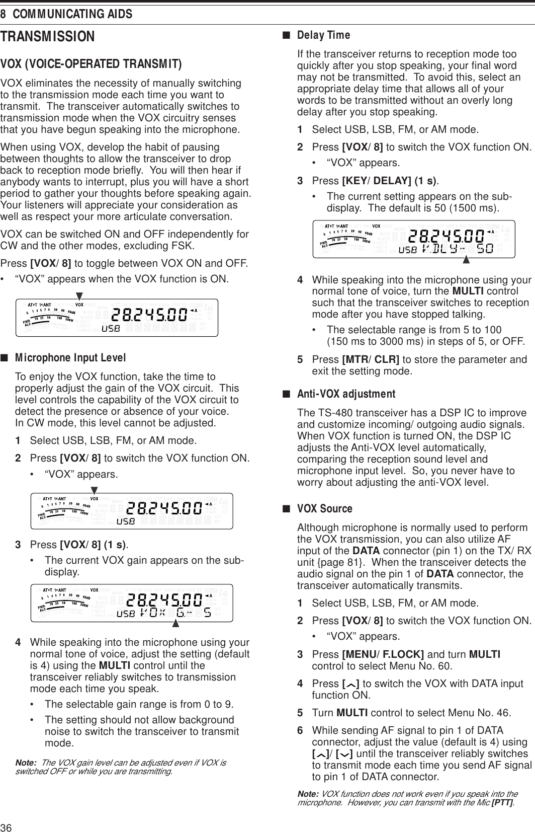368  COMMUNICATING AIDSTRANSMISSIONVOX (VOICE-OPERATED TRANSMIT)VOX eliminates the necessity of manually switchingto the transmission mode each time you want totransmit.  The transceiver automatically switches totransmission mode when the VOX circuitry sensesthat you have begun speaking into the microphone.When using VOX, develop the habit of pausingbetween thoughts to allow the transceiver to dropback to reception mode briefly.  You will then hear ifanybody wants to interrupt, plus you will have a shortperiod to gather your thoughts before speaking again.Your listeners will appreciate your consideration aswell as respect your more articulate conversation.VOX can be switched ON and OFF independently forCW and the other modes, excluding FSK.Press [VOX/ 8] to toggle between VOX ON and OFF.• “VOX” appears when the VOX function is ON.■Microphone Input LevelTo enjoy the VOX function, take the time toproperly adjust the gain of the VOX circuit.  Thislevel controls the capability of the VOX circuit todetect the presence or absence of your voice.In CW mode, this level cannot be adjusted.1Select USB, LSB, FM, or AM mode.2Press [VOX/ 8] to switch the VOX function ON.• “VOX” appears.3Press [VOX/ 8] (1 s).• The current VOX gain appears on the sub-display.4While speaking into the microphone using yournormal tone of voice, adjust the setting (defaultis 4) using the MULTI control until thetransceiver reliably switches to transmissionmode each time you speak.• The selectable gain range is from 0 to 9.• The setting should not allow backgroundnoise to switch the transceiver to transmitmode.Note:  The VOX gain level can be adjusted even if VOX isswitched OFF or while you are transmitting.■Delay TimeIf the transceiver returns to reception mode tooquickly after you stop speaking, your final wordmay not be transmitted.  To avoid this, select anappropriate delay time that allows all of yourwords to be transmitted without an overly longdelay after you stop speaking.1Select USB, LSB, FM, or AM mode.2Press [VOX/ 8] to switch the VOX function ON.• “VOX” appears.3Press [KEY/ DELAY] (1 s).• The current setting appears on the sub-display.  The default is 50 (1500 ms).4While speaking into the microphone using yournormal tone of voice, turn the MULTI controlsuch that the transceiver switches to receptionmode after you have stopped talking.• The selectable range is from 5 to 100(150 ms to 3000 ms) in steps of 5, or OFF.5Press [MTR/ CLR] to store the parameter andexit the setting mode.■Anti-VOX adjustmentThe TS-480 transceiver has a DSP IC to improveand customize incoming/ outgoing audio signals.When VOX function is turned ON, the DSP ICadjusts the Anti-VOX level automatically,comparing the reception sound level andmicrophone input level.  So, you never have toworry about adjusting the anti-VOX level.■VOX SourceAlthough microphone is normally used to performthe VOX transmission, you can also utilize AFinput of the DATA connector (pin 1) on the TX/ RXunit {page 81}.  When the transceiver detects theaudio signal on the pin 1 of DATA connector, thetransceiver automatically transmits.1Select USB, LSB, FM, or AM mode.2Press [VOX/ 8] to switch the VOX function ON.• “VOX” appears.3Press [MENU/ F.LOCK] and turn MULTIcontrol to select Menu No. 60.4Press [ ] to switch the VOX with DATA inputfunction ON.5Turn MULTI control to select Menu No. 46.6While sending AF signal to pin 1 of DATAconnector, adjust the value (default is 4) using[ ]/ [ ] until the transceiver reliably switchesto transmit mode each time you send AF signalto pin 1 of DATA connector.Note: VOX function does not work even if you speak into themicrophone.  However, you can transmit with the Mic [PTT].