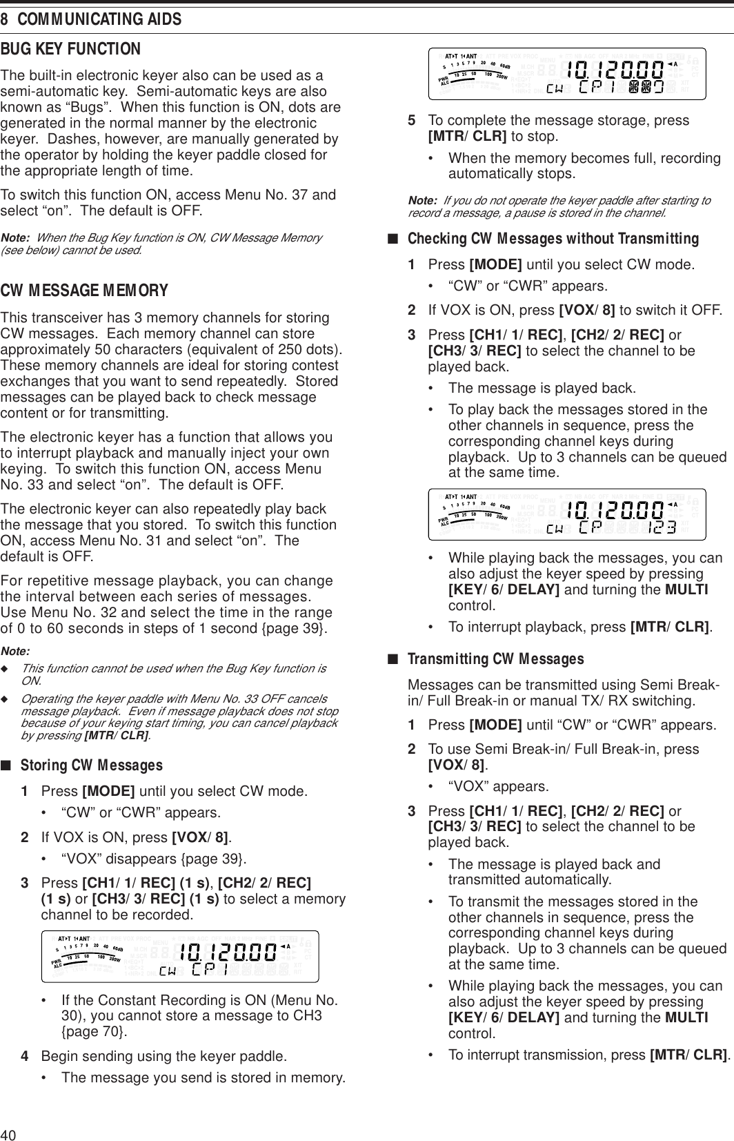 408  COMMUNICATING AIDSBUG KEY FUNCTIONThe built-in electronic keyer also can be used as asemi-automatic key.  Semi-automatic keys are alsoknown as “Bugs”.  When this function is ON, dots aregenerated in the normal manner by the electronickeyer.  Dashes, however, are manually generated bythe operator by holding the keyer paddle closed forthe appropriate length of time.To switch this function ON, access Menu No. 37 andselect “on”.  The default is OFF.Note:  When the Bug Key function is ON, CW Message Memory(see below) cannot be used.CW MESSAGE MEMORYThis transceiver has 3 memory channels for storingCW messages.  Each memory channel can storeapproximately 50 characters (equivalent of 250 dots).These memory channels are ideal for storing contestexchanges that you want to send repeatedly.  Storedmessages can be played back to check messagecontent or for transmitting.The electronic keyer has a function that allows youto interrupt playback and manually inject your ownkeying.  To switch this function ON, access MenuNo. 33 and select “on”.  The default is OFF.The electronic keyer can also repeatedly play backthe message that you stored.  To switch this functionON, access Menu No. 31 and select “on”.  Thedefault is OFF.For repetitive message playback, you can changethe interval between each series of messages.Use Menu No. 32 and select the time in the rangeof 0 to 60 seconds in steps of 1 second {page 39}.Note:◆This function cannot be used when the Bug Key function isON.◆Operating the keyer paddle with Menu No. 33 OFF cancelsmessage playback.  Even if message playback does not stopbecause of your keying start timing, you can cancel playbackby pressing [MTR/ CLR].■Storing CW Messages1Press [MODE] until you select CW mode.• “CW” or “CWR” appears.2If VOX is ON, press [VOX/ 8].• “VOX” disappears {page 39}.3Press [CH1/ 1/ REC] (1 s), [CH2/ 2/ REC](1 s) or [CH3/ 3/ REC] (1 s) to select a memorychannel to be recorded.• If the Constant Recording is ON (Menu No.30), you cannot store a message to CH3{page 70}.4Begin sending using the keyer paddle.• The message you send is stored in memory.5To complete the message storage, press[MTR/ CLR] to stop.• When the memory becomes full, recordingautomatically stops.Note:  If you do not operate the keyer paddle after starting torecord a message, a pause is stored in the channel.■Checking CW Messages without Transmitting1Press [MODE] until you select CW mode.• “CW” or “CWR” appears.2If VOX is ON, press [VOX/ 8] to switch it OFF.3Press [CH1/ 1/ REC], [CH2/ 2/ REC] or[CH3/ 3/ REC] to select the channel to beplayed back.• The message is played back.• To play back the messages stored in theother channels in sequence, press thecorresponding channel keys duringplayback.  Up to 3 channels can be queuedat the same time.• While playing back the messages, you canalso adjust the keyer speed by pressing[KEY/ 6/ DELAY] and turning the MULTIcontrol.• To interrupt playback, press [MTR/ CLR].■Transmitting CW MessagesMessages can be transmitted using Semi Break-in/ Full Break-in or manual TX/ RX switching.1Press [MODE] until “CW” or “CWR” appears.2To use Semi Break-in/ Full Break-in, press[VOX/ 8].• “VOX” appears.3Press [CH1/ 1/ REC], [CH2/ 2/ REC] or[CH3/ 3/ REC] to select the channel to beplayed back.• The message is played back andtransmitted automatically.• To transmit the messages stored in theother channels in sequence, press thecorresponding channel keys duringplayback.  Up to 3 channels can be queuedat the same time.• While playing back the messages, you canalso adjust the keyer speed by pressing[KEY/ 6/ DELAY] and turning the MULTIcontrol.• To interrupt transmission, press [MTR/ CLR].