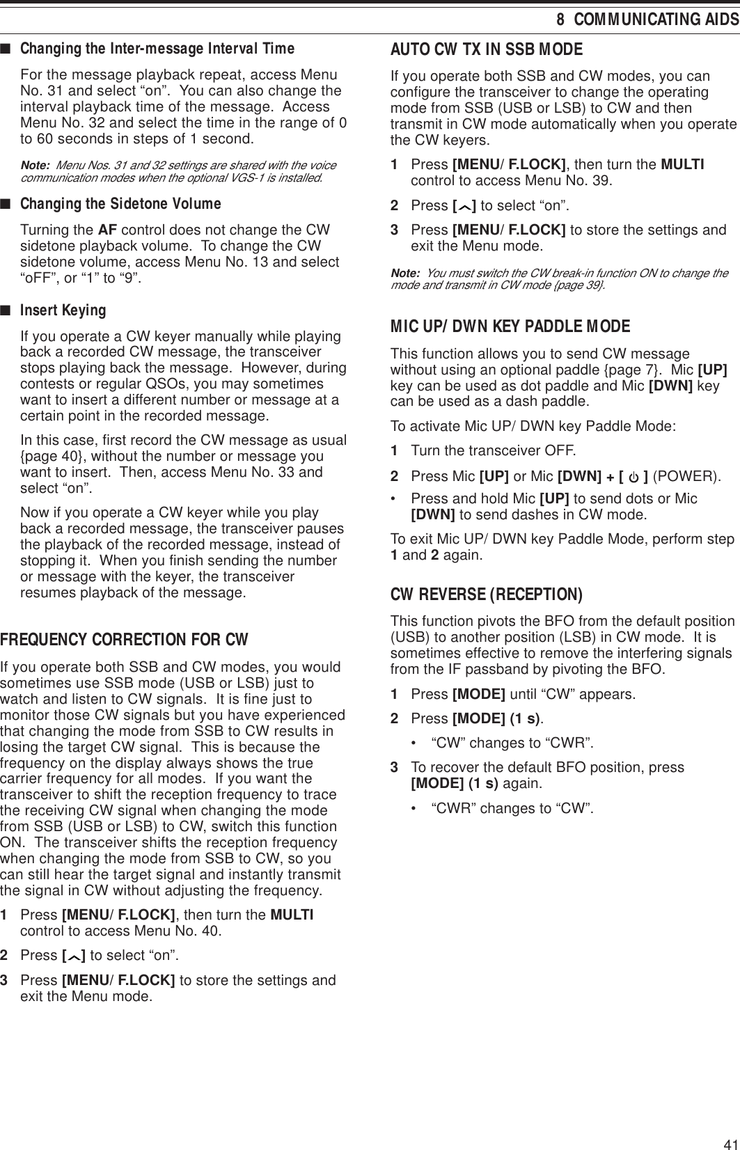 418  COMMUNICATING AIDS■Changing the Inter-message Interval TimeFor the message playback repeat, access MenuNo. 31 and select “on”.  You can also change theinterval playback time of the message.  AccessMenu No. 32 and select the time in the range of 0to 60 seconds in steps of 1 second.Note:  Menu Nos. 31 and 32 settings are shared with the voicecommunication modes when the optional VGS-1 is installed.■Changing the Sidetone VolumeTurning the AF control does not change the CWsidetone playback volume.  To change the CWsidetone volume, access Menu No. 13 and select“oFF”, or “1” to “9”.■Insert KeyingIf you operate a CW keyer manually while playingback a recorded CW message, the transceiverstops playing back the message.  However, duringcontests or regular QSOs, you may sometimeswant to insert a different number or message at acertain point in the recorded message.In this case, first record the CW message as usual{page 40}, without the number or message youwant to insert.  Then, access Menu No. 33 andselect “on”.Now if you operate a CW keyer while you playback a recorded message, the transceiver pausesthe playback of the recorded message, instead ofstopping it.  When you finish sending the numberor message with the keyer, the transceiverresumes playback of the message.FREQUENCY CORRECTION FOR CWIf you operate both SSB and CW modes, you wouldsometimes use SSB mode (USB or LSB) just towatch and listen to CW signals.  It is fine just tomonitor those CW signals but you have experiencedthat changing the mode from SSB to CW results inlosing the target CW signal.  This is because thefrequency on the display always shows the truecarrier frequency for all modes.  If you want thetransceiver to shift the reception frequency to tracethe receiving CW signal when changing the modefrom SSB (USB or LSB) to CW, switch this functionON.  The transceiver shifts the reception frequencywhen changing the mode from SSB to CW, so youcan still hear the target signal and instantly transmitthe signal in CW without adjusting the frequency.1Press [MENU/ F.LOCK], then turn the MULTIcontrol to access Menu No. 40.2Press [ ] to select “on”.3Press [MENU/ F.LOCK] to store the settings andexit the Menu mode.AUTO CW TX IN SSB MODEIf you operate both SSB and CW modes, you canconfigure the transceiver to change the operatingmode from SSB (USB or LSB) to CW and thentransmit in CW mode automatically when you operatethe CW keyers.1Press [MENU/ F.LOCK], then turn the MULTIcontrol to access Menu No. 39.2Press [ ] to select “on”.3Press [MENU/ F.LOCK] to store the settings andexit the Menu mode.Note:  You must switch the CW break-in function ON to change themode and transmit in CW mode {page 39}.MIC UP/ DWN KEY PADDLE MODEThis function allows you to send CW messagewithout using an optional paddle {page 7}.  Mic [UP]key can be used as dot paddle and Mic [DWN] keycan be used as a dash paddle.To activate Mic UP/ DWN key Paddle Mode:1Turn the transceiver OFF.2Press Mic [UP] or Mic [DWN] + [   ] (POWER).• Press and hold Mic [UP] to send dots or Mic[DWN] to send dashes in CW mode.To exit Mic UP/ DWN key Paddle Mode, perform step1 and 2 again.CW REVERSE (RECEPTION)This function pivots the BFO from the default position(USB) to another position (LSB) in CW mode.  It issometimes effective to remove the interfering signalsfrom the IF passband by pivoting the BFO.1Press [MODE] until “CW” appears.2Press [MODE] (1 s).• “CW” changes to “CWR”.3To recover the default BFO position, press[MODE] (1 s) again.• “CWR” changes to “CW”.