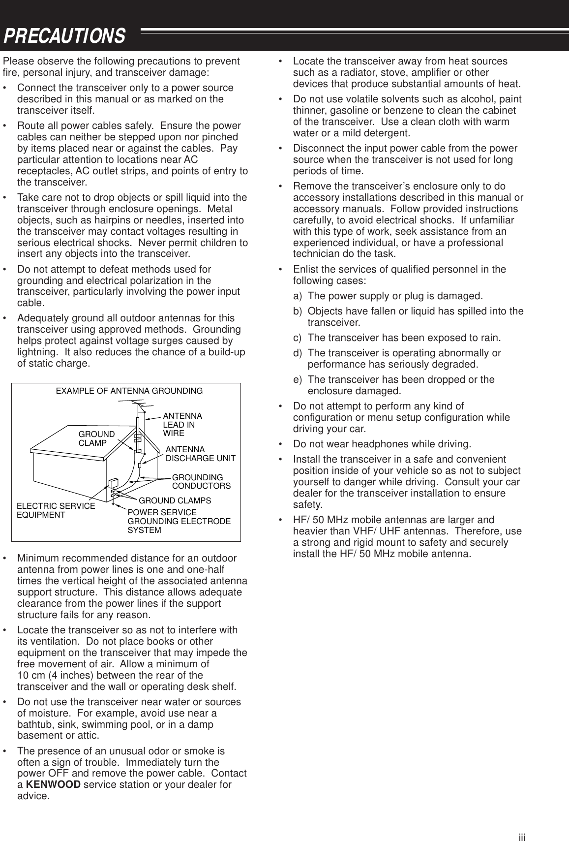 iiiPRECAUTIONSPlease observe the following precautions to preventfire, personal injury, and transceiver damage:• Connect the transceiver only to a power sourcedescribed in this manual or as marked on thetransceiver itself.• Route all power cables safely.  Ensure the powercables can neither be stepped upon nor pinchedby items placed near or against the cables.  Payparticular attention to locations near ACreceptacles, AC outlet strips, and points of entry tothe transceiver.• Take care not to drop objects or spill liquid into thetransceiver through enclosure openings.  Metalobjects, such as hairpins or needles, inserted intothe transceiver may contact voltages resulting inserious electrical shocks.  Never permit children toinsert any objects into the transceiver.• Do not attempt to defeat methods used forgrounding and electrical polarization in thetransceiver, particularly involving the power inputcable.• Adequately ground all outdoor antennas for thistransceiver using approved methods.  Groundinghelps protect against voltage surges caused bylightning.  It also reduces the chance of a build-upof static charge.EXAMPLE OF ANTENNA GROUNDINGANTENNALEAD INWIREGROUNDCLAMPELECTRIC SERVICEEQUIPMENTANTENNADISCHARGE UNITGROUNDING CONDUCTORSGROUND CLAMPSPOWER SERVICE GROUNDING ELECTRODE SYSTEM• Minimum recommended distance for an outdoorantenna from power lines is one and one-halftimes the vertical height of the associated antennasupport structure.  This distance allows adequateclearance from the power lines if the supportstructure fails for any reason.• Locate the transceiver so as not to interfere withits ventilation.  Do not place books or otherequipment on the transceiver that may impede thefree movement of air.  Allow a minimum of10 cm (4 inches) between the rear of thetransceiver and the wall or operating desk shelf.• Do not use the transceiver near water or sourcesof moisture.  For example, avoid use near abathtub, sink, swimming pool, or in a dampbasement or attic.• The presence of an unusual odor or smoke isoften a sign of trouble.  Immediately turn thepower OFF and remove the power cable.  Contacta KENWOOD service station or your dealer foradvice.• Locate the transceiver away from heat sourcessuch as a radiator, stove, amplifier or otherdevices that produce substantial amounts of heat.• Do not use volatile solvents such as alcohol, paintthinner, gasoline or benzene to clean the cabinetof the transceiver.  Use a clean cloth with warmwater or a mild detergent.• Disconnect the input power cable from the powersource when the transceiver is not used for longperiods of time.• Remove the transceiver’s enclosure only to doaccessory installations described in this manual oraccessory manuals.  Follow provided instructionscarefully, to avoid electrical shocks.  If unfamiliarwith this type of work, seek assistance from anexperienced individual, or have a professionaltechnician do the task.• Enlist the services of qualified personnel in thefollowing cases:a) The power supply or plug is damaged.b) Objects have fallen or liquid has spilled into thetransceiver.c) The transceiver has been exposed to rain.d) The transceiver is operating abnormally orperformance has seriously degraded.e) The transceiver has been dropped or theenclosure damaged.• Do not attempt to perform any kind ofconfiguration or menu setup configuration whiledriving your car.• Do not wear headphones while driving.• Install the transceiver in a safe and convenientposition inside of your vehicle so as not to subjectyourself to danger while driving.  Consult your cardealer for the transceiver installation to ensuresafety.• HF/ 50 MHz mobile antennas are larger andheavier than VHF/ UHF antennas.  Therefore, usea strong and rigid mount to safety and securelyinstall the HF/ 50 MHz mobile antenna.