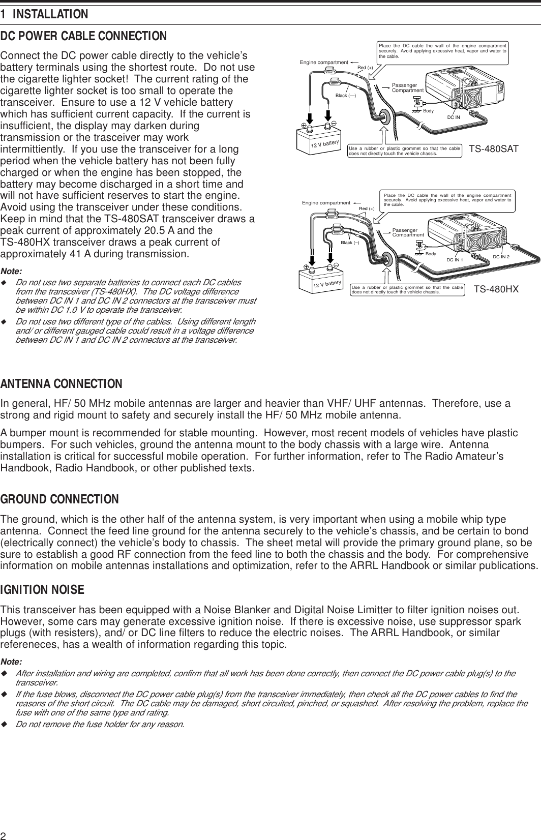 21  INSTALLATIONANTENNA CONNECTIONIn general, HF/ 50 MHz mobile antennas are larger and heavier than VHF/ UHF antennas.  Therefore, use astrong and rigid mount to safety and securely install the HF/ 50 MHz mobile antenna.A bumper mount is recommended for stable mounting.  However, most recent models of vehicles have plasticbumpers.  For such vehicles, ground the antenna mount to the body chassis with a large wire.  Antennainstallation is critical for successful mobile operation.  For further information, refer to The Radio Amateur’sHandbook, Radio Handbook, or other published texts.GROUND CONNECTIONThe ground, which is the other half of the antenna system, is very important when using a mobile whip typeantenna.  Connect the feed line ground for the antenna securely to the vehicle’s chassis, and be certain to bond(electrically connect) the vehicle’s body to chassis.  The sheet metal will provide the primary ground plane, so besure to establish a good RF connection from the feed line to both the chassis and the body.  For comprehensiveinformation on mobile antennas installations and optimization, refer to the ARRL Handbook or similar publications.IGNITION NOISEThis transceiver has been equipped with a Noise Blanker and Digital Noise Limitter to filter ignition noises out.However, some cars may generate excessive ignition noise.  If there is excessive noise, use suppressor sparkplugs (with resisters), and/ or DC line filters to reduce the electric noises.  The ARRL Handbook, or similarrefereneces, has a wealth of information regarding this topic.Note:◆After installation and wiring are completed, confirm that all work has been done correctly, then connect the DC power cable plug(s) to thetransceiver.◆If the fuse blows, disconnect the DC power cable plug(s) from the transceiver immediately, then check all the DC power cables to find thereasons of the short circuit.  The DC cable may be damaged, short circuited, pinched, or squashed.  After resolving the problem, replace thefuse with one of the same type and rating.◆Do not remove the fuse holder for any reason.DC13.8V1DC 2 13.8VATGNDGND22112 V batteryDC INRed (+)Black (—)PassengerCompartmentEngine compartment Place the DC cable the wall of the engine compartment securely.  Avoid applying excessive heat, vapor and water to the cable.Use a rubber or plastic grommet so that the cable does not directly touch the vehicle chassis.BodyDCDC13.8V1DC 2 13.8VATGNDGND21DC IN 1 DC IN 2Place the DC cable the wall of the engine compartment securely.  Avoid applying excessive heat, vapor and water to the cable.Engine compartment PassengerCompartmentBodyUse a rubber or plastic grommet so that the cable does not directly touch the vehicle chassis.Red (+)Black (–)12 V batteryDC POWER CABLE CONNECTIONConnect the DC power cable directly to the vehicle’sbattery terminals using the shortest route.  Do not usethe cigarette lighter socket!  The current rating of thecigarette lighter socket is too small to operate thetransceiver.  Ensure to use a 12 V vehicle batterywhich has sufficient current capacity.  If the current isinsufficient, the display may darken duringtransmission or the trasceiver may workintermittiently.  If you use the transceiver for a longperiod when the vehicle battery has not been fullycharged or when the engine has been stopped, thebattery may become discharged in a short time andwill not have sufficient reserves to start the engine.Avoid using the transceiver under these conditions.Keep in mind that the TS-480SAT transceiver draws apeak current of approximately 20.5 A and theTS-480HX transceiver draws a peak current ofapproximately 41 A during transmission.Note:◆Do not use two separate batteries to connect each DC cablesfrom the transceiver (TS-480HX).  The DC voltage differencebetween DC IN 1 and DC IN 2 connectors at the transceiver mustbe within DC 1.0 V to operate the transceiver.◆Do not use two different type of the cables.  Using different lengthand/ or different gauged cable could result in a voltage differencebetween DC IN 1 and DC IN 2 connectors at the transceiver.TS-480SATTS-480HX