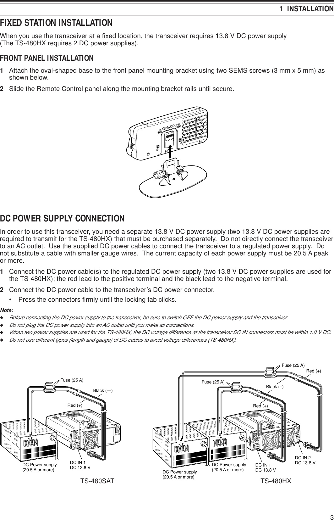 31  INSTALLATIONFIXED STATION INSTALLATIONWhen you use the transceiver at a fixed location, the transceiver requires 13.8 V DC power supply(The TS-480HX requires 2 DC power supplies).FRONT PANEL INSTALLATION1Attach the oval-shaped base to the front panel mounting bracket using two SEMS screws (3 mm x 5 mm) asshown below.2Slide the Remote Control panel along the mounting bracket rails until secure.DC POWER SUPPLY CONNECTIONIn order to use this transceiver, you need a separate 13.8 V DC power supply (two 13.8 V DC power supplies arerequired to transmit for the TS-480HX) that must be purchased separately.  Do not directly connect the transceiverto an AC outlet.  Use the supplied DC power cables to connect the transceiver to a regulated power supply.  Donot substitute a cable with smaller gauge wires.  The current capacity of each power supply must be 20.5 A peakor more.1Connect the DC power cable(s) to the regulated DC power supply (two 13.8 V DC power supplies are used forthe TS-480HX); the red lead to the positive terminal and the black lead to the negative terminal.2Connect the DC power cable to the transceiver’s DC power connector.• Press the connectors firmly until the locking tab clicks.Note:◆Before connecting the DC power supply to the transceiver, be sure to switch OFF the DC power supply and the transceiver.◆Do not plug the DC power supply into an AC outlet until you make all connections.◆When two power supplies are used for the TS-480HX, the DC voltage difference at the transceiver DC IN connectors must be within 1.0 V DC.◆Do not use different types (length and gauge) of DC cables to avoid voltage differences (TS-480HX).DC13.8V1DC 2 13.8VATGNDGND221Black (—)Red (+)Fuse (25 A)DC IN 1DC 13.8 VDC Power supply (20.5 A or more)      DC13.8V1DC 2 13.8VATGNDGND21Black (–)Red (+)Fuse (25 A)DC IN 1DC 13.8 VDC IN 2DC 13.8 VRed (+)Fuse (25 A)DC Power supply(20.5 A or more)DC Power supply(20.5 A or more)TS-480SAT TS-480HX